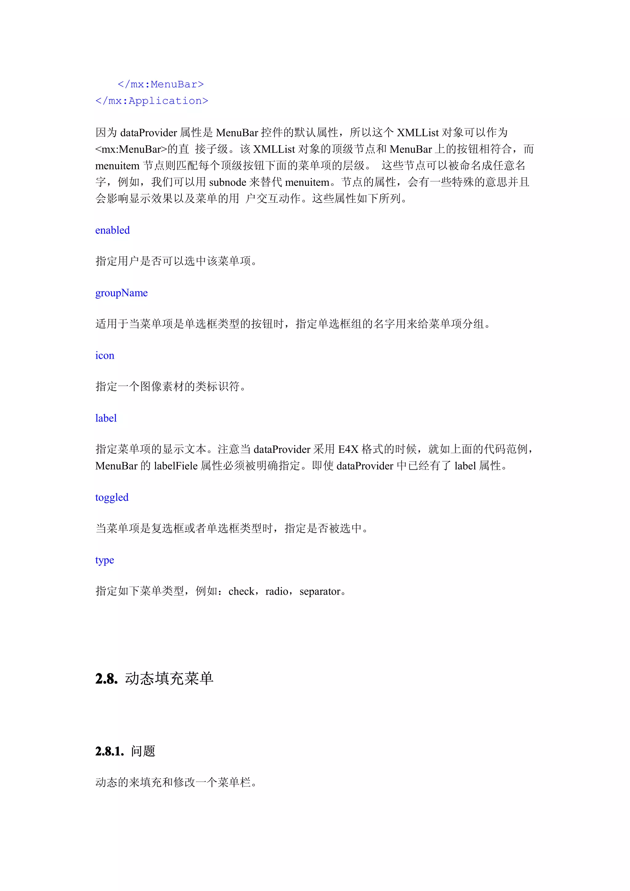 </mx:MenuBar>
</mx:Application>

因为 dataProvider 属性是 MenuBar 控件的默认属性，所以这个 XMLList 对象可以作为
<mx:MenuBar>的直 接子级。该 XMLList 对象的顶级节点和 MenuBar 上的按钮相符合，而
menuitem 节点则匹配每个顶级按钮下面的菜单项的层级。 这些节点可以被命名成任意名
字，例如，我们可以用 subnode 来替代 menuitem。节点的属性，会有一些特殊的意思并且
会影响显示效果以及菜单的用 户交互动作。这些属性如下所列。

enabled

指定用户是否可以选中该菜单项。

groupName

适用于当菜单项是单选框类型的按钮时，指定单选框组的名字用来给菜单项分组。

icon

指定一个图像素材的类标识符。

label

指定菜单项的显示文本。注意当 dataProvider 采用 E4X 格式的时候，就如上面的代码范例，
MenuBar 的 labelFiele 属性必须被明确指定。即使 dataProvider 中已经有了 label 属性。

toggled

当菜单项是复选框或者单选框类型时，指定是否被选中。

type

指定如下菜单类型，例如：check，radio，separator。




2.8. 动态填充菜单



2.8.1. 问题

动态的来填充和修改一个菜单栏。
 