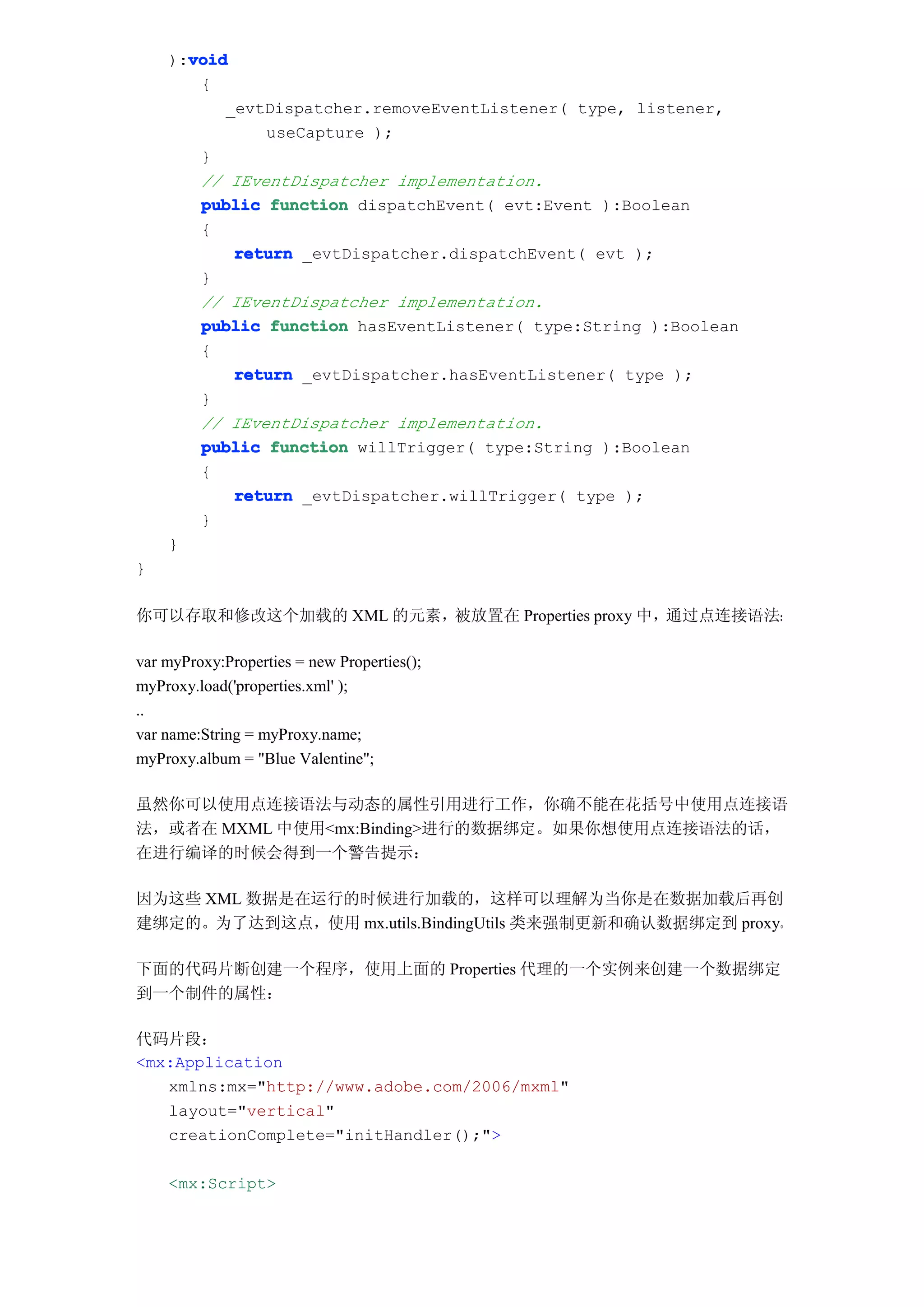 void
    ):void
       {
          _evtDispatcher.removeEventListener( type, listener,
              useCapture );
       }
       // IEventDispatcher implementation.
       public function dispatchEvent( evt:Event ):Boolean
       {
           return _evtDispatcher.dispatchEvent( evt );
       }
       // IEventDispatcher implementation.
       public function hasEventListener( type:String ):Boolean
       {
           return _evtDispatcher.hasEventListener( type );
       }
       // IEventDispatcher implementation.
       public function willTrigger( type:String ):Boolean
       {
           return _evtDispatcher.willTrigger( type );
       }
    }
}

你可以存取和修改这个加载的 XML 的元素，被放置在 Properties proxy 中，通过点连接语法：

var myProxy:Properties = new Properties();
myProxy.load('properties.xml' );
..
var name:String = myProxy.name;
myProxy.album = "Blue Valentine";

虽然你可以使用点连接语法与动态的属性引用进行工作，你确不能在花括号中使用点连接语
法，或者在 MXML 中使用<mx:Binding>进行的数据绑定。如果你想使用点连接语法的话，
在进行编译的时候会得到一个警告提示：

因为这些 XML 数据是在运行的时候进行加载的，这样可以理解为当你是在数据加载后再创
建绑定的。为了达到这点，使用 mx.utils.BindingUtils 类来强制更新和确认数据绑定到 proxy。

下面的代码片断创建一个程序，使用上面的 Properties 代理的一个实例来创建一个数据绑定
到一个制件的属性：

代码片段：
<mx:Application
   xmlns:mx="http://www.adobe.com/2006/mxml"
   layout="vertical"
   creationComplete="initHandler();">

    <mx:Script>
 
