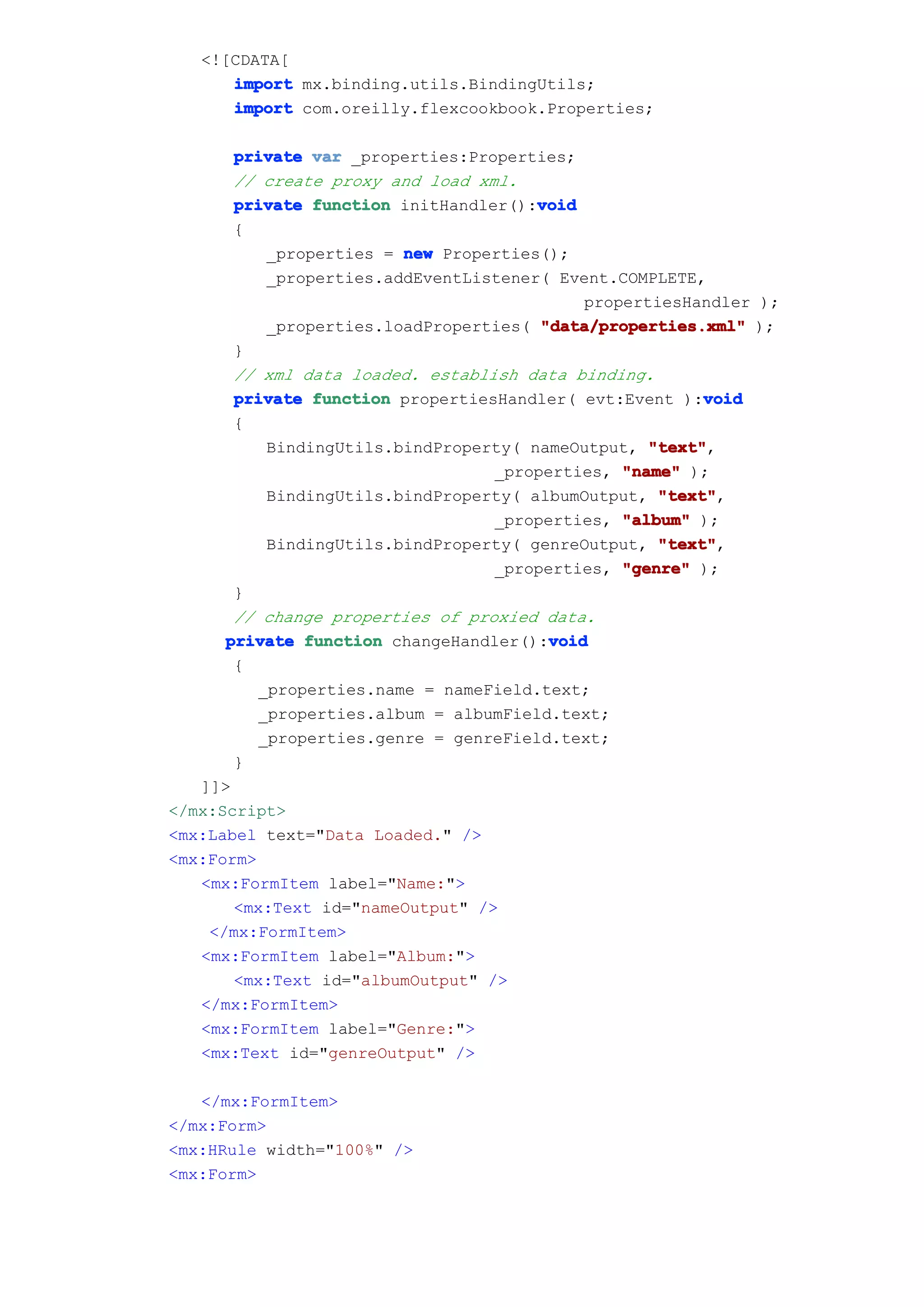 <![CDATA[
      import mx.binding.utils.BindingUtils;
      import com.oreilly.flexcookbook.Properties;

       private var _properties:Properties;
       // create proxy and load xml.
                                       void
       private function initHandler():void
       {
           _properties = new Properties();
           _properties.addEventListener( Event.COMPLETE,
                                            propertiesHandler );
           _properties.loadProperties( "data/properties.xml" );
       }
       // xml data loaded. establish data binding.
       private function propertiesHandler( evt:Event ):void
                                                         void
       {
           BindingUtils.bindProperty( nameOutput, "text"
                                                   "text",
                                  _properties, "name" );
           BindingUtils.bindProperty( albumOutput, "text"
                                                    "text",
                                  _properties, "album" );
           BindingUtils.bindProperty( genreOutput, "text"
                                                    "text",
                                  _properties, "genre" );
       }
       // change properties of proxied data.
      private function changeHandler():void
                                        void
       {
          _properties.name = nameField.text;
          _properties.album = albumField.text;
          _properties.genre = genreField.text;
       }
   ]]>
</mx:Script>
<mx:Label text="Data Loaded." />
<mx:Form>
   <mx:FormItem label="Name:">
       <mx:Text id="nameOutput" />
    </mx:FormItem>
   <mx:FormItem label="Album:">
       <mx:Text id="albumOutput" />
   </mx:FormItem>
   <mx:FormItem label="Genre:">
   <mx:Text id="genreOutput" />

   </mx:FormItem>
</mx:Form>
<mx:HRule width="100%" />
<mx:Form>
 