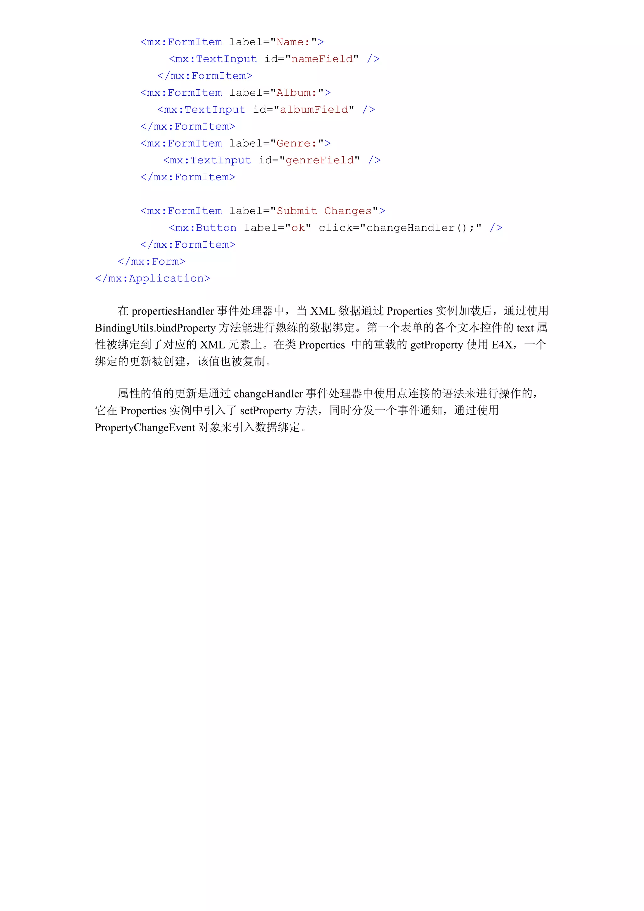 <mx:FormItem label="Name:">
          <mx:TextInput id="nameField" />
        </mx:FormItem>
      <mx:FormItem label="Album:">
        <mx:TextInput id="albumField" />
      </mx:FormItem>
      <mx:FormItem label="Genre:">
         <mx:TextInput id="genreField" />
      </mx:FormItem>

       <mx:FormItem label="Submit Changes">
           <mx:Button label="ok" click="changeHandler();" />
       </mx:FormItem>
   </mx:Form>
</mx:Application>

    在 propertiesHandler 事件处理器中，当 XML 数据通过 Properties 实例加载后，通过使用
BindingUtils.bindProperty 方法能进行熟练的数据绑定。第一个表单的各个文本控件的 text 属
性被绑定到了对应的 XML 元素上。在类 Properties 中的重载的 getProperty 使用 E4X，一个
绑定的更新被创建，该值也被复制。

    属性的值的更新是通过 changeHandler 事件处理器中使用点连接的语法来进行操作的，
它在 Properties 实例中引入了 setProperty 方法，同时分发一个事件通知，通过使用
PropertyChangeEvent 对象来引入数据绑定。
 
