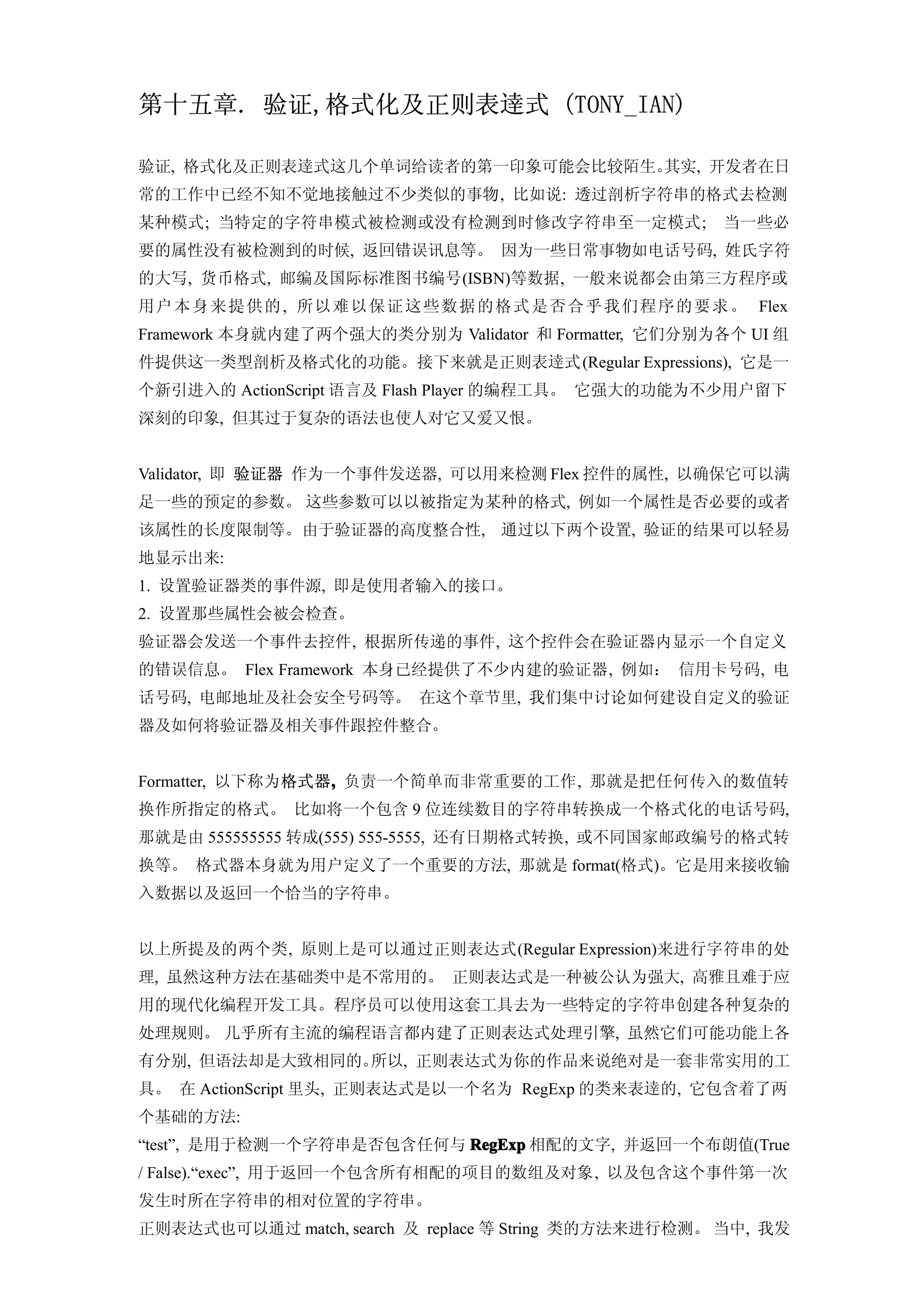 第十五章. 验证,格式化及正则表逹式 (TONY_IAN)

验证, 格式化及正则表逹式这几个单词给读者的第一印象可能会比较陌生。其实, 开发者在日
常的工作中已经不知不觉地接触过不少类似的事物, 比如说: 透过剖析字符串的格式去检测
某种模式; 当特定的字符串模式被检测或没有检测到时修改字符串至一定模式;                           当一些必
要的属性没有被检测到的时候, 返回错误讯息等。 因为一些日常事物如电话号码, 姓氏字符
的大写, 货币格式, 邮编及国际标准图书编号(ISBN)等数据, 一般来说都会由第三方程序或
用户 本 身 来 提 供 的 , 所以 难 以 保 证 这 些 数 据 的 格 式 是 否 合 乎 我 们 程 序 的 要 求 。 Flex
Framework 本身就内建了两个强大的类分别为 Validator 和 Formatter, 它们分别为各个 UI 组
件提供这一类型剖析及格式化的功能。接下来就是正则表逹式 (Regular Expressions), 它是一
个新引进入的 ActionScript 语言及 Flash Player 的编程工具。 它强大的功能为不少用户留下
深刻的印象, 但其过于复杂的语法也使人对它又爱又恨。


Validator, 即 验证器 作为一个事件发送器, 可以用来检测 Flex 控件的属性, 以确保它可以满
足一些的预定的参数。 这些参数可以以被指定为某种的格式, 例如一个属性是否必要的或者
该属性的长度限制等。由于验证器的高度整合性, 通过以下两个设置, 验证的结果可以轻易
地显示出来:
1. 设置验证器类的事件源, 即是使用者输入的接口。
2. 设置那些属性会被会检查。
验证器会发送一个事件去控件, 根据所传递的事件, 这个控件会在验证器内显示一个自定义
的错误信息。 Flex Framework 本身已经提供了不少内建的验证器, 例如： 信用卡号码, 电
话号码, 电邮地址及社会安全号码等。 在这个章节里, 我们集中讨论如何建设自定义的验证
器及如何将验证器及相关事件跟控件整合。


Formatter, 以下称为格式器, 负责一个简单而非常重要的工作, 那就是把任何传入的数值转
                  ,
换作所指定的格式。 比如将一个包含 9 位连续数目的字符串转换成一个格式化的电话号码,
那就是由 555555555 转成(555) 555-5555, 还有日期格式转换, 或不同国家邮政编号的格式转
换等。 格式器本身就为用户定义了一个重要的方法, 那就是 format(格式)。它是用来接收输
入数据以及返回一个恰当的字符串。


以上所提及的两个类, 原则上是可以通过正则表达式(Regular Expression)来进行字符串的处
理, 虽然这种方法在基础类中是不常用的。 正则表达式是一种被公认为强大, 高雅且难于应
用的现代化编程开发工具。程序员可以使用这套工具去为一些特定的字符串创建各种复杂的
处理规则。 几乎所有主流的编程语言都内建了正则表达式处理引擎, 虽然它们可能功能上各
有分别, 但语法却是大致相同的。所以, 正则表达式为你的作品来说绝对是一套非常实用的工
具。 在 ActionScript 里头, 正则表达式是以一个名为 RegExp 的类来表逹的, 它包含着了两
个基础的方法:
“test”, 是用于检测一个字符串是否包含任何与 RegExp 相配的文字, 并返回一个布朗值(True
/ False).“exec”, 用于返回一个包含所有相配的项目的数组及对象, 以及包含这个事件第一次
发生时所在字符串的相对位置的字符串。
正则表达式也可以通过 match, search 及 replace 等 String 类的方法来进行检测。 当中, 我发
 