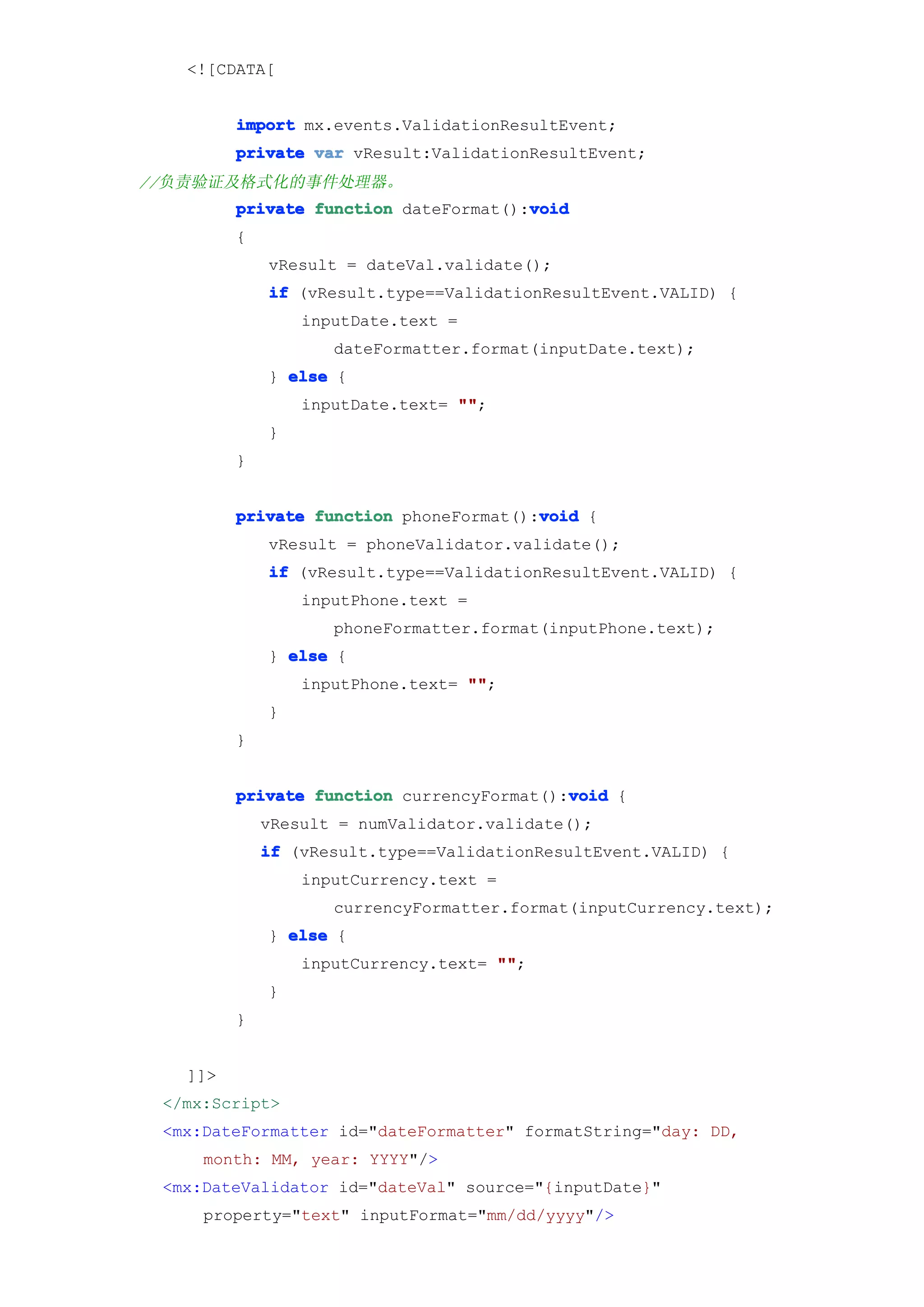 <![CDATA[


         import mx.events.ValidationResultEvent;
         private var vResult:ValidationResultEvent;
//负责验证及格式化的事件处理器。
                                       void
         private function dateFormat():void
         {
             vResult = dateVal.validate();
             if (vResult.type==ValidationResultEvent.VALID) {
                 inputDate.text =
                    dateFormatter.format(inputDate.text);
             } else {
                 inputDate.text= ""
                                 "";
             }
         }


                                        void
         private function phoneFormat():void {
             vResult = phoneValidator.validate();
             if (vResult.type==ValidationResultEvent.VALID) {
                 inputPhone.text =
                    phoneFormatter.format(inputPhone.text);
             } else {
                 inputPhone.text= ""
                                  "";
             }
         }


                                           void
         private function currencyFormat():void {
             vResult = numValidator.validate();
             if (vResult.type==ValidationResultEvent.VALID) {
                 inputCurrency.text =
                    currencyFormatter.format(inputCurrency.text);
             } else {
                 inputCurrency.text= ""
                                     "";
             }
         }


   ]]>
 </mx:Script>
 <mx:DateFormatter id="dateFormatter" formatString="day: DD,
     month: MM, year: YYYY"/>
 <mx:DateValidator id="dateVal" source="{inputDate}"
     property="text" inputFormat="mm/dd/yyyy"/>
 