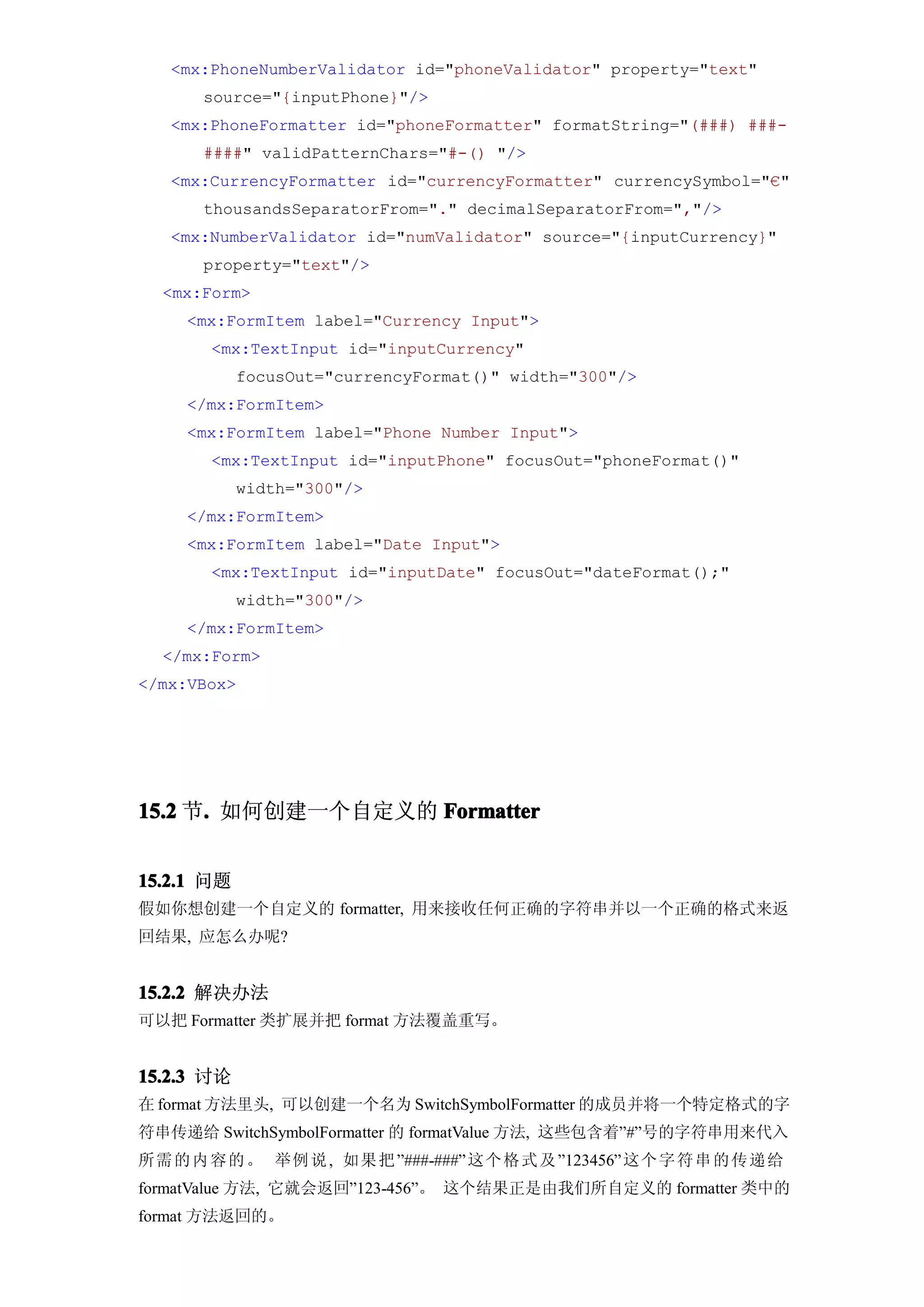 <mx:PhoneNumberValidator id="phoneValidator" property="text"
      source="{inputPhone}"/>
   <mx:PhoneFormatter id="phoneFormatter" formatString="(###) ###-
      ####" validPatternChars="#-() "/>
   <mx:CurrencyFormatter id="currencyFormatter" currencySymbol="€"
      thousandsSeparatorFrom="." decimalSeparatorFrom=","/>
   <mx:NumberValidator id="numValidator" source="{inputCurrency}"
      property="text"/>
  <mx:Form>
     <mx:FormItem label="Currency Input">
       <mx:TextInput id="inputCurrency"
            focusOut="currencyFormat()" width="300"/>
     </mx:FormItem>
     <mx:FormItem label="Phone Number Input">
       <mx:TextInput id="inputPhone" focusOut="phoneFormat()"
            width="300"/>
     </mx:FormItem>
     <mx:FormItem label="Date Input">
       <mx:TextInput id="inputDate" focusOut="dateFormat();"
            width="300"/>
     </mx:FormItem>
  </mx:Form>
</mx:VBox>




15.2 节. 如何创建一个自定义的 Formatter
      .


15.2.1 问题
假如你想创建一个自定义的 formatter, 用来接收任何正确的字符串并以一个正确的格式来返
回结果, 应怎么办呢?


15.2.2 解决办法
可以把 Formatter 类扩展并把 format 方法覆盖重写。


15.2.3 讨论
在 format 方法里头, 可以创建一个名为 SwitchSymbolFormatter 的成员并将一个特定格式的字
符串传递给 SwitchSymbolFormatter 的 formatValue 方法, 这些包含着”#”号的字符串用来代入
所需 的 内 容 的 。 举例 说 , 如果 把 ”###-###” 这个 格 式 及 ”123456” 这个 字 符 串 的 传 递 给
formatValue 方法, 它就会返回”123-456”。 这个结果正是由我们所自定义的 formatter 类中的
format 方法返回的。
 