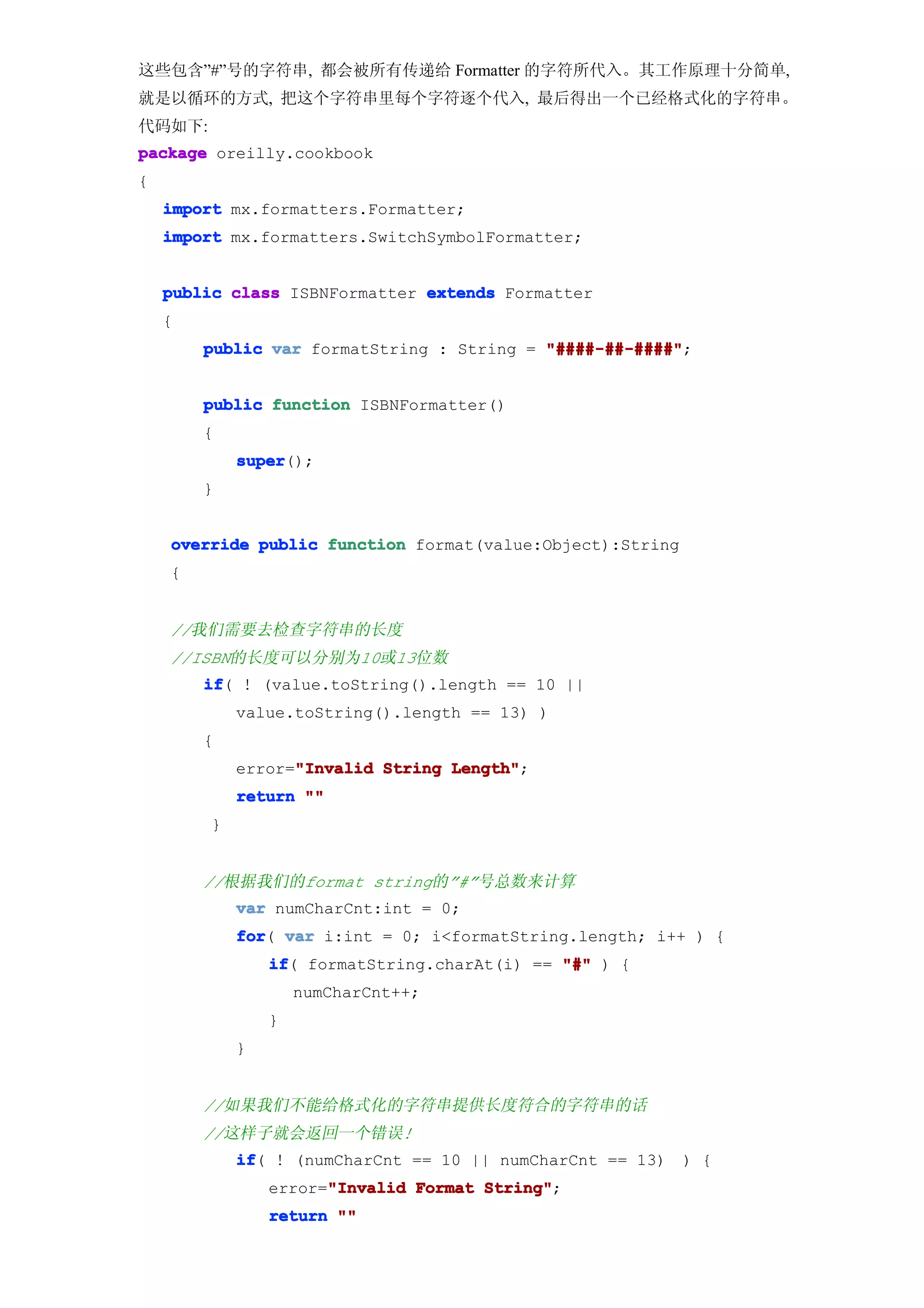 这些包含”#”号的字符串, 都会被所有传递给 Formatter 的字符所代入。其工作原理十分简单,
就是以循环的方式, 把这个字符串里每个字符逐个代入, 最后得出一个已经格式化的字符串。
代码如下:
package oreilly.cookbook
{
    import mx.formatters.Formatter;
    import mx.formatters.SwitchSymbolFormatter;


    public class ISBNFormatter extends Formatter
    {
        public var formatString : String = "####-##-####"
                                           "####-##-####";


        public function ISBNFormatter()
        {
            super
            super();
        }


    override public function format(value:Object):String
    {


    //我们需要去检查字符串的长度
    //ISBN的长度可以分别为10或13位数
        if ! (value.toString().length == 10 ||
        if(
            value.toString().length == 13) )
        {
                  "Invalid
            error="Invalid String Length"
                                  Length";
            return ""
        }


        //根据我们的format string的”#”号总数来计算
            var numCharCnt:int = 0;
            for var i:int = 0; i<formatString.length; i++ ) {
            for(
                if formatString.charAt(i) == "#" ) {
                if(
                    numCharCnt++;
                }
            }


        //如果我们不能给格式化的字符串提供长度符合的字符串的话
        //这样子就会返回一个错误!
            if ! (numCharCnt == 10 || numCharCnt == 13) ) {
            if(
                      "Invalid
                error="Invalid Format String"
                                      String";
                return ""
 