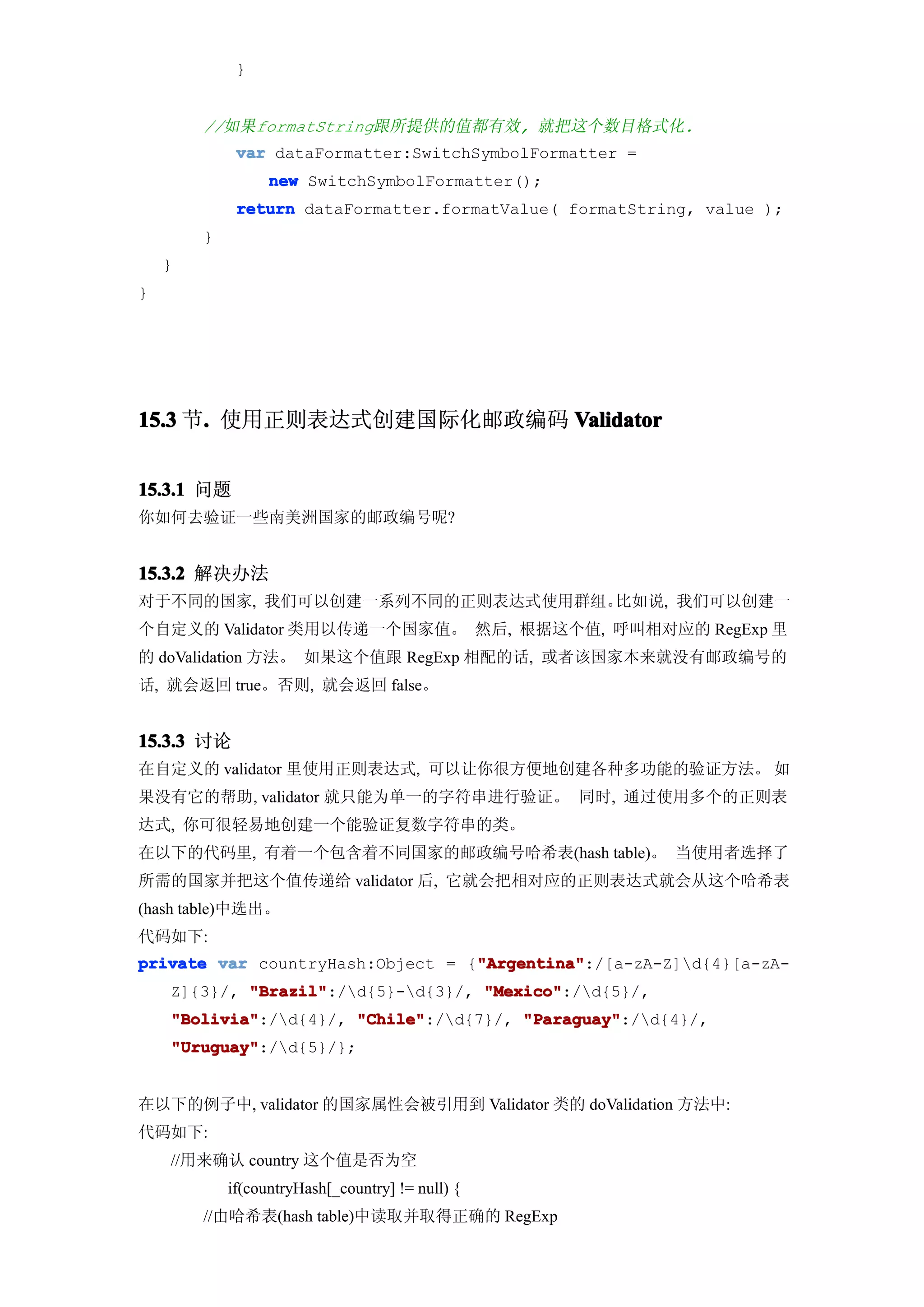 }


        //如果formatString跟所提供的值都有效, 就把这个数目格式化.
             var dataFormatter:SwitchSymbolFormatter =
                  new SwitchSymbolFormatter();
             return dataFormatter.formatValue( formatString, value );
        }
    }
}




15.3 节. 使用正则表达式创建国际化邮政编码 Validator
      .


15.3.1 问题
你如何去验证一些南美洲国家的邮政编号呢?


15.3.2 解决办法
对于不同的国家, 我们可以创建一系列不同的正则表达式使用群组。比如说, 我们可以创建一
个自定义的 Validator 类用以传递一个国家值。 然后, 根据这个值, 呼叫相对应的 RegExp 里
的 doValidation 方法。 如果这个值跟 RegExp 相配的话, 或者该国家本来就没有邮政编号的
话, 就会返回 true。否则, 就会返回 false。


15.3.3 讨论
在自定义的 validator 里使用正则表达式, 可以让你很方便地创建各种多功能的验证方法。 如
果没有它的帮助, validator 就只能为单一的字符串进行验证。 同时, 通过使用多个的正则表
达式, 你可很轻易地创建一个能验证复数字符串的类。
在以下的代码里, 有着一个包含着不同国家的邮政编号哈希表(hash table)。 当使用者选择了
所需的国家并把这个值传递给 validator 后, 它就会把相对应的正则表达式就会从这个哈希表
(hash table)中选出。
代码如下:
                                  "Argentina"
private var countryHash:Object = {"Argentina"
                                  "Argentina":/[a-zA-Z]d{4}[a-zA-
    Z]{3}/, "Brazil"
            "Brazil":/d{5}-d{3}/, "Mexico"
                                    "Mexico":/d{5}/,
    "Bolivia"
    "Bolivia":/d{4}/, "Chile"
                       "Chile":/d{7}/, "Paraguay"
                                        "Paraguay":/d{4}/,
    "Uruguay"
    "Uruguay":/d{5}/};


在以下的例子中, validator 的国家属性会被引用到 Validator 类的 doValidation 方法中:
代码如下:
    //用来确认 country 这个值是否为空
            if(countryHash[_country] != null) {
        //由哈希表(hash table)中读取并取得正确的 RegExp
 