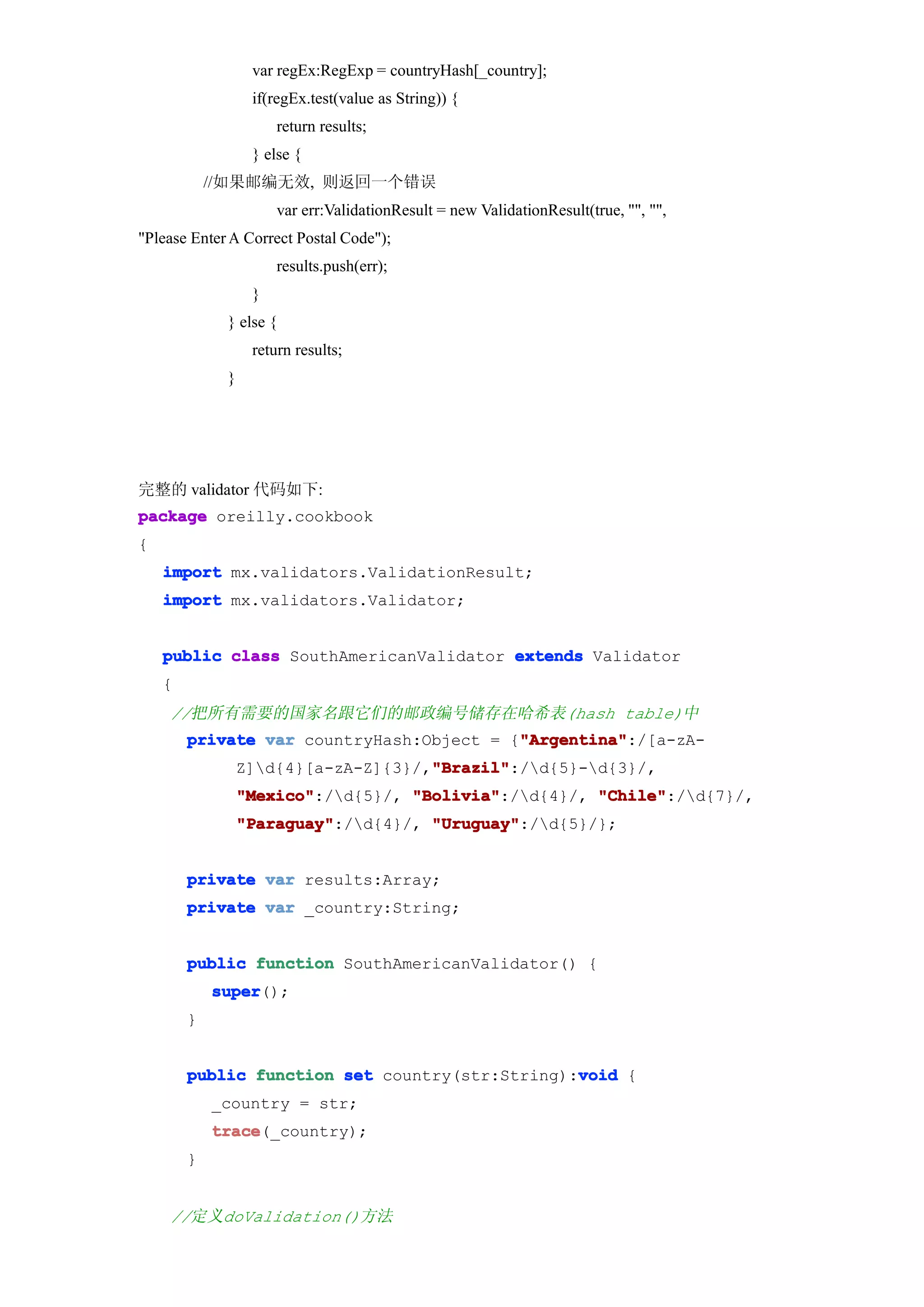 var regEx:RegExp = countryHash[_country];
                  if(regEx.test(value as String)) {
                      return results;
                  } else {
            //如果邮编无效, 则返回一个错误
                      var err:ValidationResult = new ValidationResult(true, "", "",
"Please Enter A Correct Postal Code");
                      results.push(err);
                  }
             } else {
                  return results;
             }




完整的 validator 代码如下:
package oreilly.cookbook
{
    import mx.validators.ValidationResult;
    import mx.validators.Validator;


    public class SouthAmericanValidator extends Validator
    {
    //把所有需要的国家名跟它们的邮政编号储存在哈希表(hash table)中
                                          "Argentina"
        private var countryHash:Object = {"Argentina"
                                          "Argentina":/[a-zA-
                                     "Brazil"
                                     "Brazil":/d{5}-d{3}/,
                 Z]d{4}[a-zA-Z]{3}/,"Brazil"
                 "Mexico"
                 "Mexico":/d{5}/, "Bolivia"
                                   "Bolivia":/d{4}/, "Chile"
                                                      "Chile":/d{7}/,
                 "Paraguay"
                 "Paraguay":/d{4}/, "Uruguay"
                                     "Uruguay":/d{5}/};


        private var results:Array;
        private var _country:String;


        public function SouthAmericanValidator() {
            super
            super();
        }


                                                void
        public function set country(str:String):void {
            _country = str;
            trace
            trace(_country);
        }


    //定义doValidation()方法
 