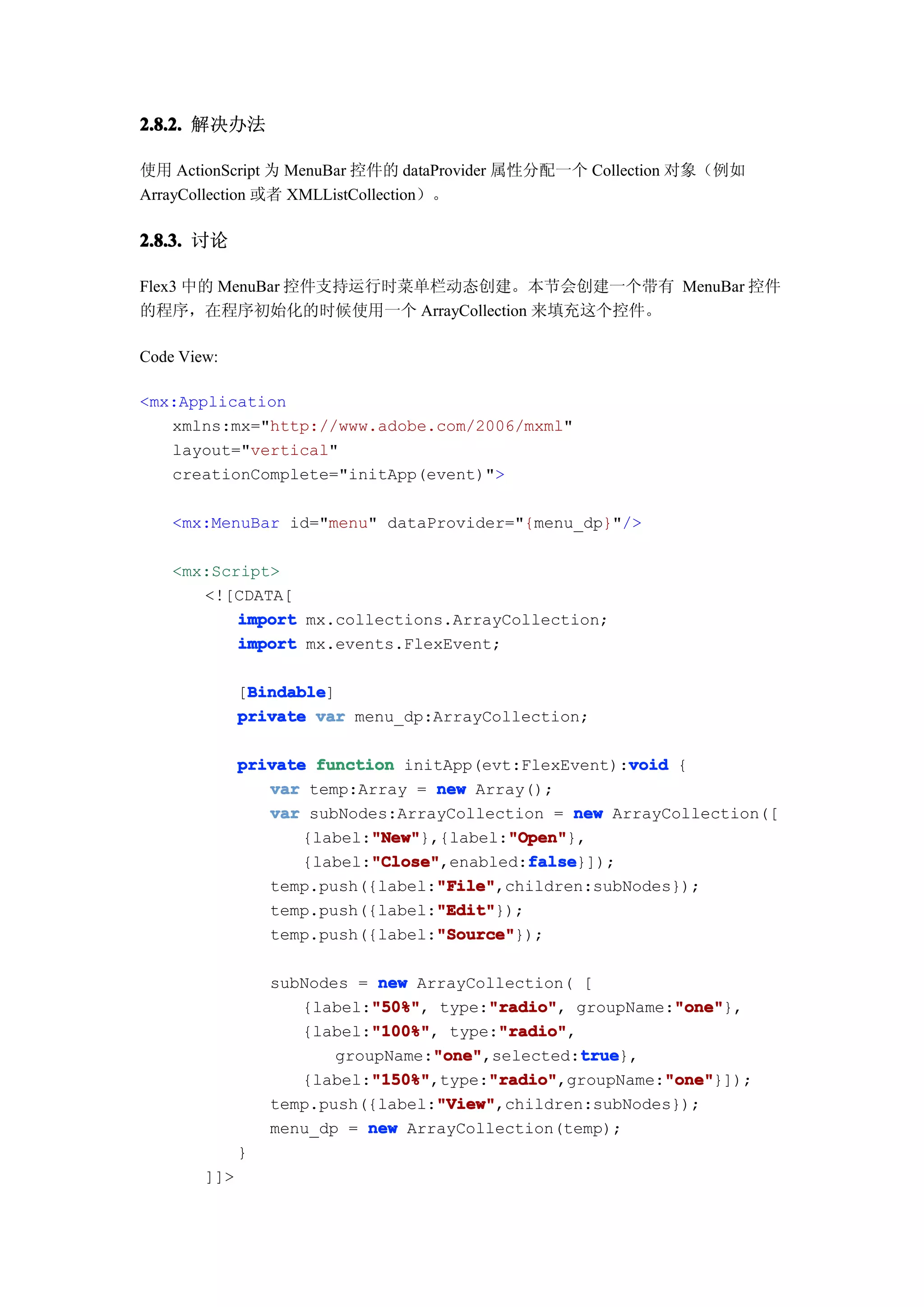 2.8.2. 解决办法

使用 ActionScript 为 MenuBar 控件的 dataProvider 属性分配一个 Collection 对象（例如
ArrayCollection 或者 XMLListCollection）。

2.8.3. 讨论

Flex3 中的 MenuBar 控件支持运行时菜单栏动态创建。本节会创建一个带有 MenuBar 控件
的程序，在程序初始化的时候使用一个 ArrayCollection 来填充这个控件。

Code View:

<mx:Application
   xmlns:mx="http://www.adobe.com/2006/mxml"
   layout="vertical"
   creationComplete="initApp(event)">

    <mx:MenuBar id="menu" dataProvider="{menu_dp}"/>

    <mx:Script>
       <![CDATA[
           import mx.collections.ArrayCollection;
           import mx.events.FlexEvent;

               Bindable
               Bindable]
              [Bindable
              private var menu_dp:ArrayCollection;

                                                       void
              private function initApp(evt:FlexEvent):void {
                 var temp:Array = new Array();
                 var subNodes:ArrayCollection = new ArrayCollection([
                            "New"         "Open"
                            "New"},{label:"Open"
                     {label:"New"         "Open"},
                            "Close"          false
                            "Close",enabled:false
                     {label:"Close"          false}]);
                                   "File"
                                   "File",children:subNodes});
                 temp.push({label:"File"
                                   "Edit"
                                   "Edit"});
                 temp.push({label:"Edit"
                                   "Source"
                                   "Source"});
                 temp.push({label:"Source"

                  subNodes = new ArrayCollection( [
                             "50%"
                             "50%",       "radio"
                                          "radio",           "one"
                                                             "one"},
                     {label:"50%" type:"radio" groupName:"one"
                             "100%"
                             "100%",       "radio"
                                           "radio",
                     {label:"100%" type:"radio"
                                    "one"           true
                                    "one",selected:true
                         groupName:"one"            true},
                             "150%"       "radio"
                             "150%",type:"radio"
                     {label:"150%"                          "one"
                                          "radio",groupName:"one"
                                                            "one"}]);
                                    "View"
                                    "View",children:subNodes});
                  temp.push({label:"View"
                  menu_dp = new ArrayCollection(temp);
              }
        ]]>
 