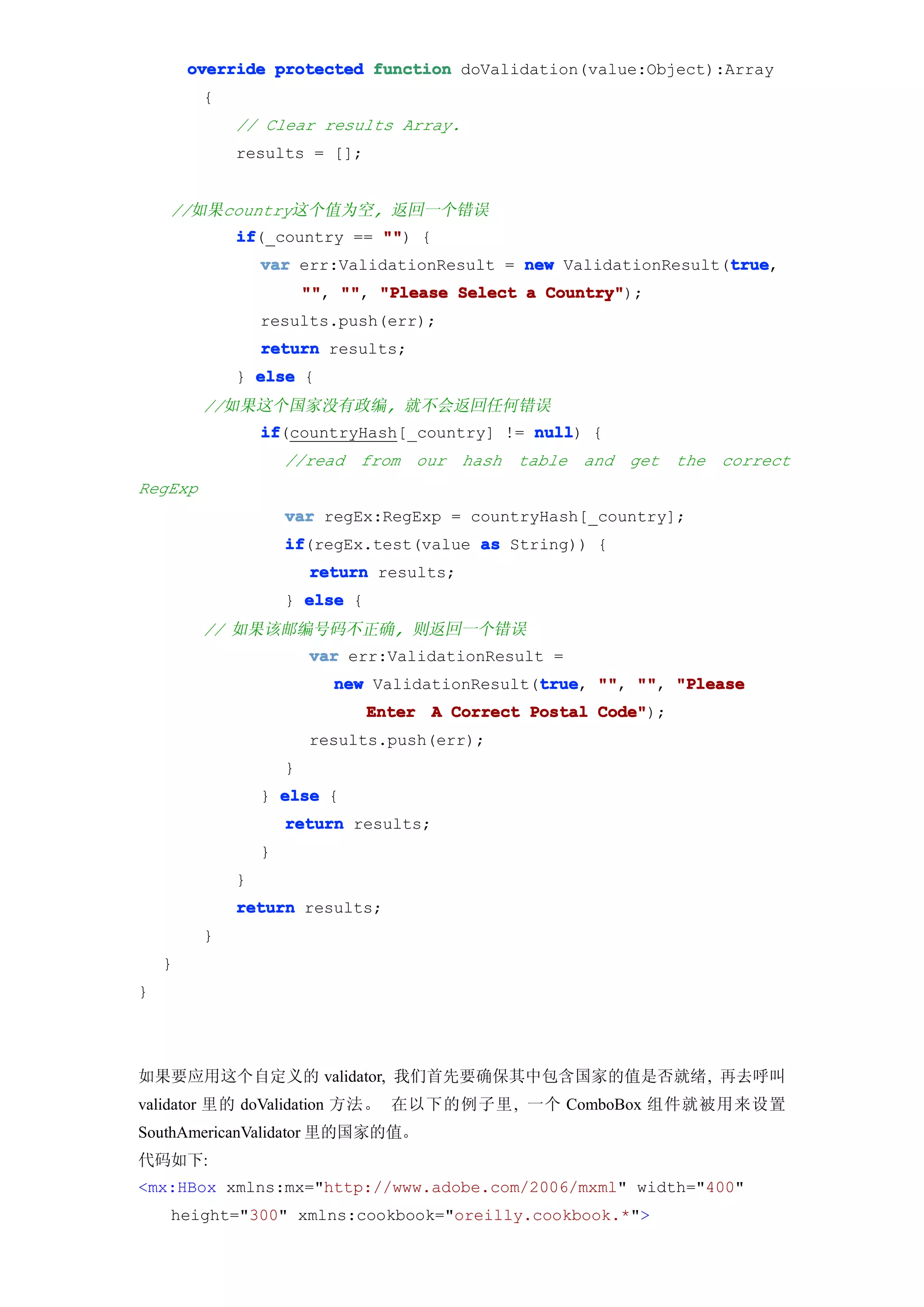 override protected function doValidation(value:Object):Array
         {
             // Clear results Array.
             results = [];


    //如果country这个值为空, 返回一个错误
             if
             if(_country == "" {
                            "")
                                                                 true
                 var err:ValidationResult = new ValidationResult(true
                                                                 true,
                         "" "" "Please Select a Country"
                         "", "",                Country");
                 results.push(err);
                 return results;
             } else {
         //如果这个国家没有政编, 就不会返回任何错误
                 if
                 if(countryHash[_country] != null {
                                             null)
                     //read from our hash table and get the correct
RegExp
                     var regEx:RegExp = countryHash[_country];
                     if
                     if(regEx.test(value as String)) {
                         return results;
                     } else {
         // 如果该邮编号码不正确, 则返回一个错误
                         var err:ValidationResult =
                                                 true "", "",
                            new ValidationResult(true "" "" "Please
                                                 true,
                                Enter A Correct Postal Code"
                                                       Code");
                         results.push(err);
                     }
                 } else {
                     return results;
                 }
             }
             return results;
         }
    }
}




如果要应用这个自定义的 validator, 我们首先要确保其中包含国家的值是否就绪, 再去呼叫
validator 里的 doValidation 方法。 在以下的例子里, 一个 ComboBox 组件就被用来设置
SouthAmericanValidator 里的国家的值。
代码如下:
<mx:HBox xmlns:mx="http://www.adobe.com/2006/mxml" width="400"
    height="300" xmlns:cookbook="oreilly.cookbook.*">
 