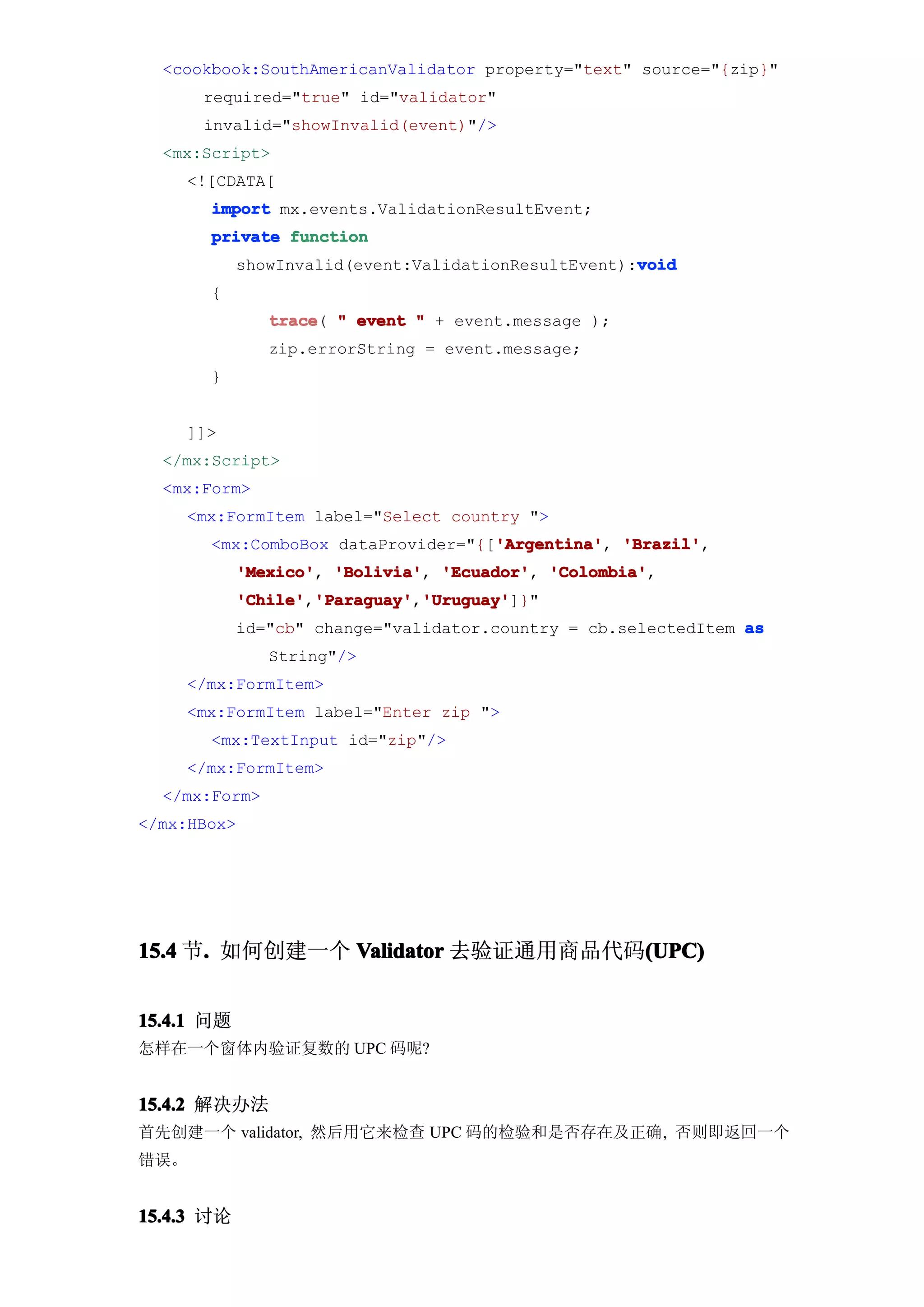 <cookbook:SouthAmericanValidator property="text" source="{zip}"
      required="true" id="validator"
      invalid="showInvalid(event)"/>
  <mx:Script>
    <![CDATA[
       import mx.events.ValidationResultEvent;
       private function
                                                     void
            showInvalid(event:ValidationResultEvent):void
       {
               trace " event " + event.message );
               trace(
               zip.errorString = event.message;
       }


    ]]>
  </mx:Script>
  <mx:Form>
    <mx:FormItem label="Select country ">
                                    'Argentina' 'Brazil',
       <mx:ComboBox dataProvider="{['Argentina' 'Brazil'
                                    'Argentina',
            'Mexico' 'Bolivia' 'Ecuador' 'Colombia'
            'Mexico', 'Bolivia', 'Ecuador', 'Colombia',
            'Chile' 'Paraguay' 'Uruguay'
            'Chile','Paraguay' 'Uruguay']}"
                    'Paraguay','Uruguay'
            id="cb" change="validator.country = cb.selectedItem as
               String"/>
    </mx:FormItem>
    <mx:FormItem label="Enter zip ">
       <mx:TextInput id="zip"/>
    </mx:FormItem>
  </mx:Form>
</mx:HBox>




15.4 节. 如何创建一个 Validator 去验证通用商品代码(UPC)
      .                           (UPC)


15.4.1 问题
怎样在一个窗体内验证复数的 UPC 码呢?


15.4.2 解决办法
首先创建一个 validator, 然后用它来检查 UPC 码的检验和是否存在及正确, 否则即返回一个
错误。


15.4.3 讨论
 