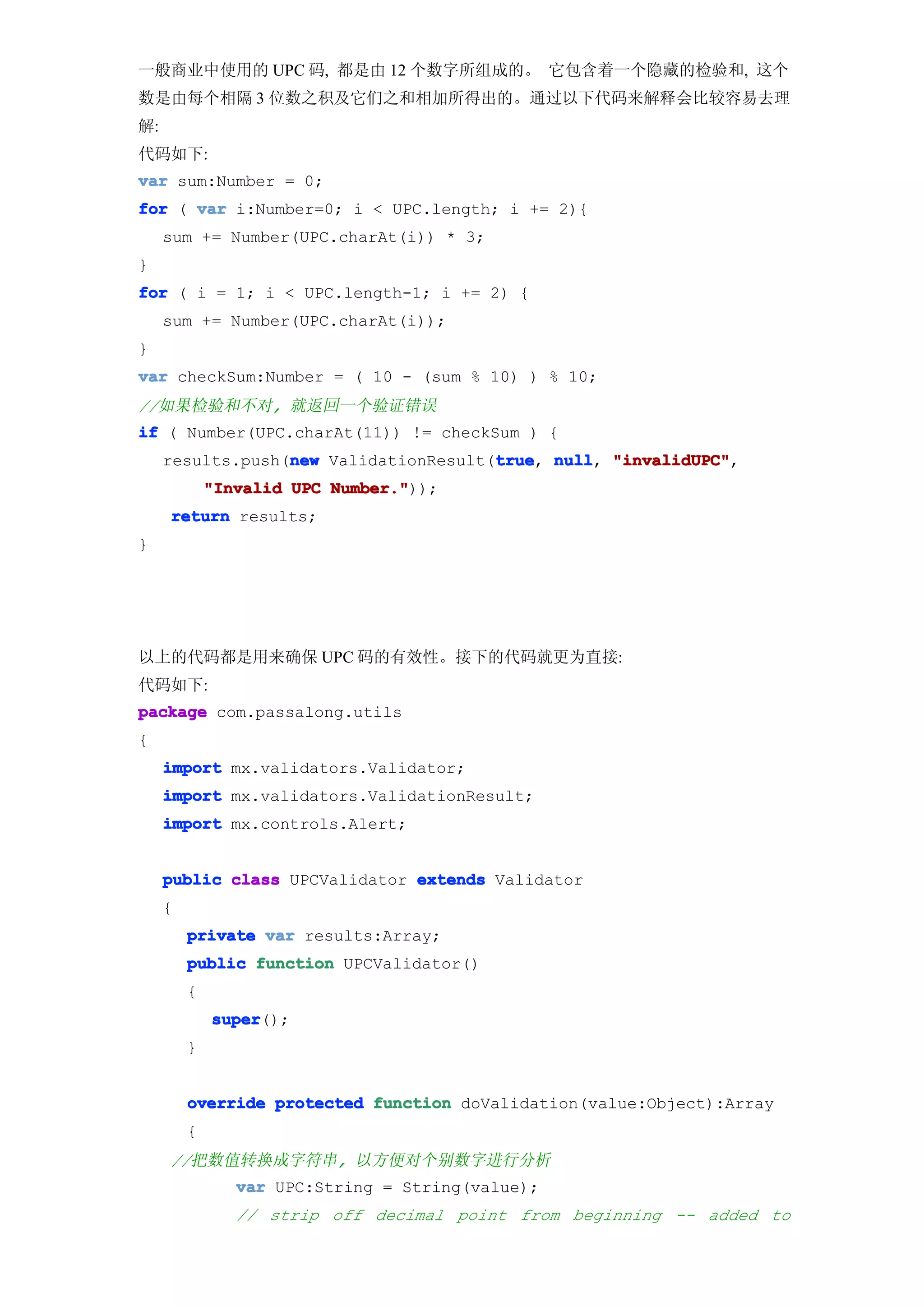 一般商业中使用的 UPC 码, 都是由 12 个数字所组成的。 它包含着一个隐藏的检验和, 这个
数是由每个相隔 3 位数之积及它们之和相加所得出的。通过以下代码来解释会比较容易去理
解:
代码如下:
var sum:Number = 0;
for ( var i:Number=0; i < UPC.length; i += 2){
     sum += Number(UPC.charAt(i)) * 3;
}
for ( i = 1; i < UPC.length-1; i += 2) {
     sum += Number(UPC.charAt(i));
}
var checkSum:Number = ( 10 - (sum % 10) ) % 10;
//如果检验和不对, 就返回一个验证错误
if ( Number(UPC.charAt(11)) != checkSum ) {
                  new                  true null, "invalidUPC",
     results.push(new ValidationResult(true null "invalidUPC"
                                       true,
             "Invalid UPC Number."
                          Number."));
     return results;
}




以上的代码都是用来确保 UPC 码的有效性。接下的代码就更为直接:
代码如下:
package com.passalong.utils
{
     import mx.validators.Validator;
     import mx.validators.ValidationResult;
     import mx.controls.Alert;


     public class UPCValidator extends Validator
     {
         private var results:Array;
         public function UPCValidator()
         {
             super
             super();
         }


         override protected function doValidation(value:Object):Array
         {
     //把数值转换成字符串, 以方便对个别数字进行分析
                var UPC:String = String(value);
                // strip off decimal point from beginning -- added to
 