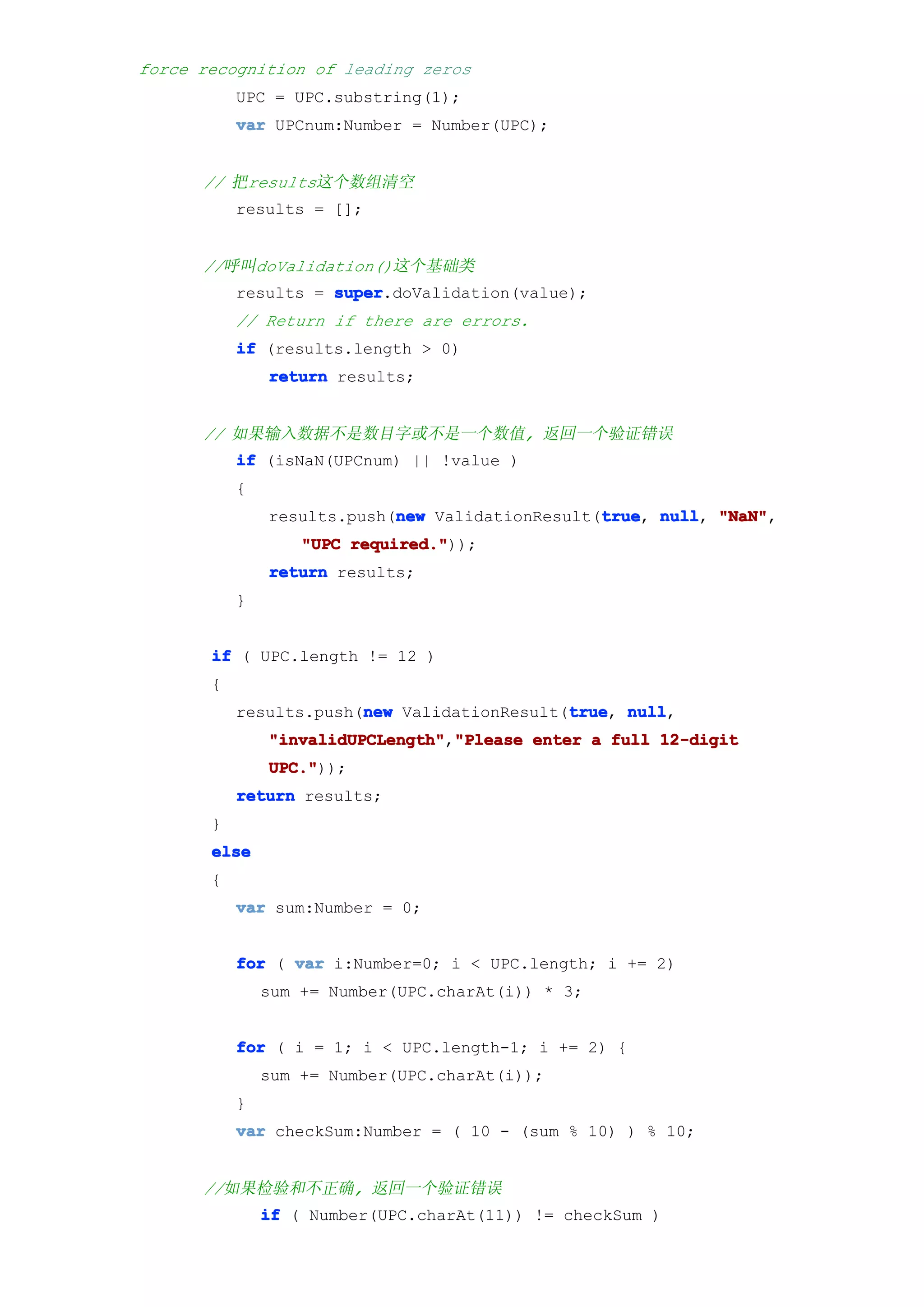 force recognition of leading zeros
           UPC = UPC.substring(1);
           var UPCnum:Number = Number(UPC);


      // 把results这个数组清空
           results = [];


      //呼叫doValidation()这个基础类
           results = super
                     super.doValidation(value);
           // Return if there are errors.
           if (results.length > 0)
               return results;


      // 如果输入数据不是数目字或不是一个数值, 返回一个验证错误
           if (isNaN(UPCnum) || !value )
           {
                            new                  true null, "NaN",
               results.push(new ValidationResult(true null "NaN"
                                                 true,
                   "UPC required."
                        required."));
               return results;
           }


       if ( UPC.length != 12 )
       {
                        new                  true null,
           results.push(new ValidationResult(true null
                                             true,
               "invalidUPCLength" "Please enter a full 12-digit
               "invalidUPCLength","Please
               UPC."
               UPC."));
           return results;
       }
       else
       {
           var sum:Number = 0;


           for ( var i:Number=0; i < UPC.length; i += 2)
               sum += Number(UPC.charAt(i)) * 3;


           for ( i = 1; i < UPC.length-1; i += 2) {
               sum += Number(UPC.charAt(i));
           }
           var checkSum:Number = ( 10 - (sum % 10) ) % 10;


      //如果检验和不正确, 返回一个验证错误
               if ( Number(UPC.charAt(11)) != checkSum )
 