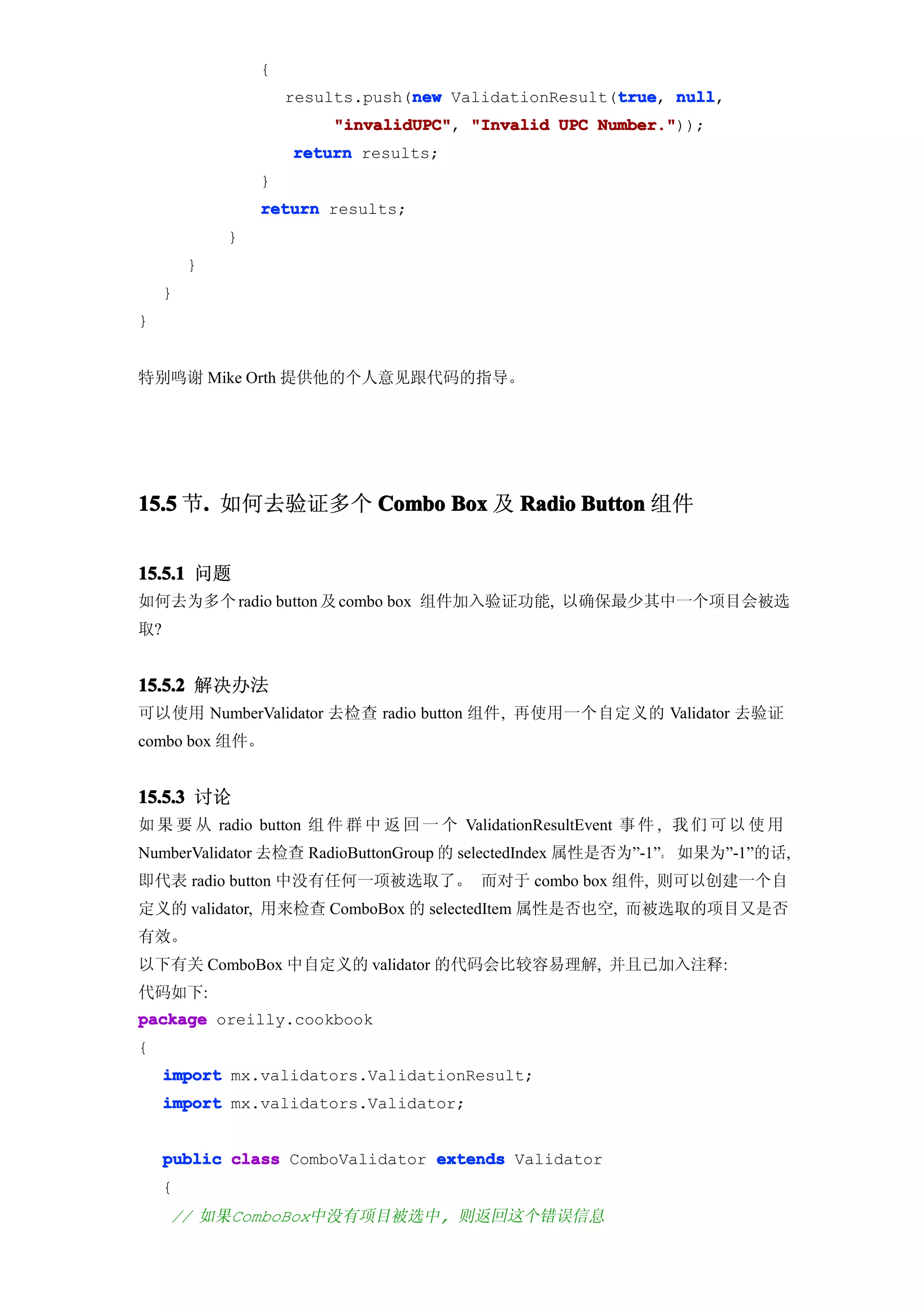 {
                                  new                  true null,
                     results.push(new ValidationResult(true null
                                                       true,
                         "invalidUPC" "Invalid UPC Number."
                         "invalidUPC",             Number."));
                     return results;
                 }
                 return results;
             }
         }
     }
}


特别鸣谢 Mike Orth 提供他的个人意见跟代码的指导。




15.5 节. 如何去验证多个 Combo Box 及 Radio Button 组件
      .


15.5.1 问题
如何去为多个 radio button 及 combo box 组件加入验证功能, 以确保最少其中一个项目会被选
取?


15.5.2 解决办法
可以使用 NumberValidator 去检查 radio button 组件, 再使用一个自定义的 Validator 去验证
combo box 组件。


15.5.3 讨论
如 果 要 从 radio button 组 件 群 中 返 回 一 个 ValidationResultEvent 事 件 , 我 们 可 以 使 用
NumberValidator 去检查 RadioButtonGroup 的 selectedIndex 属性是否为”-1”。 如果为”-1”的话,
即代表 radio button 中没有任何一项被选取了。 而对于 combo box 组件, 则可以创建一个自
定义的 validator, 用来检查 ComboBox 的 selectedItem 属性是否也空, 而被选取的项目又是否
有效。
以下有关 ComboBox 中自定义的 validator 的代码会比较容易理解, 并且已加入注释:
代码如下:
package oreilly.cookbook
{
     import mx.validators.ValidationResult;
     import mx.validators.Validator;


     public class ComboValidator extends Validator
     {
     // 如果ComboBox中没有项目被选中, 则返回这个错误信息
 