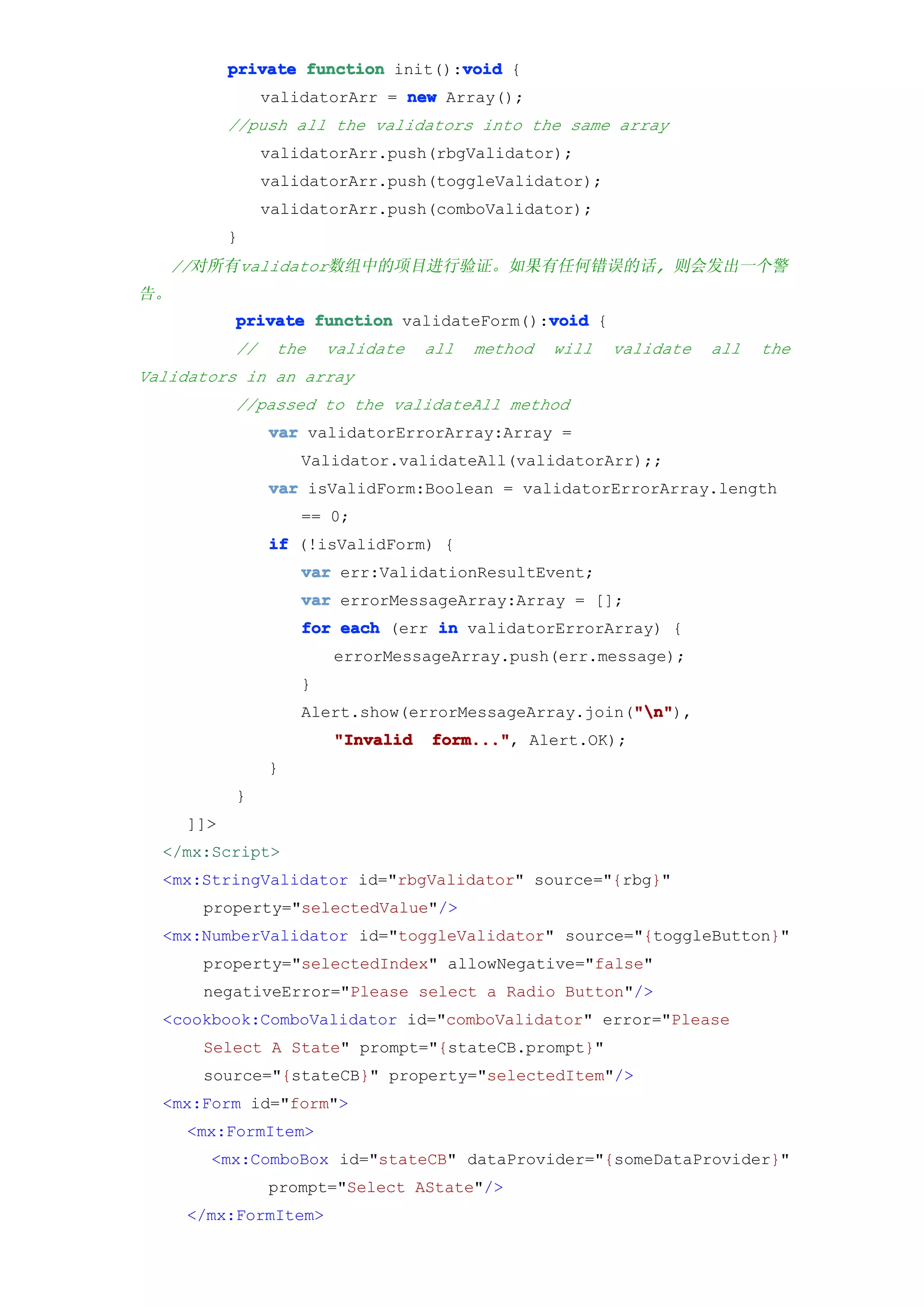 void
           private function init():void {
                validatorArr = new Array();
           //push all the validators into the same array
                validatorArr.push(rbgValidator);
                validatorArr.push(toggleValidator);
                validatorArr.push(comboValidator);
           }
   //对所有validator数组中的项目进行验证。如果有任何错误的话, 则会发出一个警
告。
                                           void
           private function validateForm():void {
           //    the    validate   all   method   will   validate   all   the
Validators in an array
           //passed to the validateAll method
                var validatorErrorArray:Array =
                    Validator.validateAll(validatorArr);;
                var isValidForm:Boolean = validatorErrorArray.length
                    == 0;
                if (!isValidForm) {
                    var err:ValidationResultEvent;
                    var errorMessageArray:Array = [];
                    for each (err in validatorErrorArray) {
                        errorMessageArray.push(err.message);
                    }
                                                      "n"
                                                      "n"),
                    Alert.show(errorMessageArray.join("n"
                        "Invalid   form..." Alert.OK);
                                   form...",
                }
           }
     ]]>
  </mx:Script>
  <mx:StringValidator id="rbgValidator" source="{rbg}"
      property="selectedValue"/>
  <mx:NumberValidator id="toggleValidator" source="{toggleButton}"
      property="selectedIndex" allowNegative="false"
      negativeError="Please select a Radio Button"/>
  <cookbook:ComboValidator id="comboValidator" error="Please
      Select A State" prompt="{stateCB.prompt}"
      source="{stateCB}" property="selectedItem"/>
  <mx:Form id="form">
     <mx:FormItem>
       <mx:ComboBox id="stateCB" dataProvider="{someDataProvider}"
                prompt="Select AState"/>
     </mx:FormItem>
 