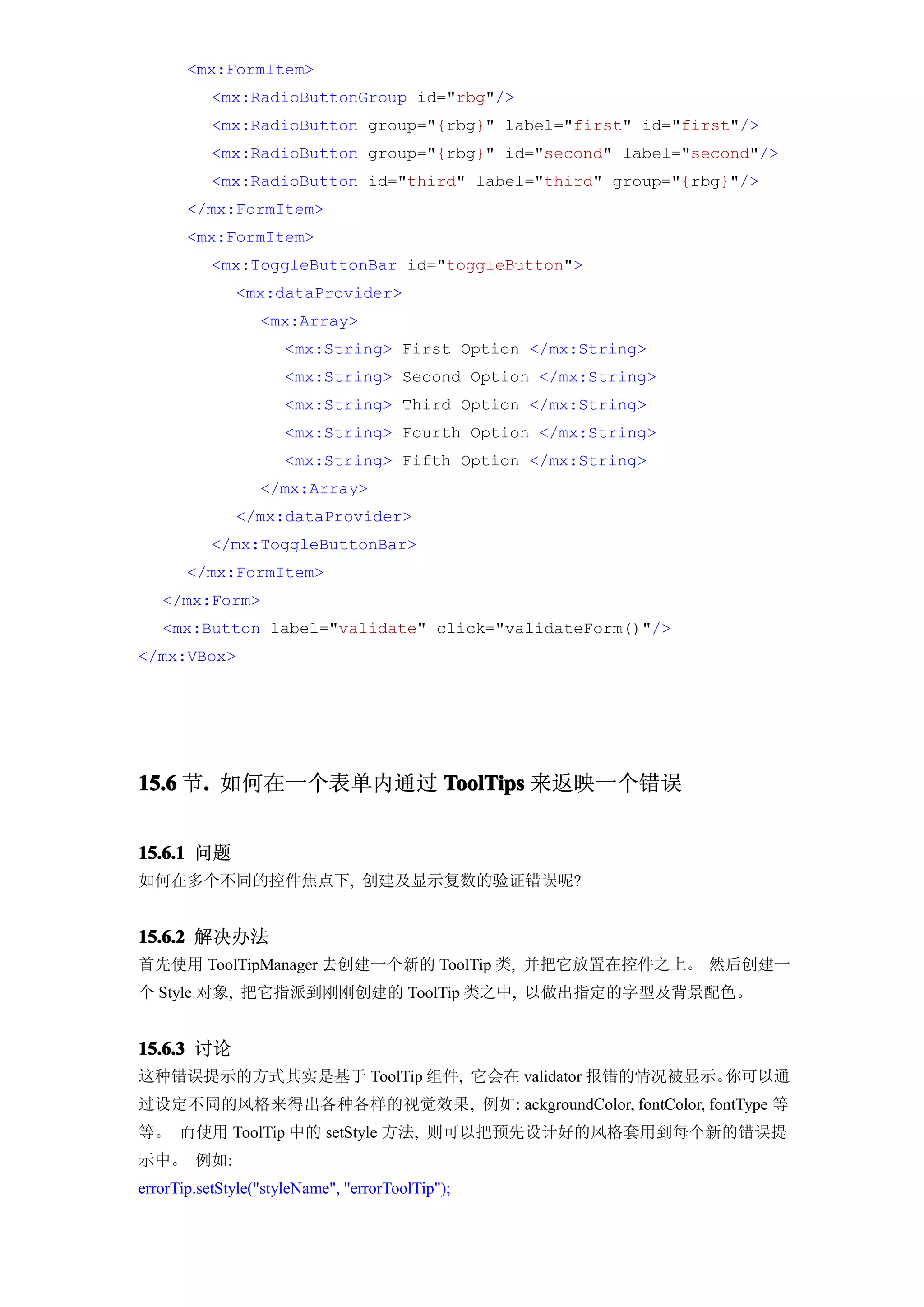 <mx:FormItem>
           <mx:RadioButtonGroup id="rbg"/>
           <mx:RadioButton group="{rbg}" label="first" id="first"/>
           <mx:RadioButton group="{rbg}" id="second" label="second"/>
           <mx:RadioButton id="third" label="third" group="{rbg}"/>
       </mx:FormItem>
       <mx:FormItem>
           <mx:ToggleButtonBar id="toggleButton">
              <mx:dataProvider>
                  <mx:Array>
                      <mx:String> First Option </mx:String>
                      <mx:String> Second Option </mx:String>
                      <mx:String> Third Option </mx:String>
                      <mx:String> Fourth Option </mx:String>
                      <mx:String> Fifth Option </mx:String>
                  </mx:Array>
              </mx:dataProvider>
           </mx:ToggleButtonBar>
       </mx:FormItem>
   </mx:Form>
   <mx:Button label="validate" click="validateForm()"/>
</mx:VBox>




15.6 节. 如何在一个表单内通过 ToolTips 来返映一个错误
      .


15.6.1 问题
如何在多个不同的控件焦点下, 创建及显示复数的验证错误呢?


15.6.2 解决办法
首先使用 ToolTipManager 去创建一个新的 ToolTip 类, 并把它放置在控件之上。 然后创建一
个 Style 对象, 把它指派到刚刚创建的 ToolTip 类之中, 以做出指定的字型及背景配色。


15.6.3 讨论
这种错误提示的方式其实是基于 ToolTip 组件, 它会在 validator 报错的情况被显示。你可以通
过设定不同的风格来得出各种各样的视觉效果, 例如: ackgroundColor, fontColor, fontType 等
等。 而使用 ToolTip 中的 setStyle 方法, 则可以把预先设计好的风格套用到每个新的错误提
示中。 例如:
errorTip.setStyle("styleName", "errorToolTip");
 