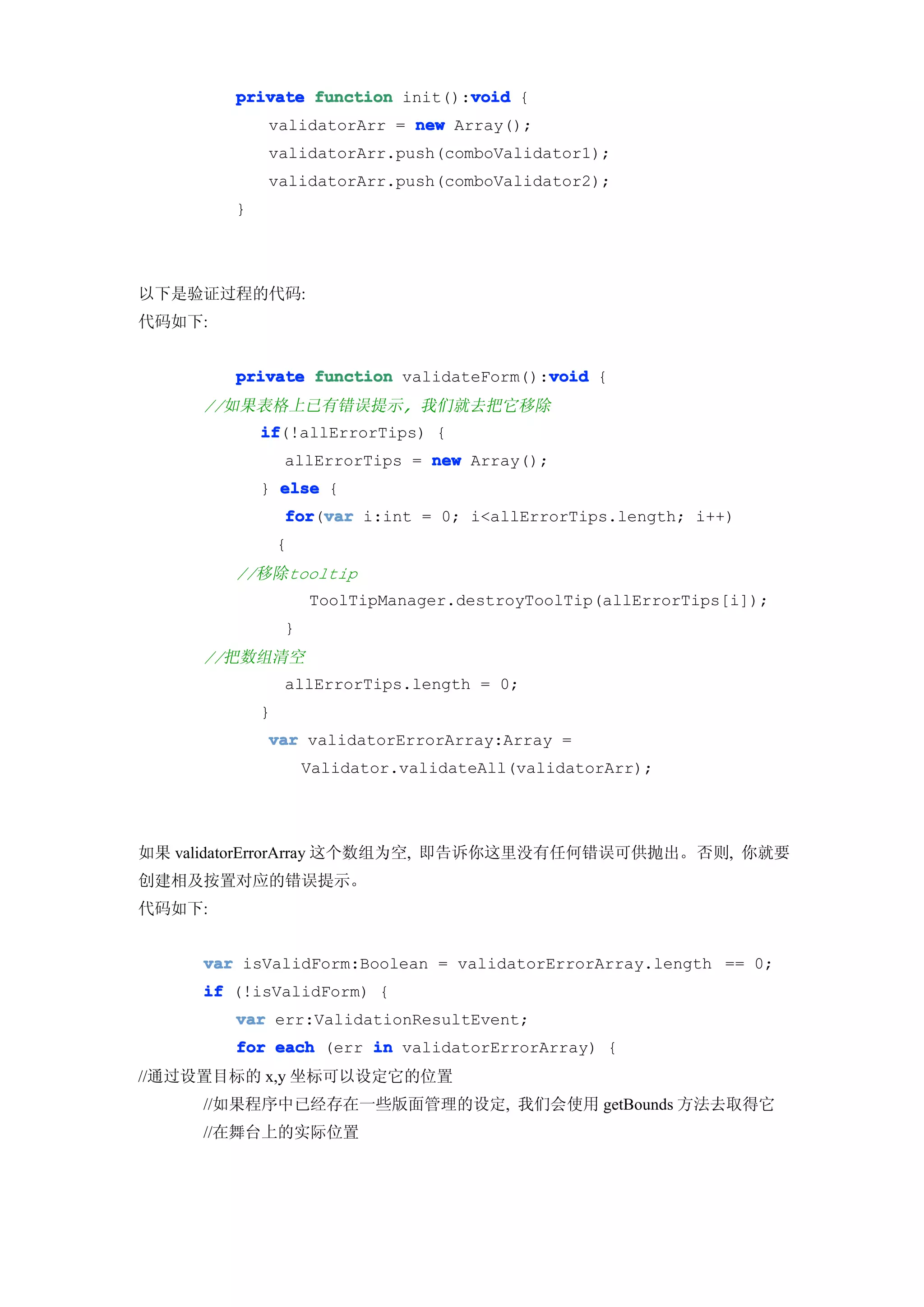 void
        private function init():void {
            validatorArr = new Array();
            validatorArr.push(comboValidator1);
            validatorArr.push(comboValidator2);
        }




以下是验证过程的代码:
代码如下:


                                        void
        private function validateForm():void {
     //如果表格上已有错误提示, 我们就去把它移除
            if
            if(!allErrorTips) {
                allErrorTips = new Array();
            } else {
                for var i:int = 0; i<allErrorTips.length; i++)
                for(var
                {
        //移除tooltip
                    ToolTipManager.destroyToolTip(allErrorTips[i]);
                }
     //把数组清空
                allErrorTips.length = 0;
            }
            var validatorErrorArray:Array =
                    Validator.validateAll(validatorArr);




如果 validatorErrorArray 这个数组为空, 即告诉你这里没有任何错误可供抛出。否则, 你就要
创建相及按置对应的错误提示。
代码如下:


     var isValidForm:Boolean = validatorErrorArray.length == 0;
     if (!isValidForm) {
        var err:ValidationResultEvent;
        for each (err in validatorErrorArray) {
//通过设置目标的 x,y 坐标可以设定它的位置
     //如果程序中已经存在一些版面管理的设定, 我们会使用 getBounds 方法去取得它
     //在舞台上的实际位置
 