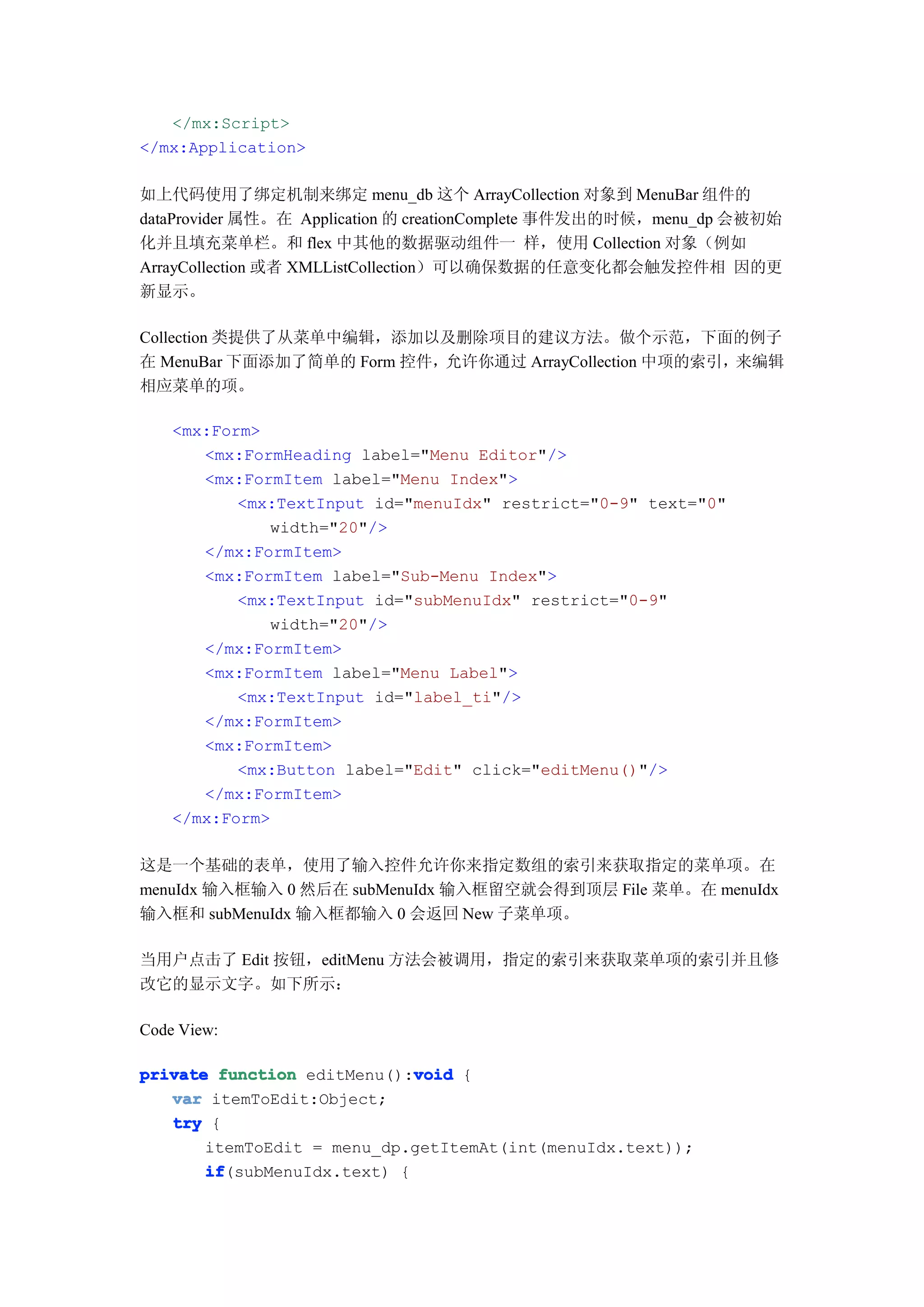 </mx:Script>
</mx:Application>

如上代码使用了绑定机制来绑定 menu_db 这个 ArrayCollection 对象到 MenuBar 组件的
dataProvider 属性。在 Application 的 creationComplete 事件发出的时候，menu_dp 会被初始
化并且填充菜单栏。和 flex 中其他的数据驱动组件一 样，使用 Collection 对象（例如
ArrayCollection 或者 XMLListCollection）可以确保数据的任意变化都会触发控件相 因的更
新显示。

Collection 类提供了从菜单中编辑，添加以及删除项目的建议方法。做个示范，下面的例子
在 MenuBar 下面添加了简单的 Form 控件，允许你通过 ArrayCollection 中项的索引，来编辑
相应菜单的项。

    <mx:Form>
       <mx:FormHeading label="Menu Editor"/>
       <mx:FormItem label="Menu Index">
           <mx:TextInput id="menuIdx" restrict="0-9" text="0"
              width="20"/>
       </mx:FormItem>
       <mx:FormItem label="Sub-Menu Index">
           <mx:TextInput id="subMenuIdx" restrict="0-9"
              width="20"/>
       </mx:FormItem>
       <mx:FormItem label="Menu Label">
           <mx:TextInput id="label_ti"/>
       </mx:FormItem>
       <mx:FormItem>
           <mx:Button label="Edit" click="editMenu()"/>
       </mx:FormItem>
    </mx:Form>

这是一个基础的表单，使用了输入控件允许你来指定数组的索引来获取指定的菜单项。在
menuIdx 输入框输入 0 然后在 subMenuIdx 输入框留空就会得到顶层 File 菜单。在 menuIdx
输入框和 subMenuIdx 输入框都输入 0 会返回 New 子菜单项。

当用户点击了 Edit 按钮，editMenu 方法会被调用，指定的索引来获取菜单项的索引并且修
改它的显示文字。如下所示：

Code View:

                             void
private function editMenu():void {
   var itemToEdit:Object;
   try {
       itemToEdit = menu_dp.getItemAt(int(menuIdx.text));
       if
       if(subMenuIdx.text) {
 