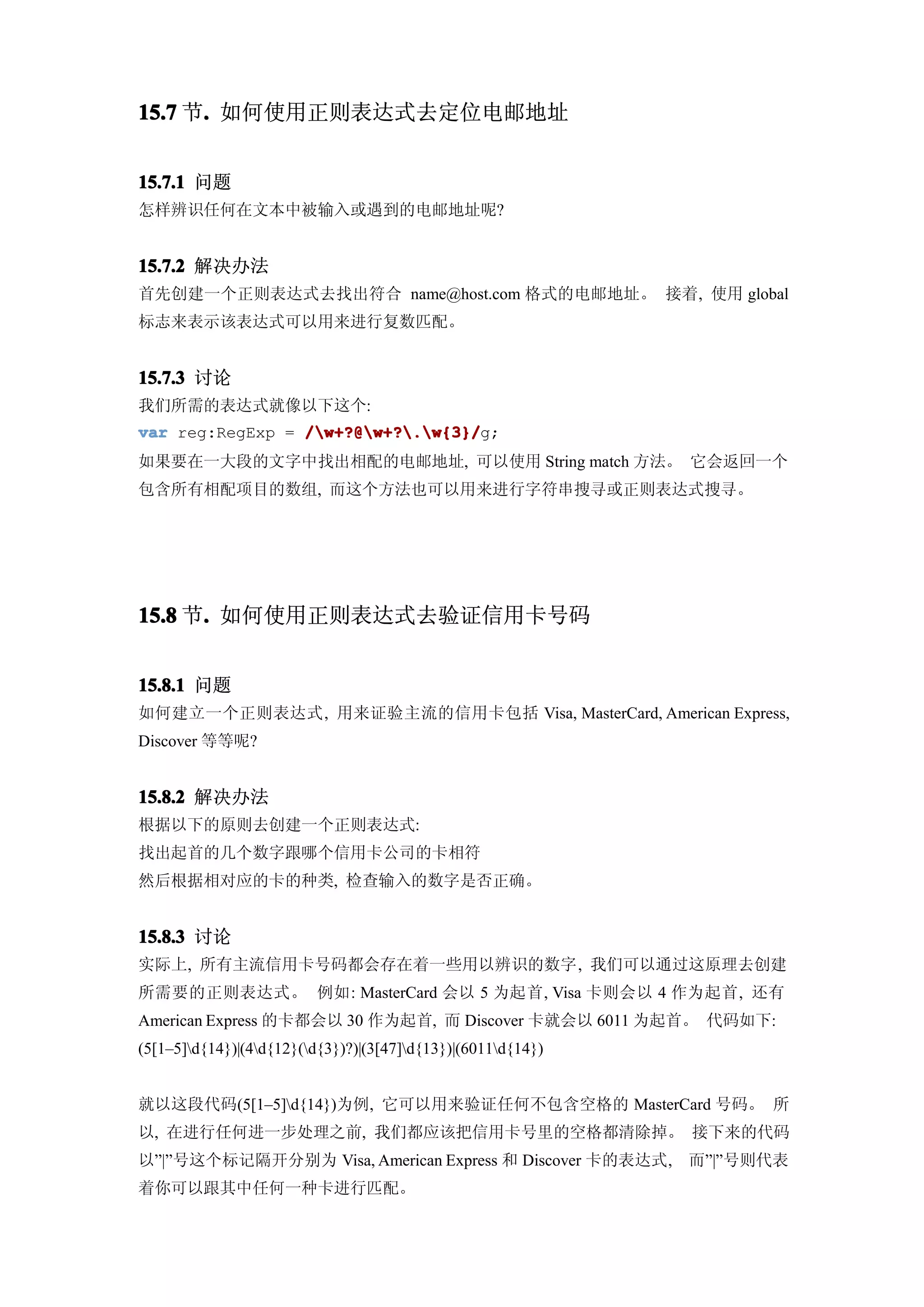 15.7 节. 如何使用正则表达式去定位电邮地址
      .


15.7.1 问题
怎样辨识任何在文本中被输入或遇到的电邮地址呢?


15.7.2 解决办法
首先创建一个正则表达式去找出符合 name@host.com 格式的电邮地址。 接着, 使用 global
标志来表示该表达式可以用来进行复数匹配。


15.7.3 讨论
我们所需的表达式就像以下这个:
var reg:RegExp = /w+?@w+?.w{3}/
                 /w+?@w+?.w{3}/g;
如果要在一大段的文字中找出相配的电邮地址, 可以使用 String match 方法。 它会返回一个
包含所有相配项目的数组, 而这个方法也可以用来进行字符串搜寻或正则表达式搜寻。




15.8 节. 如何使用正则表达式去验证信用卡号码
      .


15.8.1 问题
如何建立一个正则表达式, 用来证验主流的信用卡包括 Visa, MasterCard, American Express,
Discover 等等呢?


15.8.2 解决办法
根据以下的原则去创建一个正则表达式:
找出起首的几个数字跟哪个信用卡公司的卡相符
然后根据相对应的卡的种类, 检查输入的数字是否正确。


15.8.3 讨论
实际上, 所有主流信用卡号码都会存在着一些用以辨识的数字, 我们可以通过这原理去创建
所需要的正则表达式。 例如: MasterCard 会以 5 为起首, Visa 卡则会以 4 作为起首, 还有
American Express 的卡都会以 30 作为起首, 而 Discover 卡就会以 6011 为起首。 代码如下:
(5[1–5]d{14})|(4d{12}(d{3})?)|(3[47]d{13})|(6011d{14})


就以这段代码(5[1–5]d{14})为例, 它可以用来验证任何不包含空格的 MasterCard 号码。 所
以, 在进行任何进一步处理之前, 我们都应该把信用卡号里的空格都清除掉。 接下来的代码
以”|”号这个标记隔开分别为 Visa, American Express 和 Discover 卡的表达式,       而”|”号则代表
着你可以跟其中任何一种卡进行匹配。
 