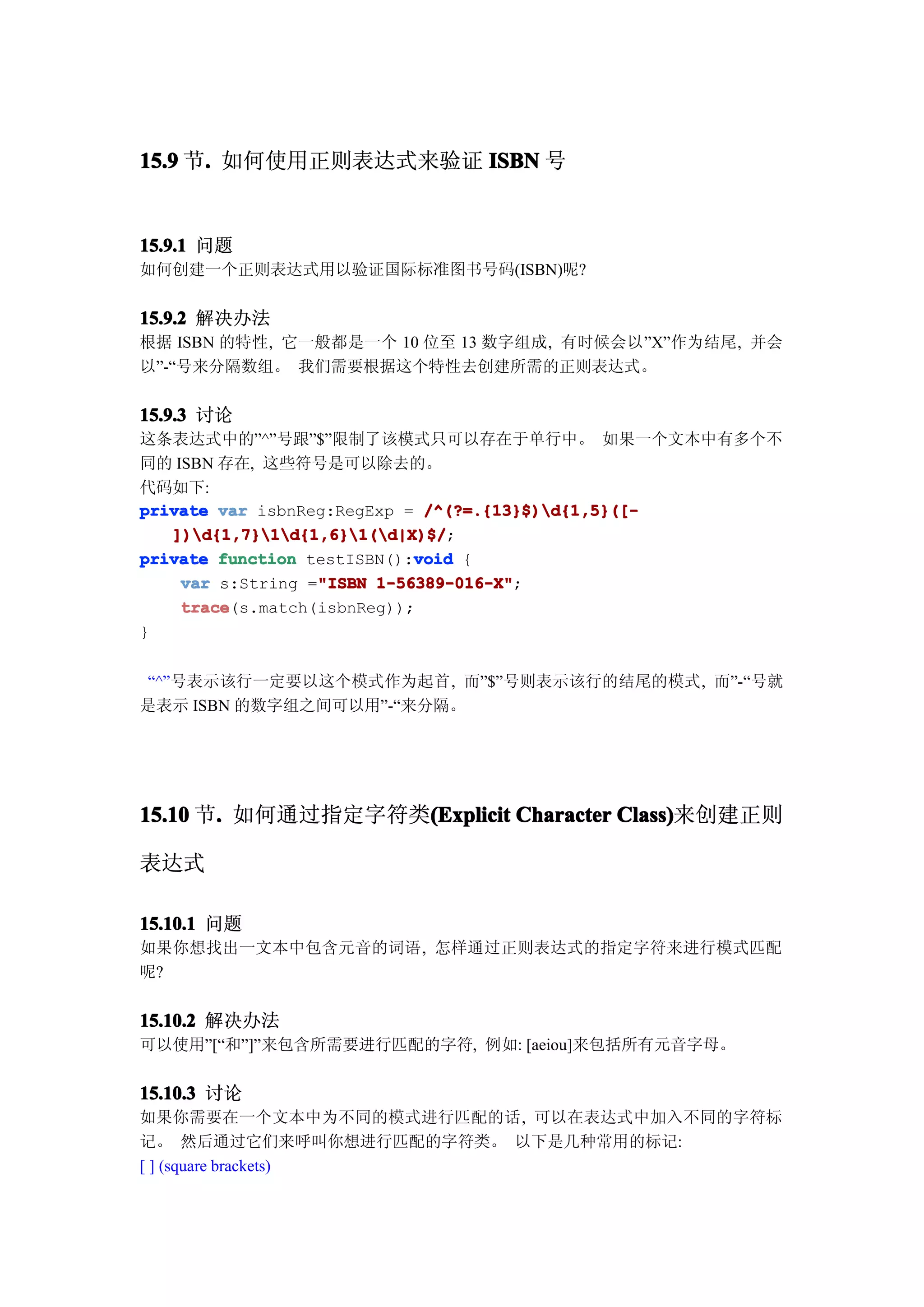 15.9 节. 如何使用正则表达式来验证 ISBN 号
      .


15.9.1 问题
如何创建一个正则表达式用以验证国际标准图书号码(ISBN)呢?


15.9.2 解决办法
根据 ISBN 的特性, 它一般都是一个 10 位至 13 数字组成, 有时候会以”X”作为结尾, 并会
以”-“号来分隔数组。 我们需要根据这个特性去创建所需的正则表达式。


15.9.3 讨论
这条表达式中的”^”号跟”$”限制了该模式只可以存在于单行中。 如果一个文本中有多个不
同的 ISBN 存在, 这些符号是可以除去的。
代码如下:
private var isbnReg:RegExp = /^(?=.{13}$)d{1,5}([-
   ])d{1,7}1d{1,6}1(d|X)$/;
   ])d{1,7}1d{1,6}1(d|X)$/
                            void
private function testISBN():void {
                  "ISBN 1-56389-016-X";
    var s:String ="ISBN 1-56389-016-X"
    trace(s.match(isbnReg));
    trace
}


 “^”号表示该行一定要以这个模式作为起首, 而”$”号则表示该行的结尾的模式, 而”-“号就
是表示 ISBN 的数字组之间可以用”-“来分隔。




15.10 节. 如何通过指定字符类(Explicit Character Class)
       .          (Explicit           Class)来创建正则

表达式

15.10.1 问题
如果你想找出一文本中包含元音的词语, 怎样通过正则表达式的指定字符来进行模式匹配
呢?


15.10.2 解决办法
可以使用”[“和”]”来包含所需要进行匹配的字符, 例如: [aeiou]来包括所有元音字母。

15.10.3 讨论
如果你需要在一个文本中为不同的模式进行匹配的话, 可以在表达式中加入不同的字符标
记。 然后通过它们来呼叫你想进行匹配的字符类。 以下是几种常用的标记:
[ ] (square brackets)
 