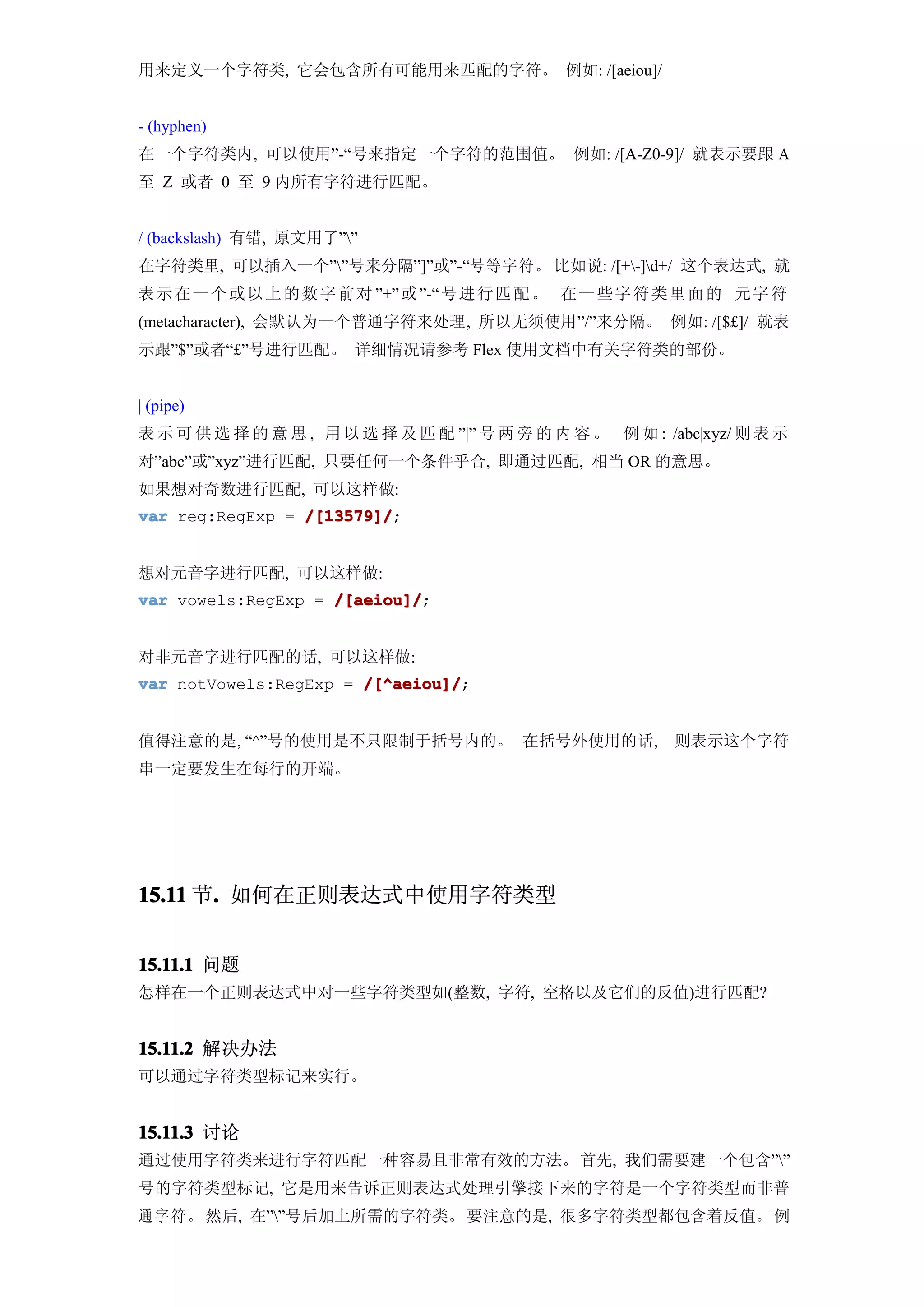 用来定义一个字符类, 它会包含所有可能用来匹配的字符。 例如: /[aeiou]/


- (hyphen)
在一个字符类内, 可以使用”-“号来指定一个字符的范围值。 例如: /[A-Z0-9]/ 就表示要跟 A
至 Z 或者 0 至 9 内所有字符进行匹配。


/ (backslash) 有错, 原文用了””
在字符类里, 可以插入一个””号来分隔”]”或”-“号等字符。 比如说: /[+-]d+/ 这个表达式, 就
表示 在 一 个 或 以 上 的 数 字 前 对 ”+” 或 ”-“ 号进 行 匹 配 。 在一 些 字 符 类 里 面 的 元字 符
(metacharacter), 会默认为一个普通字符来处理, 所以无须使用”/”来分隔。 例如: /[$£]/ 就表
示跟”$”或者“£”号进行匹配。 详细情况请参考 Flex 使用文档中有关字符类的部份。


| (pipe)
表 示 可 供 选 择 的 意 思 , 用 以 选 择 及 匹 配 ”|” 号 两 旁 的 内 容 。 例 如 : /abc|xyz/ 则 表 示
对”abc”或”xyz”进行匹配, 只要任何一个条件乎合, 即通过匹配, 相当 OR 的意思。
如果想对奇数进行匹配, 可以这样做:
var reg:RegExp = /[13579]/
                 /[13579]/;


想对元音字进行匹配, 可以这样做:
var vowels:RegExp = /[aeiou]/
                    /[aeiou]/;


对非元音字进行匹配的话, 可以这样做:
var notVowels:RegExp = /[^aeiou]/
                       /[^aeiou]/;


值得注意的是, “^”号的使用是不只限制于括号内的。 在括号外使用的话,                        则表示这个字符
串一定要发生在每行的开端。




15.11 节. 如何在正则表达式中使用字符类型
       .


15.11.1 问题
怎样在一个正则表达式中对一些字符类型如(整数, 字符, 空格以及它们的反值)进行匹配?


15.11.2 解决办法
可以通过字符类型标记来实行。


15.11.3 讨论
通过使用字符类来进行字符匹配一种容易且非常有效的方法。首先, 我们需要建一个包含””
号的字符类型标记, 它是用来告诉正则表达式处理引擎接下来的字符是一个字符类型而非普
通 字 符 。 然后, 在””号后加上所需的字符类。 要注意的是, 很多字符类型都包含着反值。 例
 