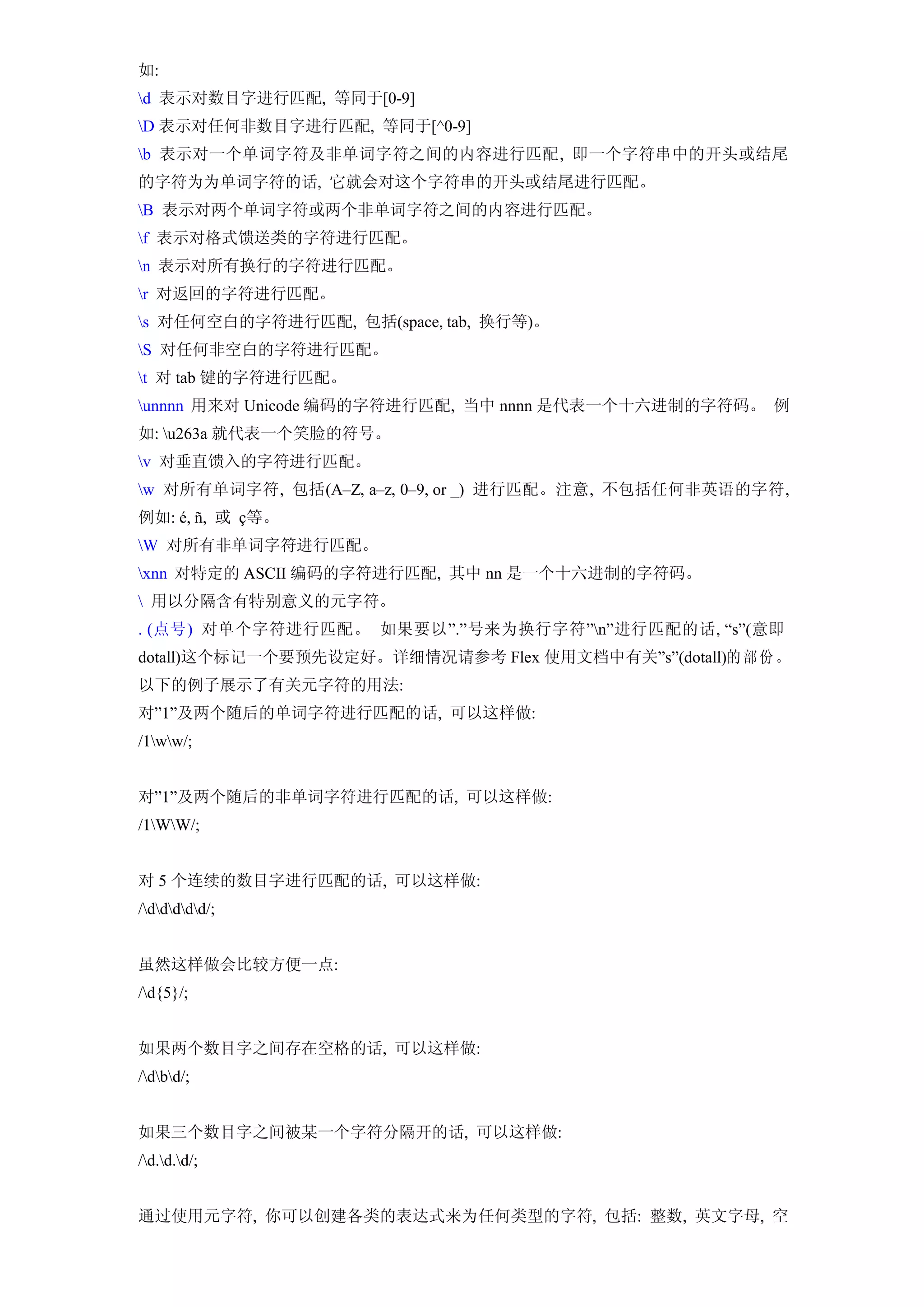 如:
d 表示对数目字进行匹配, 等同于[0-9]
D 表示对任何非数目字进行匹配, 等同于[^0-9]
b 表示对一个单词字符及非单词字符之间的内容进行匹配, 即一个字符串中的开头或结尾
的字符为为单词字符的话, 它就会对这个字符串的开头或结尾进行匹配。
B 表示对两个单词字符或两个非单词字符之间的内容进行匹配。
f 表示对格式馈送类的字符进行匹配。
n 表示对所有换行的字符进行匹配。
r 对返回的字符进行匹配。
s 对任何空白的字符进行匹配, 包括(space, tab, 换行等)。
S 对任何非空白的字符进行匹配。
t 对 tab 键的字符进行匹配。
unnnn 用来对 Unicode 编码的字符进行匹配, 当中 nnnn 是代表一个十六进制的字符码。 例
如: u263a 就代表一个笑脸的符号。
v 对垂直馈入的字符进行匹配。
w 对所有单词字符, 包括(A–Z, a–z, 0–9, or _) 进行匹配。注意, 不包括任何非英语的字符,
例如: é, ñ, 或 ç等。
W 对所有非单词字符进行匹配。
xnn 对特定的 ASCII 编码的字符进行匹配, 其中 nn 是一个十六进制的字符码。
 用以分隔含有特别意义的元字符。
. (点号) 对单个字符进行匹配。 如果要以”.”号来为换行字符”n”进行匹配的话, “s”(意即
dotall)这个标记一个要预先设定好。详细情况请参考 Flex 使用文档中有关”s”(dotall)的 部 份 。
以下的例子展示了有关元字符的用法:
对”1”及两个随后的单词字符进行匹配的话, 可以这样做:
/1ww/;


对”1”及两个随后的非单词字符进行匹配的话, 可以这样做:
/1WW/;


对 5 个连续的数目字进行匹配的话, 可以这样做:
/ddddd/;


虽然这样做会比较方便一点:
/d{5}/;


如果两个数目字之间存在空格的话, 可以这样做:
/dbd/;


如果三个数目字之间被某一个字符分隔开的话, 可以这样做:
/d.d.d/;


通过使用元字符, 你可以创建各类的表达式来为任何类型的字符, 包括: 整数, 英文字母, 空
 