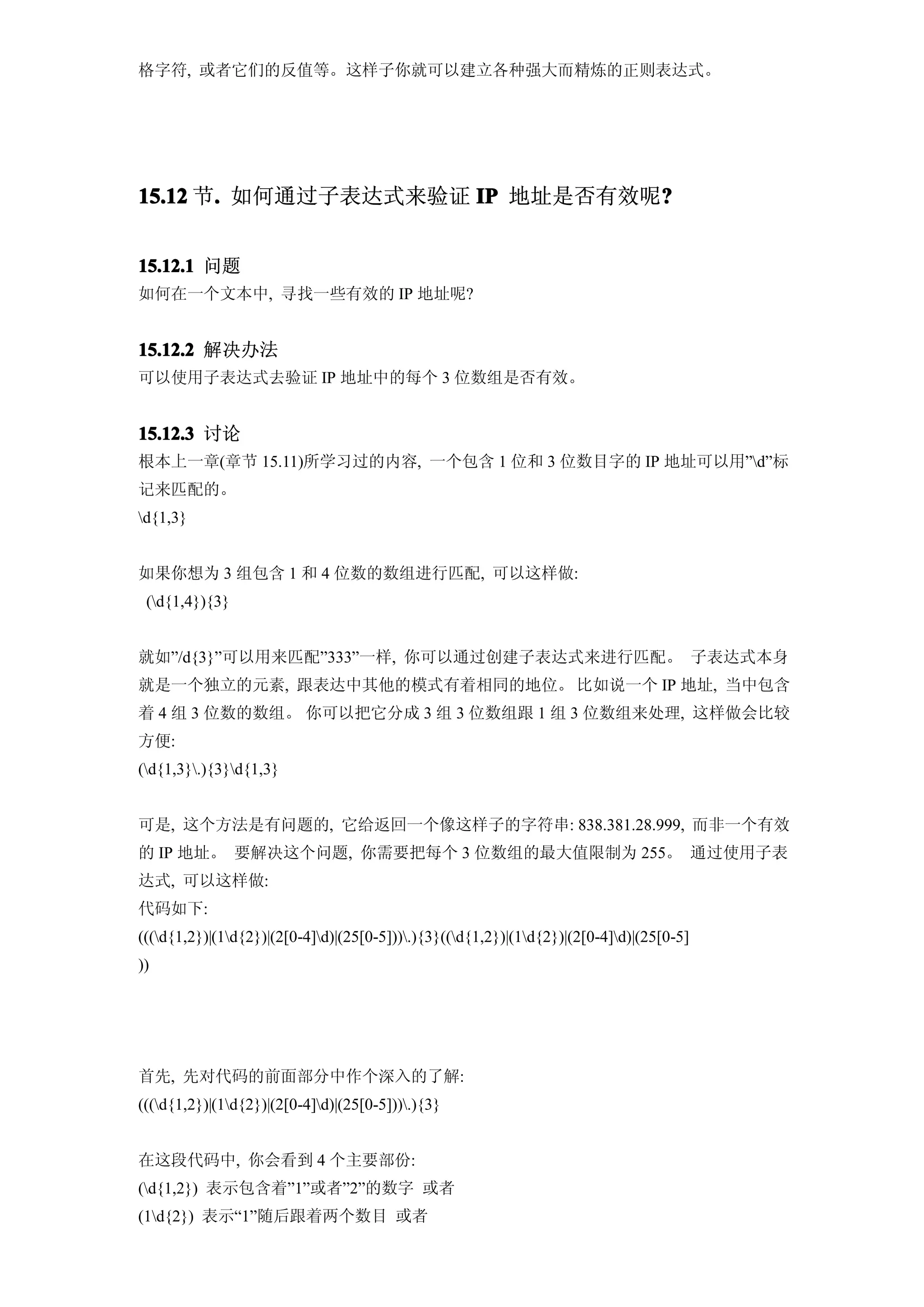 格字符, 或者它们的反值等。这样子你就可以建立各种强大而精炼的正则表达式。




15.12 节. 如何通过子表达式来验证 IP 地址是否有效呢?
       .                       ?


15.12.1 问题
如何在一个文本中, 寻找一些有效的 IP 地址呢?


15.12.2 解决办法
可以使用子表达式去验证 IP 地址中的每个 3 位数组是否有效。


15.12.3 讨论
根本上一章(章节 15.11)所学习过的内容, 一个包含 1 位和 3 位数目字的 IP 地址可以用”d”标
记来匹配的。
d{1,3}


如果你想为 3 组包含 1 和 4 位数的数组进行匹配, 可以这样做:
 (d{1,4}){3}


就如”/d{3}”可以用来匹配”333”一样, 你可以通过创建子表达式来进行匹配。 子表达式本身
就是一个独立的元素, 跟表达中其他的模式有着相同的地位。 比如说一个 IP 地址, 当中包含
着 4 组 3 位数的数组。 你可以把它分成 3 组 3 位数组跟 1 组 3 位数组来处理, 这样做会比较
方便:
(d{1,3}.){3}d{1,3}


可是, 这个方法是有问题的, 它给返回一个像这样子的字符串: 838.381.28.999, 而非一个有效
的 IP 地址。 要解决这个问题, 你需要把每个 3 位数组的最大值限制为 255。 通过使用子表
达式, 可以这样做:
代码如下:
(((d{1,2})|(1d{2})|(2[0-4]d)|(25[0-5])).){3}((d{1,2})|(1d{2})|(2[0-4]d)|(25[0-5]
))




首先, 先对代码的前面部分中作个深入的了解:
(((d{1,2})|(1d{2})|(2[0-4]d)|(25[0-5])).){3}


在这段代码中, 你会看到 4 个主要部份:
(d{1,2}) 表示包含着”1”或者”2”的数字 或者
(1d{2}) 表示“1”随后跟着两个数目 或者
 