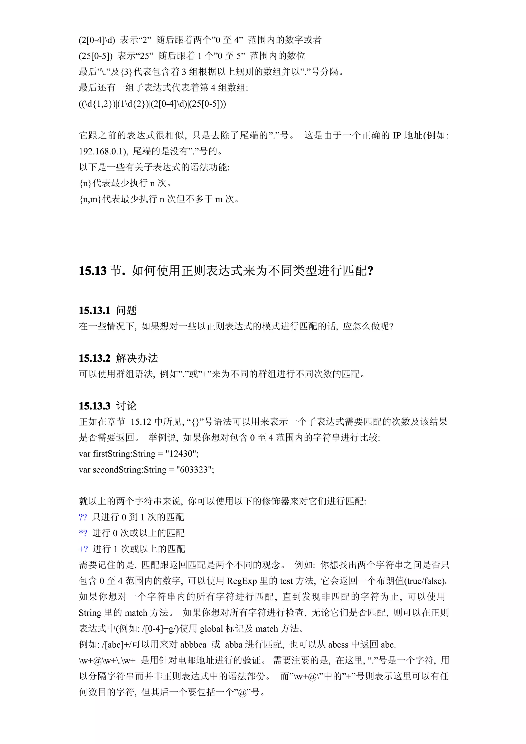 (2[0-4]d) 表示“2” 随后跟着两个”0 至 4” 范围内的数字或者
(25[0-5]) 表示“25” 随后跟着 1 个”0 至 5” 范围内的数位
最后”.”及{3}代表包含着 3 组根据以上规则的数组并以”.”号分隔。
最后还有一组子表达式代表着第 4 组数组:
((d{1,2})|(1d{2})|(2[0-4]d)|(25[0-5]))


它跟之前的表达式很相似, 只是去除了尾端的”.”号。 这是由于一个正确的 IP 地址(例如:
192.168.0.1), 尾端的是没有”.”号的。
以下是一些有关子表达式的语法功能:
{n}代表最少执行 n 次。
{n,m}代表最少执行 n 次但不多于 m 次。




15.13 节. 如何使用正则表达式来为不同类型进行匹配?
       .                    ?


15.13.1 问题
在一些情况下, 如果想对一些以正则表达式的模式进行匹配的话, 应怎么做呢?


15.13.2 解决办法
可以使用群组语法, 例如”.”或”+”来为不同的群组进行不同次数的匹配。


15.13.3 讨论
正如在章节 15.12 中所见, “{}”号语法可以用来表示一个子表达式需要匹配的次数及该结果
是否需要返回。 举例说, 如果你想对包含 0 至 4 范围内的字符串进行比较:
var firstString:String = "12430";
var secondString:String = "603323";


就以上的两个字符串来说, 你可以使用以下的修饰器来对它们进行匹配:
?? 只进行 0 到 1 次的匹配
*? 进行 0 次或以上的匹配
+? 进行 1 次或以上的匹配
需要记住的是, 匹配跟返回匹配是两个不同的观念。 例如: 你想找出两个字符串之间是否只
包含 0 至 4 范围内的数字, 可以使用 RegExp 里的 test 方法, 它会返回一个布朗值(true/false)。
如果你想对一个字符串内的所有字符进行匹配 , 直到发现非匹配的字符为止, 可以使用
String 里的 match 方法。 如果你想对所有字符进行检查, 无论它们是否匹配, 则可以在正则
表达式中(例如: /[0-4]+g/)使用 global 标记及 match 方法。
例如: /[abc]+/可以用来对 abbbca 或 abba 进行匹配, 也可以从 abcss 中返回 abc.
w+@w+.w+ 是用针对电邮地址进行的验证。 需要注要的是, 在这里, “.”号是一个字符, 用
以分隔字符串而并非正则表达式中的语法部份。 而”w+@”中的”+”号则表示这里可以有任
何数目的字符, 但其后一个要包括一个”@”号。
 