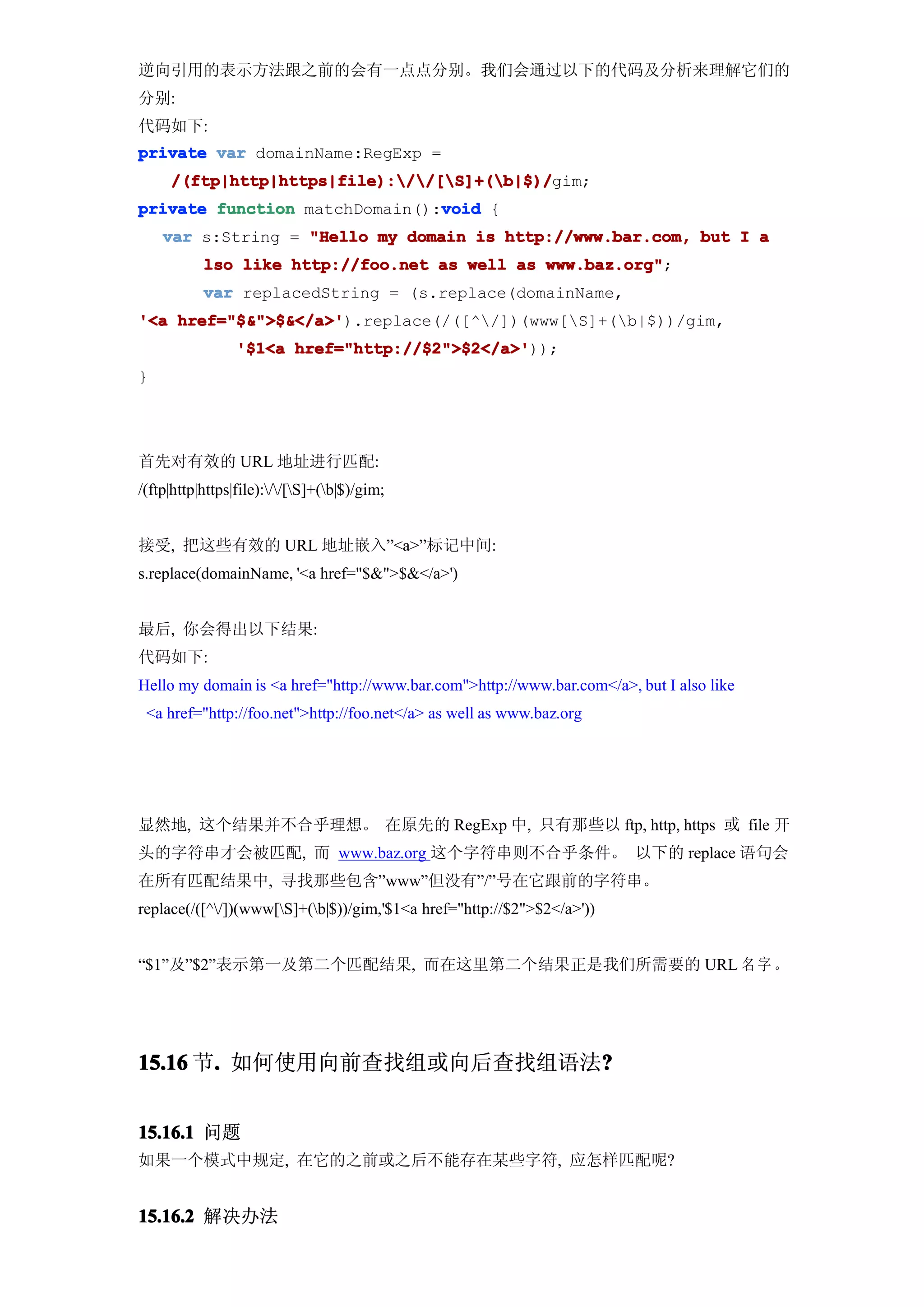 逆向引用的表示方法跟之前的会有一点点分别。我们会通过以下的代码及分析来理解它们的
分别:
代码如下:
private var domainName:RegExp =
     /(ftp|http|https|file)://[S]+(b|$)/
     /(ftp|http|https|file)://[S]+(b|$)/gim;
                               void
private function matchDomain():void {
    var s:String = "Hello my domain is http://www.bar.com, but I a
           lso like http://foo.net as well as www.baz.org"
                                              www.baz.org";
           var replacedString = (s.replace(domainName,
'<a href="$&">$&</a>'
    href="$&">$&</a>').replace(/([^/])(www[S]+(b|$))/gim,
                 '$1<a href="http://$2">$2</a>'
                       href="http://$2">$2</a>'));
}




首先对有效的 URL 地址进行匹配:
/(ftp|http|https|file)://[S]+(b|$)/gim;


接受, 把这些有效的 URL 地址嵌入”<a>”标记中间:
s.replace(domainName, '<a href="$&">$&</a>')


最后, 你会得出以下结果:
代码如下:
Hello my domain is <a href="http://www.bar.com">http://www.bar.com</a>, but I also like
 <a href="http://foo.net">http://foo.net</a> as well as www.baz.org




显然地, 这个结果并不合乎理想。 在原先的 RegExp 中, 只有那些以 ftp, http, https 或 file 开
头的字符串才会被匹配, 而 www.baz.org 这个字符串则不合乎条件。 以下的 replace 语句会
在所有匹配结果中, 寻找那些包含”www”但没有”/”号在它跟前的字符串。
replace(/([^/])(www[S]+(b|$))/gim,'$1<a href="http://$2">$2</a>'))


“$1”及”$2”表示第一及第二个匹配结果, 而在这里第二个结果正是我们所需要的 URL 名 字 。




15.16 节. 如何使用向前查找组或向后查找组语法?
       .                  ?


15.16.1 问题
如果一个模式中规定, 在它的之前或之后不能存在某些字符, 应怎样匹配呢?


15.16.2 解决办法
 