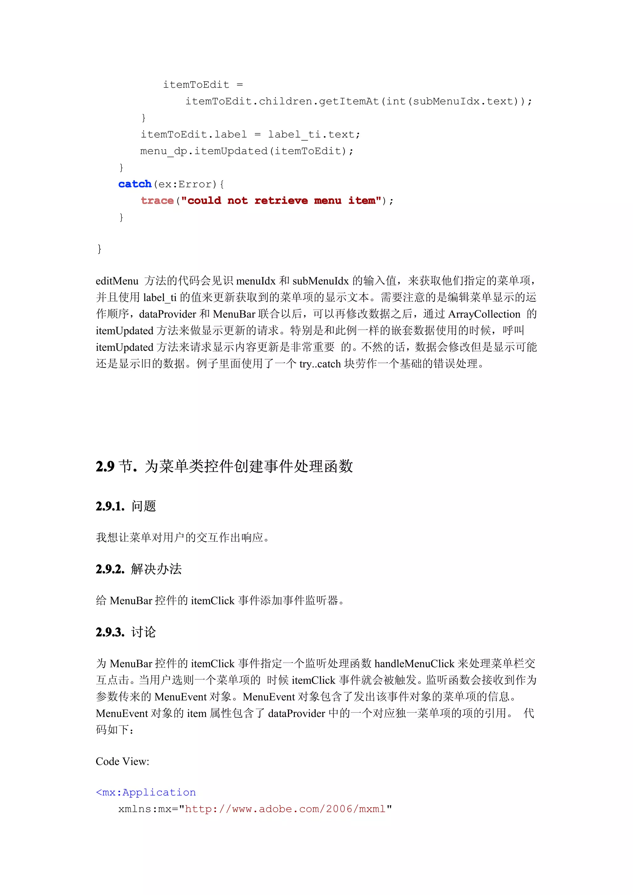 itemToEdit =
                itemToEdit.children.getItemAt(int(subMenuIdx.text));
        }
        itemToEdit.label = label_ti.text;
        menu_dp.itemUpdated(itemToEdit);
    }
    catch
    catch(ex:Error){
       trace "could not retrieve menu item"
       trace("could                   item");
    }

}

editMenu 方法的代码会见识 menuIdx 和 subMenuIdx 的输入值，来获取他们指定的菜单项，
并且使用 label_ti 的值来更新获取到的菜单项的显示文本。需要注意的是编辑菜单显示的运
作顺序，dataProvider 和 MenuBar 联合以后，可以再修改数据之后，通过 ArrayCollection 的
itemUpdated 方法来做显示更新的请求。特别是和此例一样的嵌套数据使用的时候，呼叫
itemUpdated 方法来请求显示内容更新是非常重要 的。不然的话，数据会修改但是显示可能
还是显示旧的数据。例子里面使用了一个 try..catch 块劳作一个基础的错误处理。




2.9 节. 为菜单类控件创建事件处理函数
     .

2.9.1. 问题

我想让菜单对用户的交互作出响应。

2.9.2. 解决办法

给 MenuBar 控件的 itemClick 事件添加事件监听器。

2.9.3. 讨论

为 MenuBar 控件的 itemClick 事件指定一个监听处理函数 handleMenuClick 来处理菜单栏交
互点击。当用户选则一个菜单项的 时候 itemClick 事件就会被触发。监听函数会接收到作为
参数传来的 MenuEvent 对象。MenuEvent 对象包含了发出该事件对象的菜单项的信息。
MenuEvent 对象的 item 属性包含了 dataProvider 中的一个对应独一菜单项的项的引用。 代
码如下：

Code View:

<mx:Application
   xmlns:mx="http://www.adobe.com/2006/mxml"
 