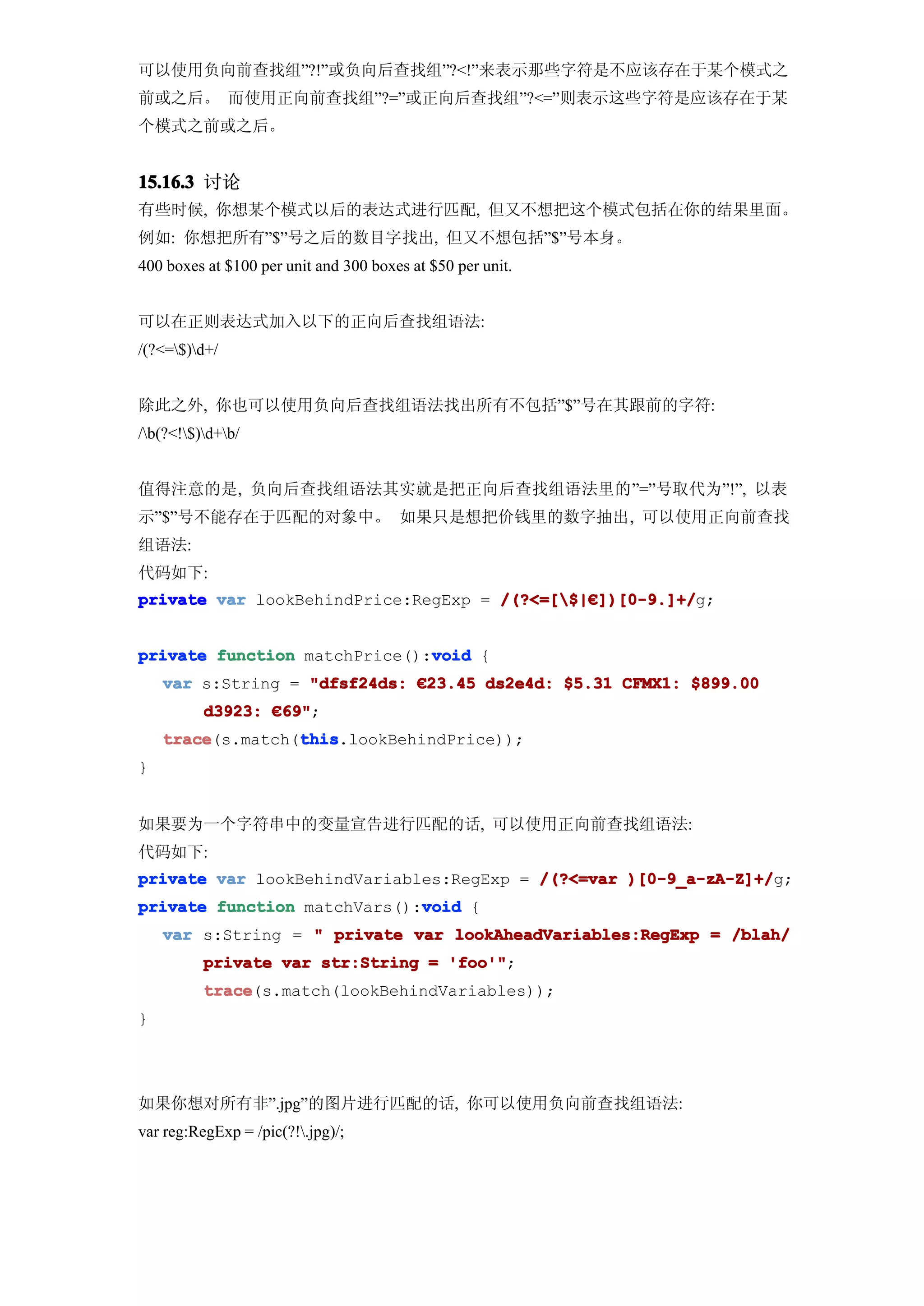 可以使用负向前查找组”?!”或负向后查找组”?<!”来表示那些字符是不应该存在于某个模式之
前或之后。 而使用正向前查找组”?=”或正向后查找组”?<=”则表示这些字符是应该存在于某
个模式之前或之后。


15.16.3 讨论
有些时候, 你想某个模式以后的表达式进行匹配, 但又不想把这个模式包括在你的结果里面。
例如: 你想把所有”$”号之后的数目字找出, 但又不想包括”$”号本身。
400 boxes at $100 per unit and 300 boxes at $50 per unit.


可以在正则表达式加入以下的正向后查找组语法:
/(?<=$)d+/


除此之外, 你也可以使用负向后查找组语法找出所有不包括”$”号在其跟前的字符:
/b(?<!$)d+b/


值得注意的是, 负向后查找组语法其实就是把正向后查找组语法里的”=”号取代为”!”, 以表
示”$”号不能存在于匹配的对象中。 如果只是想把价钱里的数字抽出, 可以使用正向前查找
组语法:
代码如下:
private var lookBehindPrice:RegExp = /(?<=[$|€])[0-9.]+/
                                     /(?<=[$|€ ])[0-9.]+/g;


                              void
private function matchPrice():void {
    var s:String = "dfsf24ds: €23.45 ds2e4d: $5.31 CFMX1: $899.00
          d3923: €69"
                  69";
    trace         this
    trace(s.match(this
                  this.lookBehindPrice));
}


如果要为一个字符串中的变量宣告进行匹配的话, 可以使用正向前查找组语法:
代码如下:
private var lookBehindVariables:RegExp = /(?<=var )[0-9_a-zA-Z]+/
                                                  )[0-9_a-zA-Z]+/g;
                             void
private function matchVars():void {
    var s:String = " private var lookAheadVariables:RegExp = /blah/
          private var str:String = 'foo'"
                                   'foo'";
          trace
          trace(s.match(lookBehindVariables));
}




如果你想对所有非”.jpg”的图片进行匹配的话, 你可以使用负向前查找组语法:
var reg:RegExp = /pic(?!.jpg)/;
 