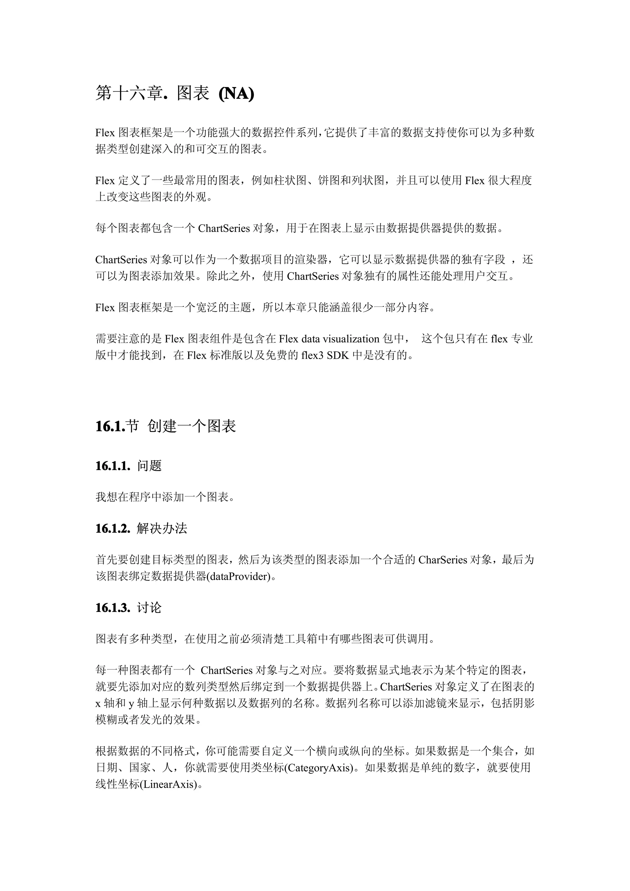 第十六章. 图表 (NA)
    .

Flex 图表框架是一个功能强大的数据控件系列，它提供了丰富的数据支持使你可以为多种数
据类型创建深入的和可交互的图表。

Flex 定义了一些最常用的图表，例如柱状图、饼图和列状图，并且可以使用 Flex 很大程度
上改变这些图表的外观。

每个图表都包含一个 ChartSeries 对象，用于在图表上显示由数据提供器提供的数据。

ChartSeries 对象可以作为一个数据项目的渲染器，它可以显示数据提供器的独有字段 ，还
可以为图表添加效果。除此之外，使用 ChartSeries 对象独有的属性还能处理用户交互。

Flex 图表框架是一个宽泛的主题，所以本章只能涵盖很少一部分内容。

需要注意的是 Flex 图表组件是包含在 Flex data visualization 包中， 这个包只有在 flex 专业
版中才能找到，在 Flex 标准版以及免费的 flex3 SDK 中是没有的。




16.1. 创建一个图表
16.1.节

16.1.1. 问题

我想在程序中添加一个图表。

16.1.2. 解决办法

首先要创建目标类型的图表，然后为该类型的图表添加一个合适的 CharSeries 对象，最后为
该图表绑定数据提供器(dataProvider)。

16.1.3. 讨论

图表有多种类型，在使用之前必须清楚工具箱中有哪些图表可供调用。

每一种图表都有一个 ChartSeries 对象与之对应。要将数据显式地表示为某个特定的图表，
就要先添加对应的数列类型然后绑定到一个数据提供器上。       ChartSeries 对象定义了在图表的
x 轴和 y 轴上显示何种数据以及数据列的名称。数据列名称可以添加滤镜来显示，包括阴影
模糊或者发光的效果。

根据数据的不同格式，你可能需要自定义一个横向或纵向的坐标。如果数据是一个集合，如
日期、国家、人，你就需要使用类坐标(CategoryAxis)。如果数据是单纯的数字，就要使用
线性坐标(LinearAxis)。
 