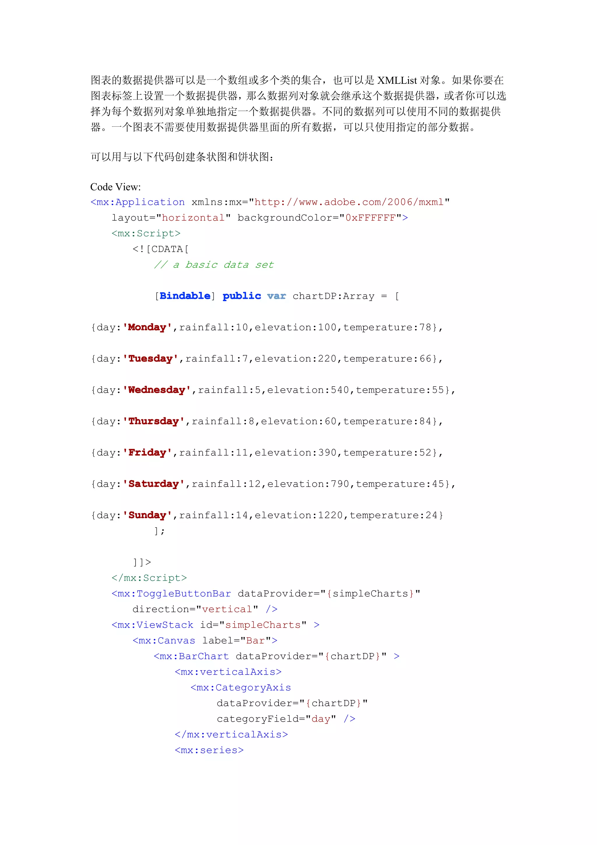 图表的数据提供器可以是一个数组或多个类的集合，也可以是 XMLList 对象。如果你要在
图表标签上设置一个数据提供器，那么数据列对象就会继承这个数据提供器，    或者你可以选
择为每个数据列对象单独地指定一个数据提供器。不同的数据列可以使用不同的数据提供
器。一个图表不需要使用数据提供器里面的所有数据，可以只使用指定的部分数据。

可以用与以下代码创建条状图和饼状图：

Code View:
<mx:Application xmlns:mx="http://www.adobe.com/2006/mxml"
    layout="horizontal" backgroundColor="0xFFFFFF">
    <mx:Script>
        <![CDATA[
           // a basic data set

          Bindable
         [Bindable public var chartDP:Array = [
          Bindable]

     'Monday'
     'Monday',rainfall:10,elevation:100,temperature:78},
{day:'Monday'

     'Tuesday'
     'Tuesday',rainfall:7,elevation:220,temperature:66},
{day:'Tuesday'

     'Wednesday'
     'Wednesday',rainfall:5,elevation:540,temperature:55},
{day:'Wednesday'

     'Thursday'
     'Thursday',rainfall:8,elevation:60,temperature:84},
{day:'Thursday'

     'Friday'
     'Friday',rainfall:11,elevation:390,temperature:52},
{day:'Friday'

     'Saturday'
     'Saturday',rainfall:12,elevation:790,temperature:45},
{day:'Saturday'

     'Sunday'
     'Sunday',rainfall:14,elevation:1220,temperature:24}
{day:'Sunday'
          ];

      ]]>
   </mx:Script>
   <mx:ToggleButtonBar dataProvider="{simpleCharts}"
      direction="vertical" />
   <mx:ViewStack id="simpleCharts" >
      <mx:Canvas label="Bar">
          <mx:BarChart dataProvider="{chartDP}" >
             <mx:verticalAxis>
                <mx:CategoryAxis
                    dataProvider="{chartDP}"
                    categoryField="day" />
             </mx:verticalAxis>
             <mx:series>
 