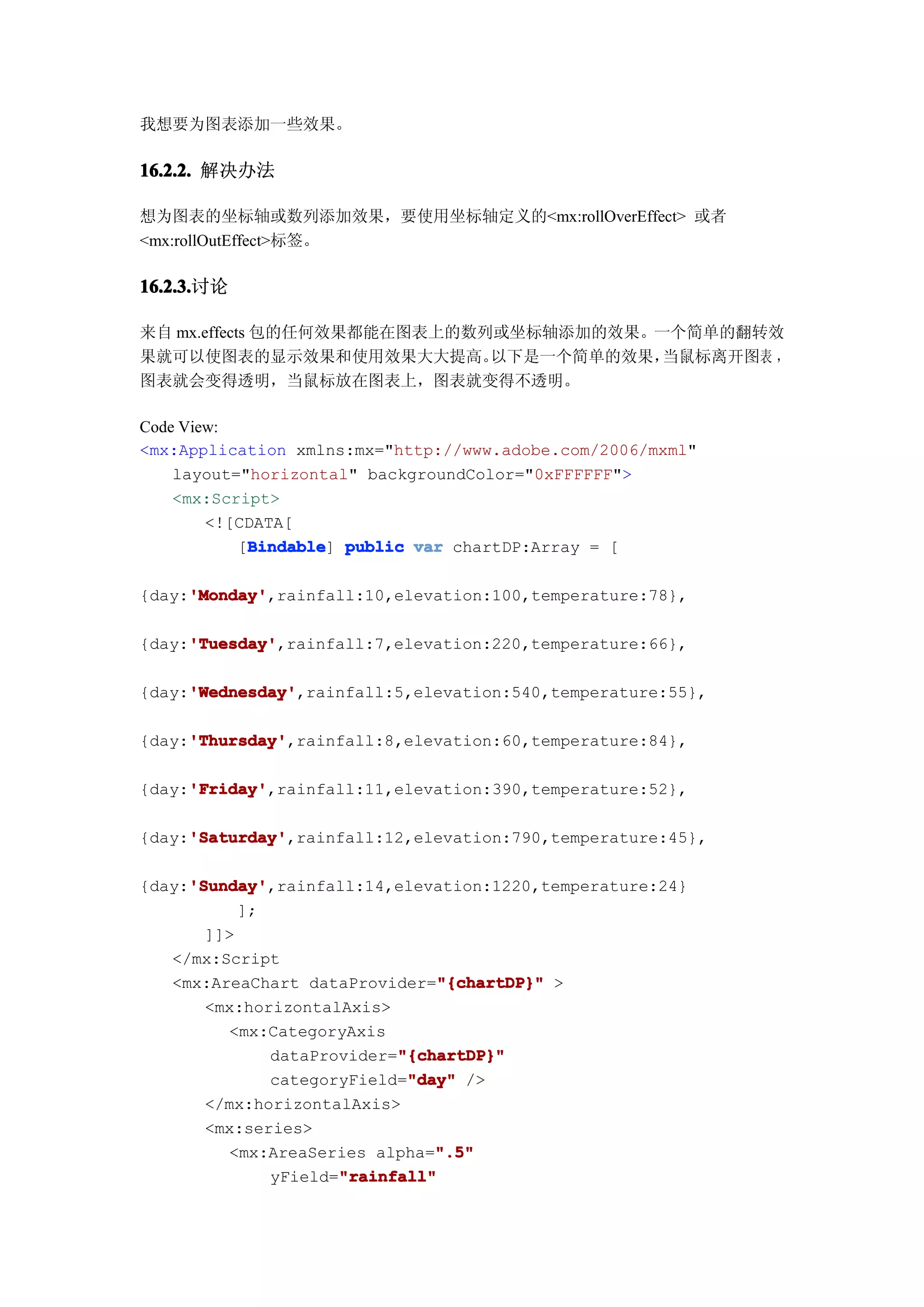 我想要为图表添加一些效果。

16.2.2. 解决办法

想为图表的坐标轴或数列添加效果，要使用坐标轴定义的<mx:rollOverEffect> 或者
<mx:rollOutEffect>标签。

16.2.3.
16.2.3.讨论

来自 mx.effects 包的任何效果都能在图表上的数列或坐标轴添加的效果。一个简单的翻转效
果就可以使图表的显示效果和使用效果大大提高。       以下是一个简单的效果，当鼠标离开图表 ，
图表就会变得透明，当鼠标放在图表上，图表就变得不透明。

Code View:
<mx:Application xmlns:mx="http://www.adobe.com/2006/mxml"
    layout="horizontal" backgroundColor="0xFFFFFF">
    <mx:Script>
        <![CDATA[
            Bindable
           [Bindable public var chartDP:Array = [
            Bindable]

     'Monday'
     'Monday',rainfall:10,elevation:100,temperature:78},
{day:'Monday'

     'Tuesday'
     'Tuesday',rainfall:7,elevation:220,temperature:66},
{day:'Tuesday'

     'Wednesday'
     'Wednesday',rainfall:5,elevation:540,temperature:55},
{day:'Wednesday'

     'Thursday'
     'Thursday',rainfall:8,elevation:60,temperature:84},
{day:'Thursday'

     'Friday'
     'Friday',rainfall:11,elevation:390,temperature:52},
{day:'Friday'

     'Saturday'
     'Saturday',rainfall:12,elevation:790,temperature:45},
{day:'Saturday'

     'Sunday'
     'Sunday',rainfall:14,elevation:1220,temperature:24}
{day:'Sunday'
           ];
       ]]>
   </mx:Script
                               "{chartDP}"
   <mx:AreaChart dataProvider="{chartDP}" >
       <mx:horizontalAxis>
         <mx:CategoryAxis
                           "{chartDP}"
              dataProvider="{chartDP}"
                            "day"
              categoryField="day" />
       </mx:horizontalAxis>
       <mx:series>
                               ".5"
         <mx:AreaSeries alpha=".5"
                     "rainfall"
              yField="rainfall"
 