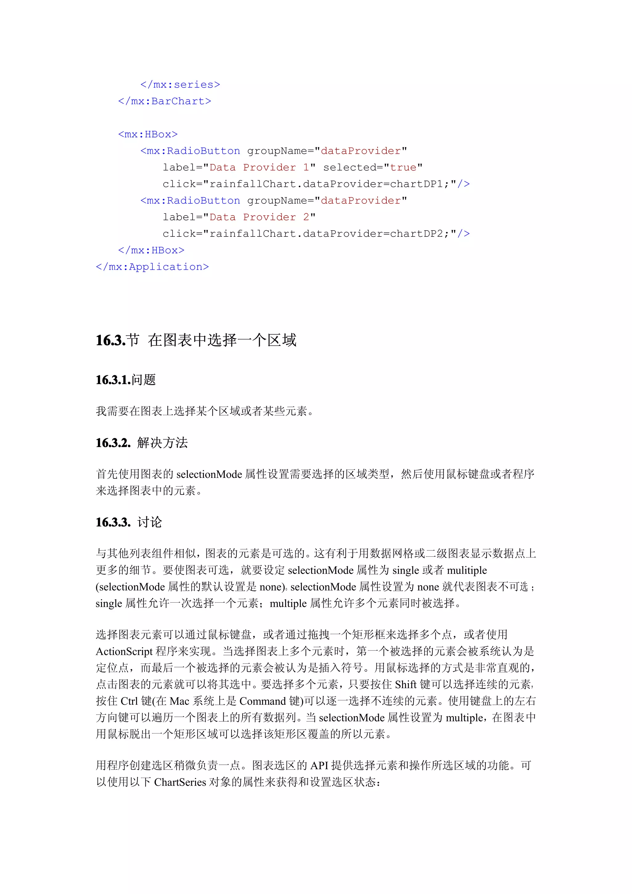 </mx:series>
   </mx:BarChart>

   <mx:HBox>
       <mx:RadioButton groupName="dataProvider"
          label="Data Provider 1" selected="true"
          click="rainfallChart.dataProvider=chartDP1;"/>
       <mx:RadioButton groupName="dataProvider"
          label="Data Provider 2"
          click="rainfallChart.dataProvider=chartDP2;"/>
   </mx:HBox>
</mx:Application>




16.3. 在图表中选择一个区域
16.3.节

16.3.1.
16.3.1.问题

我需要在图表上选择某个区域或者某些元素。

16.3.2. 解决方法

首先使用图表的 selectionMode 属性设置需要选择的区域类型，然后使用鼠标键盘或者程序
来选择图表中的元素。

16.3.3. 讨论

与其他列表组件相似，        图表的元素是可选的。       这有利于用数据网格或二级图表显示数据点上
更多的细节。要使图表可选，就要设定 selectionMode 属性为 single 或者 mulitiple
(selectionMode 属性的默认设置是 none)。selectionMode 属性设置为 none 就代表图表不可选 ；
single 属性允许一次选择一个元素；multiple 属性允许多个元素同时被选择。

选择图表元素可以通过鼠标键盘，或者通过拖拽一个矩形框来选择多个点，或者使用
ActionScript 程序来实现。当选择图表上多个元素时，第一个被选择的元素会被系统认为是
定位点，而最后一个被选择的元素会被认为是插入符号。用鼠标选择的方式是非常直观的，
点击图表的元素就可以将其选中。要选择多个元素，只要按住 Shift 键可以选择连续的元素，
按住 Ctrl 键(在 Mac 系统上是 Command 键)可以逐一选择不连续的元素。使用键盘上的左右
方向键可以遍历一个图表上的所有数据列。当 selectionMode 属性设置为 multiple，在图表中
用鼠标脱出一个矩形区域可以选择该矩形区覆盖的所以元素。

用程序创建选区稍微负责一点。图表选区的 API 提供选择元素和操作所选区域的功能。可
以使用以下 ChartSeries 对象的属性来获得和设置选区状态：
 