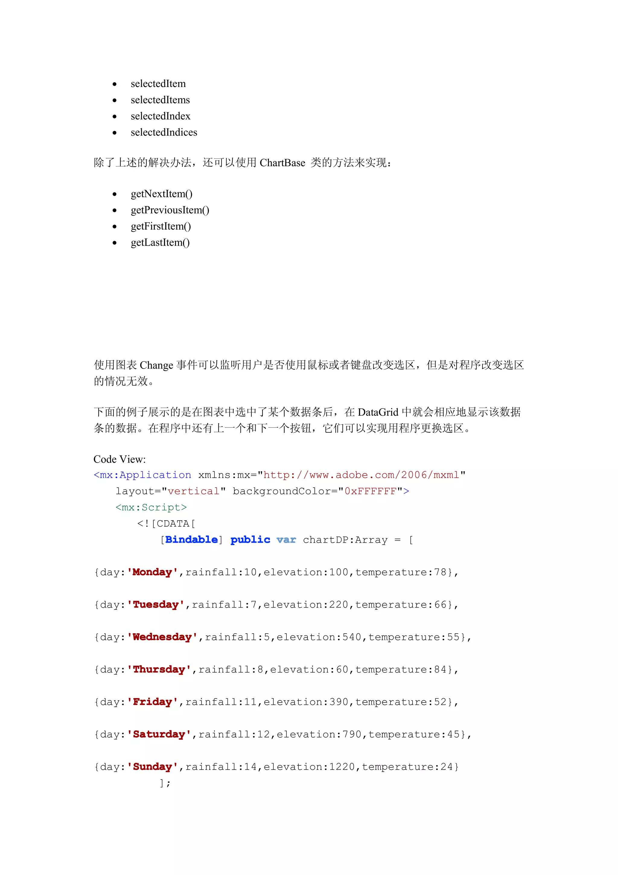 •   selectedItem
  •   selectedItems
  •   selectedIndex
  •   selectedIndices

除了上述的解决办法，还可以使用 ChartBase 类的方法来实现：

  •   getNextItem()
  •   getPreviousItem()
  •   getFirstItem()
  •   getLastItem()




使用图表 Change 事件可以监听用户是否使用鼠标或者键盘改变选区，但是对程序改变选区
的情况无效。

下面的例子展示的是在图表中选中了某个数据条后，在 DataGrid 中就会相应地显示该数据
条的数据。在程序中还有上一个和下一个按钮，它们可以实现用程序更换选区。

Code View:
<mx:Application xmlns:mx="http://www.adobe.com/2006/mxml"
    layout="vertical" backgroundColor="0xFFFFFF">
    <mx:Script>
        <![CDATA[
            Bindable
           [Bindable public var chartDP:Array = [
            Bindable]

     'Monday'
     'Monday',rainfall:10,elevation:100,temperature:78},
{day:'Monday'

     'Tuesday'
     'Tuesday',rainfall:7,elevation:220,temperature:66},
{day:'Tuesday'

     'Wednesday'
     'Wednesday',rainfall:5,elevation:540,temperature:55},
{day:'Wednesday'

     'Thursday'
     'Thursday',rainfall:8,elevation:60,temperature:84},
{day:'Thursday'

     'Friday'
     'Friday',rainfall:11,elevation:390,temperature:52},
{day:'Friday'

     'Saturday'
     'Saturday',rainfall:12,elevation:790,temperature:45},
{day:'Saturday'

     'Sunday'
     'Sunday',rainfall:14,elevation:1220,temperature:24}
{day:'Sunday'
          ];
 