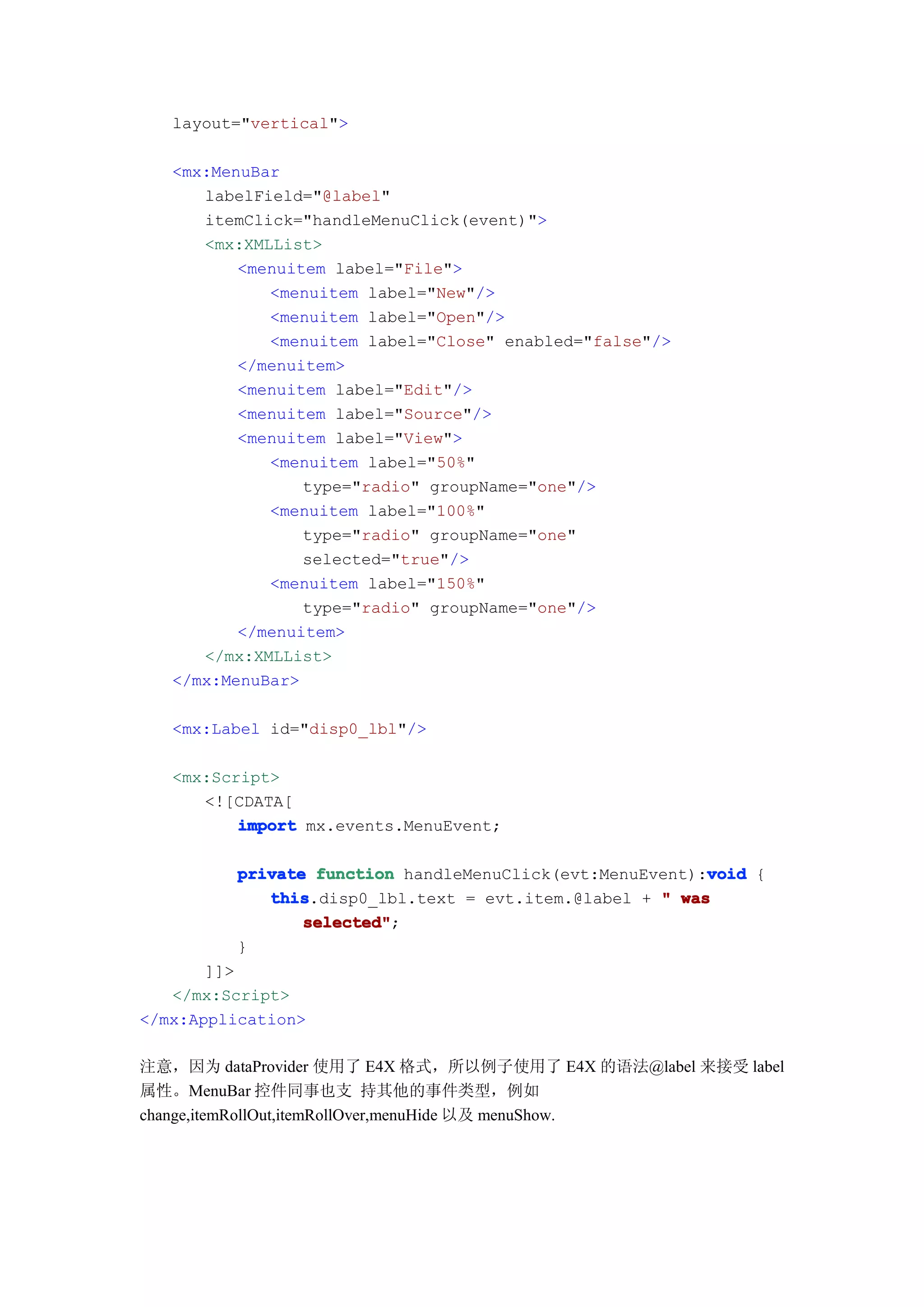layout="vertical">

   <mx:MenuBar
      labelField="@label"
      itemClick="handleMenuClick(event)">
      <mx:XMLList>
          <menuitem label="File">
             <menuitem label="New"/>
             <menuitem label="Open"/>
             <menuitem label="Close" enabled="false"/>
          </menuitem>
          <menuitem label="Edit"/>
          <menuitem label="Source"/>
          <menuitem label="View">
             <menuitem label="50%"
                 type="radio" groupName="one"/>
             <menuitem label="100%"
                 type="radio" groupName="one"
                 selected="true"/>
             <menuitem label="150%"
                 type="radio" groupName="one"/>
          </menuitem>
      </mx:XMLList>
   </mx:MenuBar>

   <mx:Label id="disp0_lbl"/>

   <mx:Script>
      <![CDATA[
          import mx.events.MenuEvent;

                                                         void
         private function handleMenuClick(evt:MenuEvent):void {
            this
            this.disp0_lbl.text = evt.item.@label + " was
                selected"
                selected";
         }
       ]]>
   </mx:Script>
</mx:Application>

注意，因为 dataProvider 使用了 E4X 格式，所以例子使用了 E4X 的语法@label 来接受 label
属性。MenuBar 控件同事也支 持其他的事件类型，例如
change,itemRollOut,itemRollOver,menuHide 以及 menuShow.
 