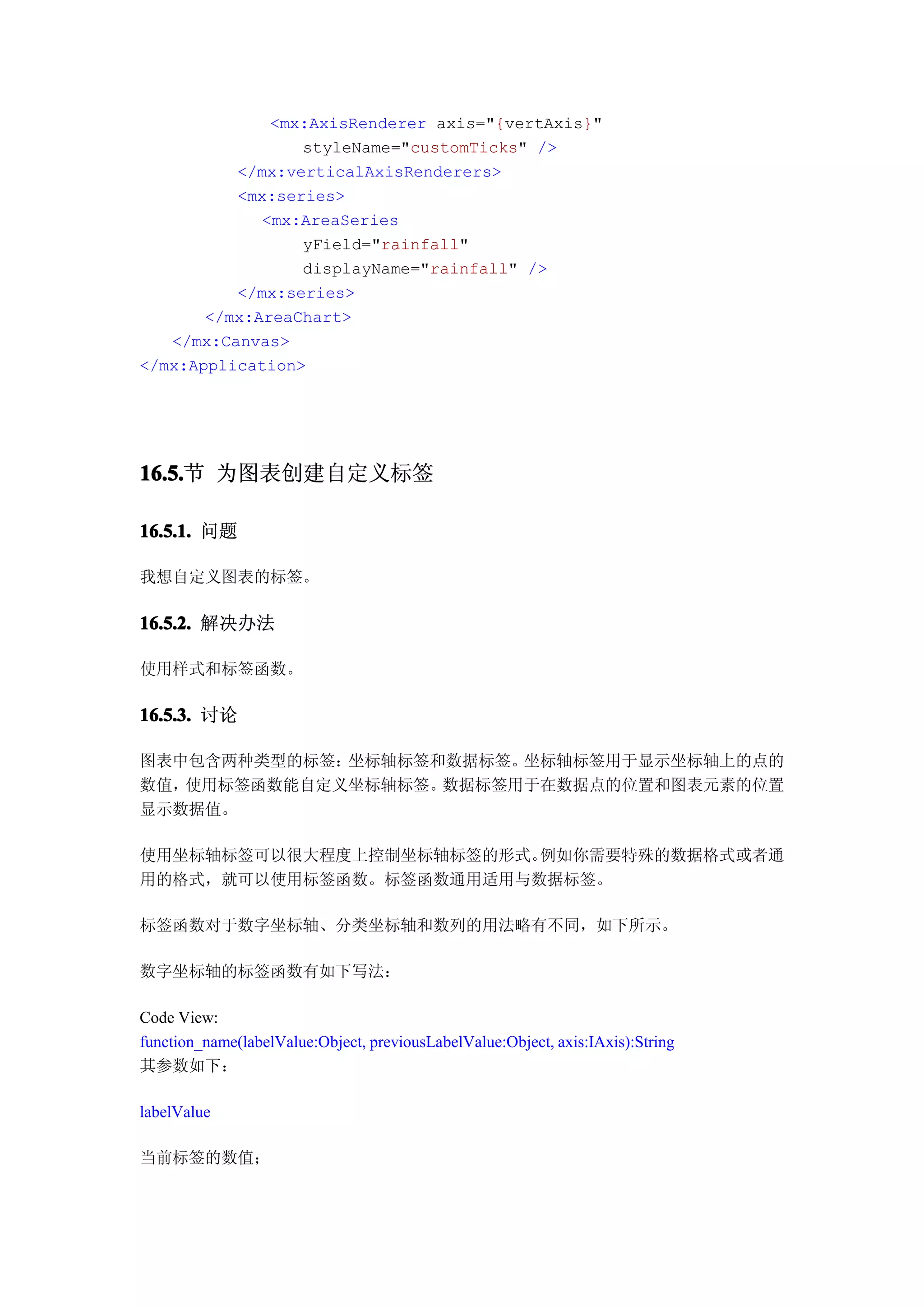 <mx:AxisRenderer axis="{vertAxis}"
                 styleName="customTicks" />
          </mx:verticalAxisRenderers>
          <mx:series>
             <mx:AreaSeries
                 yField="rainfall"
                 displayName="rainfall" />
          </mx:series>
       </mx:AreaChart>
   </mx:Canvas>
</mx:Application>




16.5. 为图表创建自定义标签
16.5.节

16.5.1. 问题

我想自定义图表的标签。

16.5.2. 解决办法

使用样式和标签函数。

16.5.3. 讨论

图表中包含两种类型的标签：坐标轴标签和数据标签。坐标轴标签用于显示坐标轴上的点的
数值，使用标签函数能自定义坐标轴标签。数据标签用于在数据点的位置和图表元素的位置
显示数据值。

使用坐标轴标签可以很大程度上控制坐标轴标签的形式。例如你需要特殊的数据格式或者通
用的格式，就可以使用标签函数。标签函数通用适用与数据标签。

标签函数对于数字坐标轴、分类坐标轴和数列的用法略有不同，如下所示。

数字坐标轴的标签函数有如下写法：

Code View:
function_name(labelValue:Object, previousLabelValue:Object, axis:IAxis):String
其参数如下：

labelValue

当前标签的数值；
 