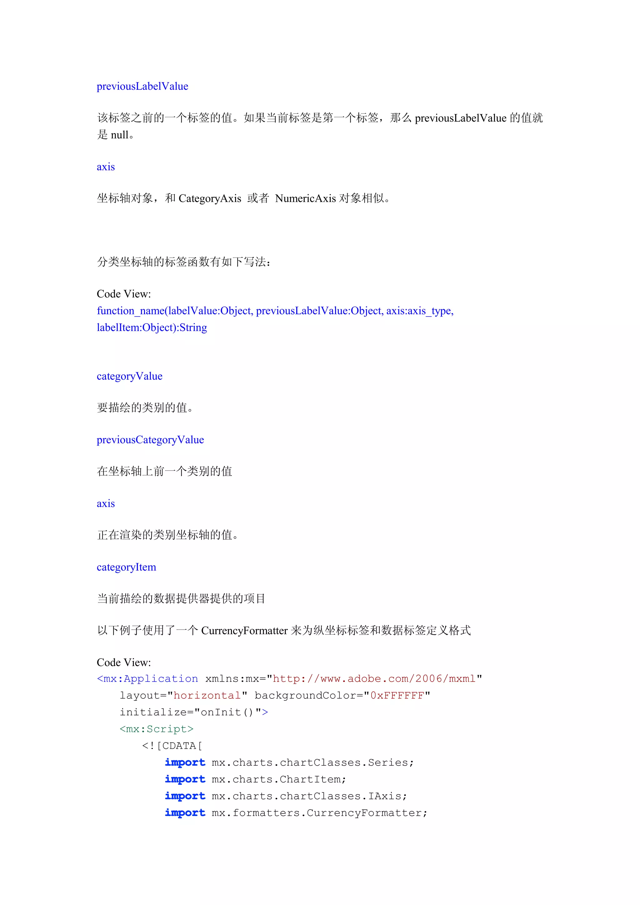 previousLabelValue

该标签之前的一个标签的值。如果当前标签是第一个标签，那么 previousLabelValue 的值就
是 null。

axis

坐标轴对象，和 CategoryAxis 或者 NumericAxis 对象相似。




分类坐标轴的标签函数有如下写法：

Code View:
function_name(labelValue:Object, previousLabelValue:Object, axis:axis_type,
labelItem:Object):String



categoryValue

要描绘的类别的值。

previousCategoryValue

在坐标轴上前一个类别的值

axis

正在渲染的类别坐标轴的值。

categoryItem

当前描绘的数据提供器提供的项目

以下例子使用了一个 CurrencyFormatter 来为纵坐标标签和数据标签定义格式

Code View:
<mx:Application xmlns:mx="http://www.adobe.com/2006/mxml"
    layout="horizontal" backgroundColor="0xFFFFFF"
    initialize="onInit()">
    <mx:Script>
        <![CDATA[
           import mx.charts.chartClasses.Series;
           import mx.charts.ChartItem;
           import mx.charts.chartClasses.IAxis;
           import mx.formatters.CurrencyFormatter;
 