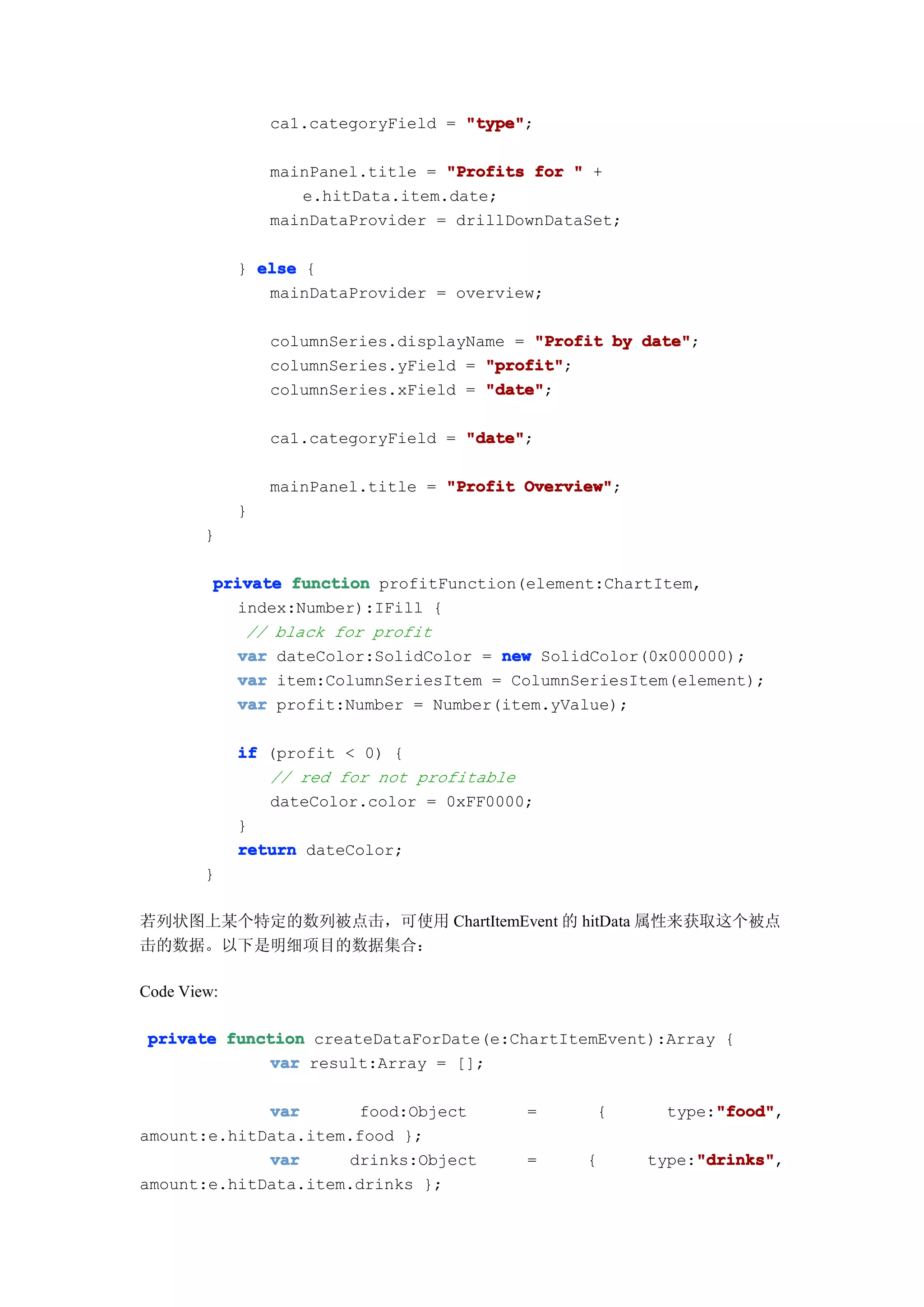 ca1.categoryField = "type"
                                     "type";

                 mainPanel.title = "Profits for " +
                    e.hitData.item.date;
                 mainDataProvider = drillDownDataSet;

             } else {
                mainDataProvider = overview;

                 columnSeries.displayName = "Profit by date"
                                                       date";
                 columnSeries.yField = "profit"
                                       "profit";
                 columnSeries.xField = "date"
                                       "date";

                 ca1.categoryField = "date"
                                     "date";

                 mainPanel.title = "Profit Overview"
                                           Overview";
             }
        }

         private function profitFunction(element:ChartItem,
           index:Number):IFill {
            // black for profit
           var dateColor:SolidColor = new SolidColor(0x000000);
           var item:ColumnSeriesItem = ColumnSeriesItem(element);
           var profit:Number = Number(item.yValue);

             if (profit < 0) {
                // red for not profitable
                dateColor.color = 0xFF0000;
             }
             return dateColor;
        }

若列状图上某个特定的数列被点击，可使用 ChartItemEvent 的 hitData 属性来获取这个被点
击的数据。以下是明细项目的数据集合：

Code View:

 private function createDataForDate(e:ChartItemEvent):Array {
             var result:Array = [];

             var      food:Object          =      {           "food"
                                                              "food",
                                                         type:"food"
amount:e.hitData.item.food };
             var     drinks:Object         =     {           "drinks"
                                                             "drinks",
                                                        type:"drinks"
amount:e.hitData.item.drinks };
 