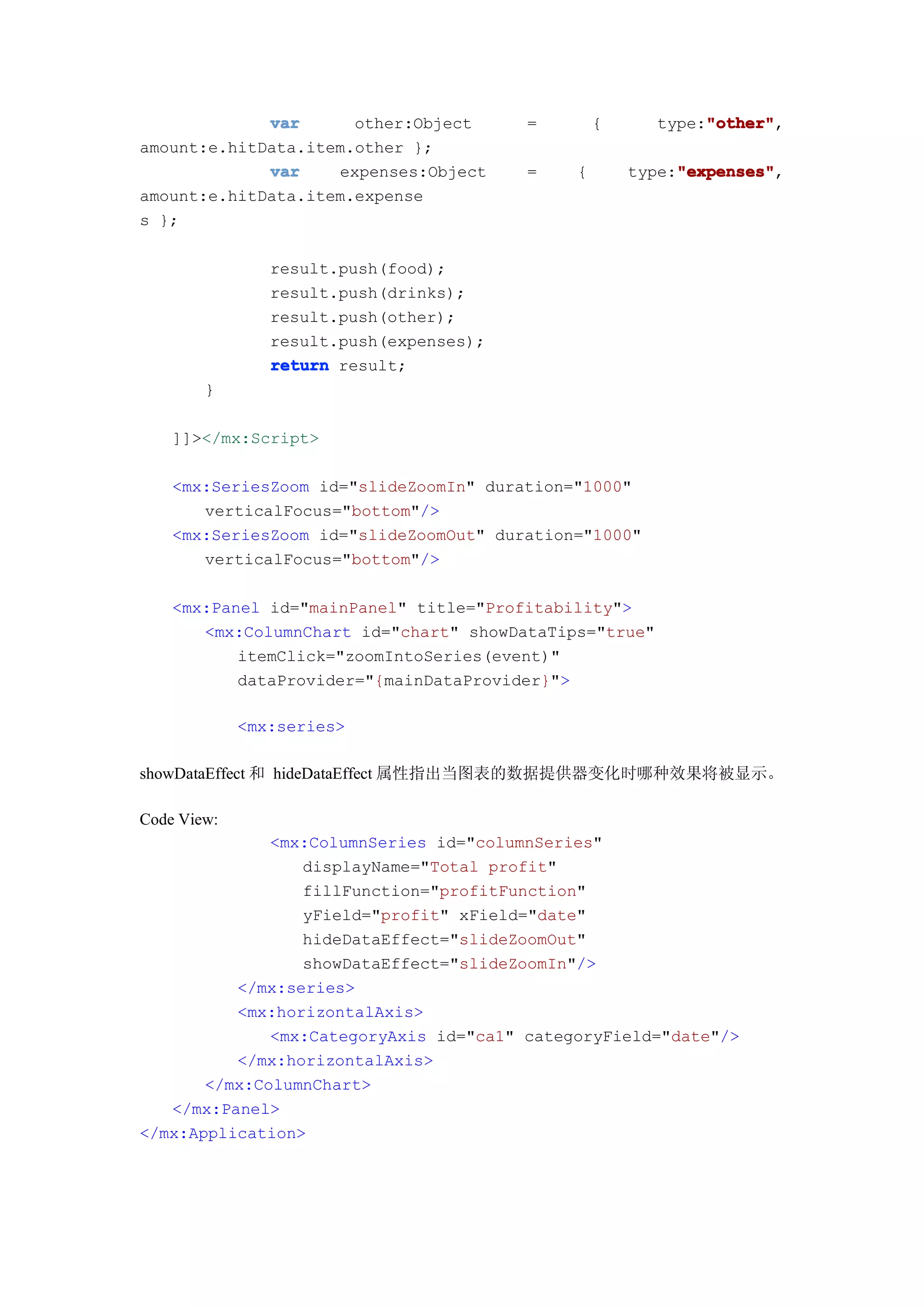 var      other:Object       =       {           "other"
                                                             "other",
                                                        type:"other"
amount:e.hitData.item.other };
             var    expenses:Object      =   {            "expenses"
                                                          "expenses",
                                                     type:"expenses"
amount:e.hitData.item.expense
s };

                result.push(food);
                result.push(drinks);
                result.push(other);
                result.push(expenses);
                return result;
        }

    ]]></mx:Script>

    <mx:SeriesZoom id="slideZoomIn" duration="1000"
       verticalFocus="bottom"/>
    <mx:SeriesZoom id="slideZoomOut" duration="1000"
       verticalFocus="bottom"/>

    <mx:Panel id="mainPanel" title="Profitability">
       <mx:ColumnChart id="chart" showDataTips="true"
           itemClick="zoomIntoSeries(event)"
           dataProvider="{mainDataProvider}">

             <mx:series>

showDataEffect 和 hideDataEffect 属性指出当图表的数据提供器变化时哪种效果将被显示。

Code View:
              <mx:ColumnSeries id="columnSeries"
                 displayName="Total profit"
                 fillFunction="profitFunction"
                 yField="profit" xField="date"
                 hideDataEffect="slideZoomOut"
                 showDataEffect="slideZoomIn"/>
          </mx:series>
          <mx:horizontalAxis>
              <mx:CategoryAxis id="ca1" categoryField="date"/>
          </mx:horizontalAxis>
       </mx:ColumnChart>
   </mx:Panel>
</mx:Application>
 