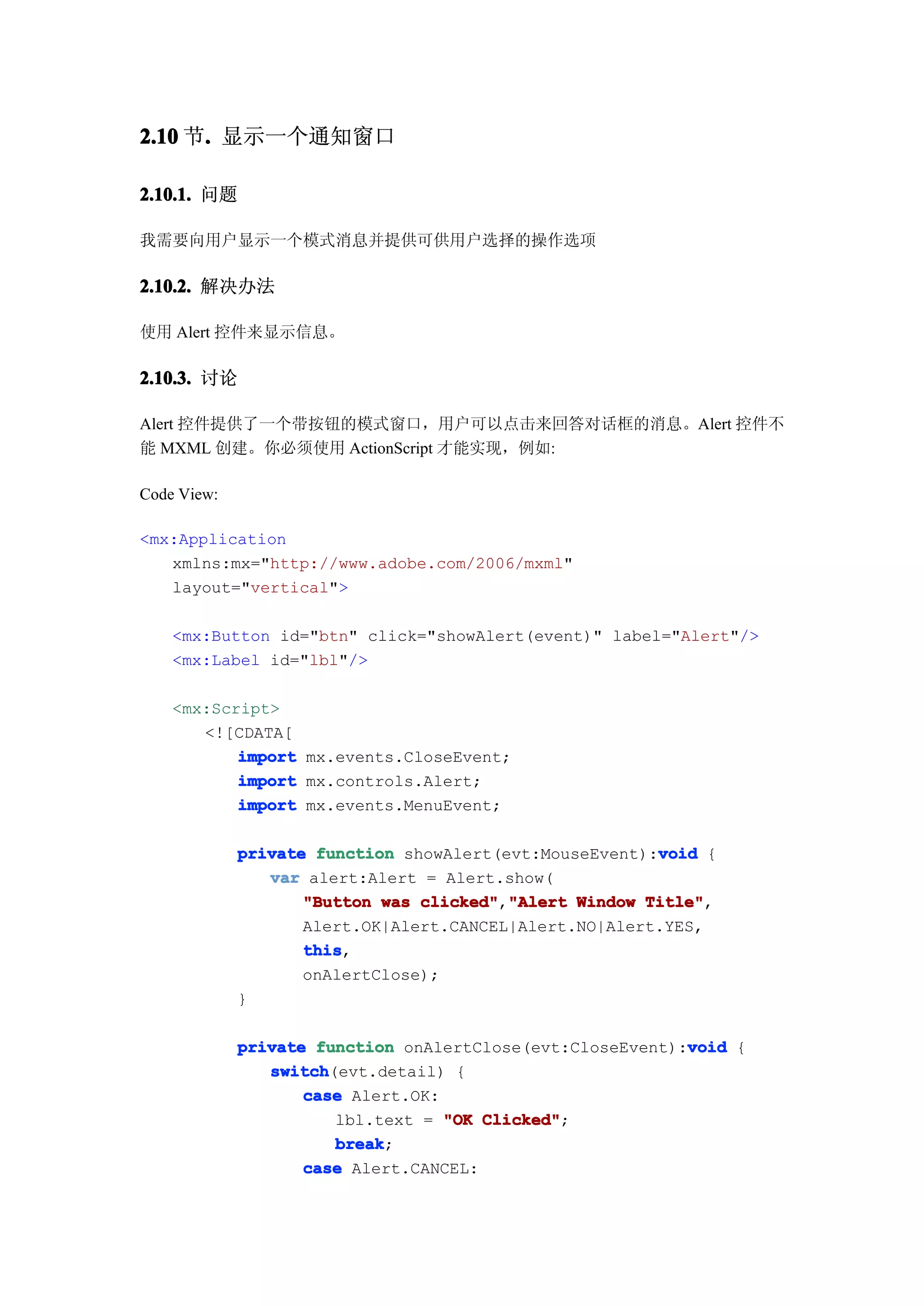 2.10 节. 显示一个通知窗口
      .

2.10.1. 问题

我需要向用户显示一个模式消息并提供可供用户选择的操作选项

2.10.2. 解决办法

使用 Alert 控件来显示信息。

2.10.3. 讨论

Alert 控件提供了一个带按钮的模式窗口，用户可以点击来回答对话框的消息。Alert 控件不
能 MXML 创建。你必须使用 ActionScript 才能实现，例如:

Code View:

<mx:Application
   xmlns:mx="http://www.adobe.com/2006/mxml"
   layout="vertical">

    <mx:Button id="btn" click="showAlert(event)" label="Alert"/>
    <mx:Label id="lbl"/>

    <mx:Script>
       <![CDATA[
           import mx.events.CloseEvent;
           import mx.controls.Alert;
           import mx.events.MenuEvent;

                                                        void
             private function showAlert(evt:MouseEvent):void {
                var alert:Alert = Alert.show(
                    "Button was clicked" "Alert Window Title"
                                clicked","Alert        Title",
                    Alert.OK|Alert.CANCEL|Alert.NO|Alert.YES,
                    this
                    this,
                    onAlertClose);
             }

                                                           void
             private function onAlertClose(evt:CloseEvent):void {
                switch
                switch(evt.detail) {
                    case Alert.OK:
                       lbl.text = "OK Clicked"
                                       Clicked";
                       break
                       break;
                    case Alert.CANCEL:
 