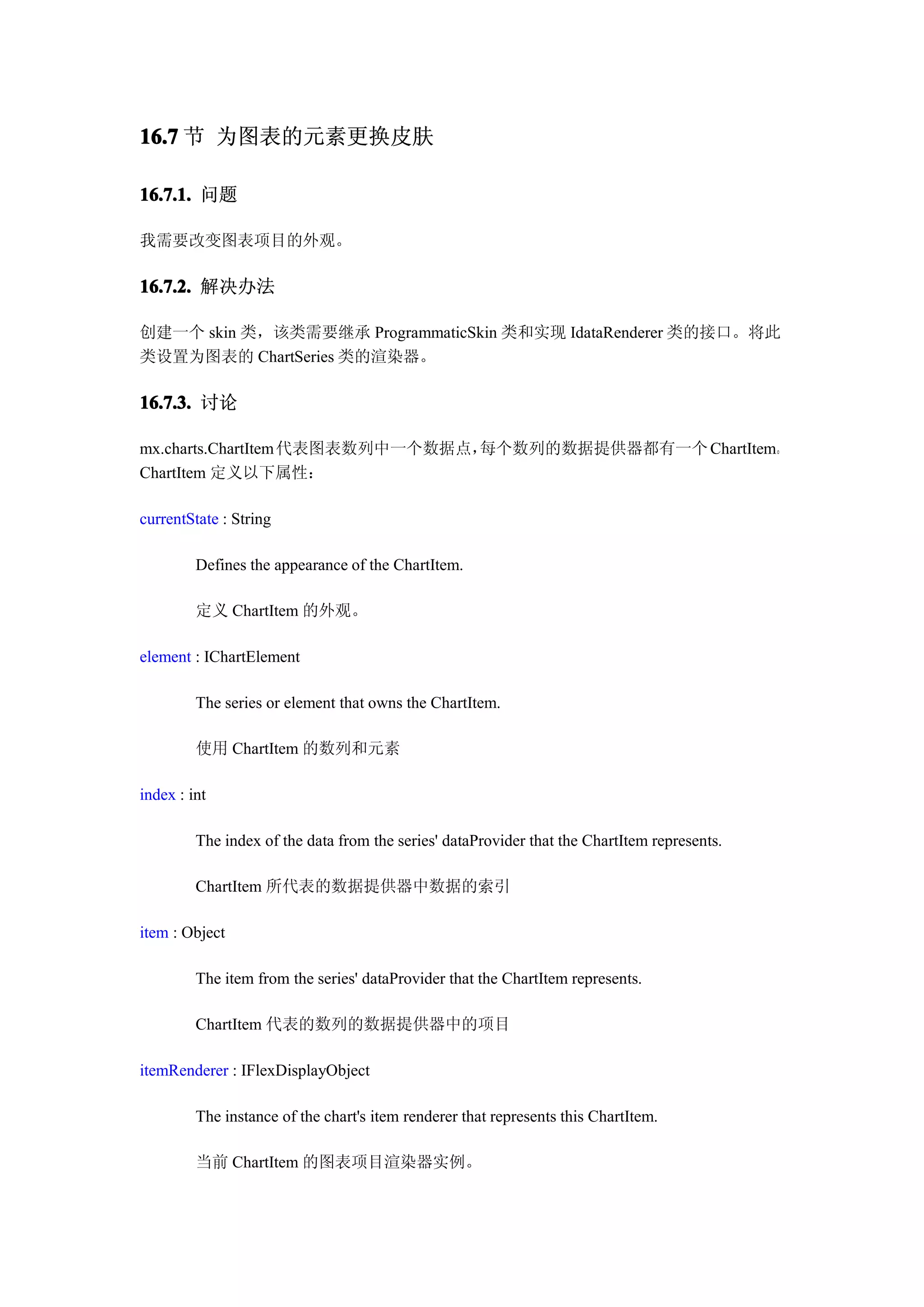 16.7 节 为图表的元素更换皮肤

16.7.1. 问题

我需要改变图表项目的外观。

16.7.2. 解决办法

创建一个 skin 类，该类需要继承 ProgrammaticSkin 类和实现 IdataRenderer 类的接口。将此
类设置为图表的 ChartSeries 类的渲染器。

16.7.3. 讨论

mx.charts.ChartItem 代表图表数列中一个数据点，每个数列的数据提供器都有一个 ChartItem。
ChartItem 定义以下属性：

currentState : String

         Defines the appearance of the ChartItem.

         定义 ChartItem 的外观。

element : IChartElement

         The series or element that owns the ChartItem.

         使用 ChartItem 的数列和元素

index : int

         The index of the data from the series' dataProvider that the ChartItem represents.

         ChartItem 所代表的数据提供器中数据的索引

item : Object

         The item from the series' dataProvider that the ChartItem represents.

         ChartItem 代表的数列的数据提供器中的项目

itemRenderer : IFlexDisplayObject

         The instance of the chart's item renderer that represents this ChartItem.

         当前 ChartItem 的图表项目渲染器实例。
 
