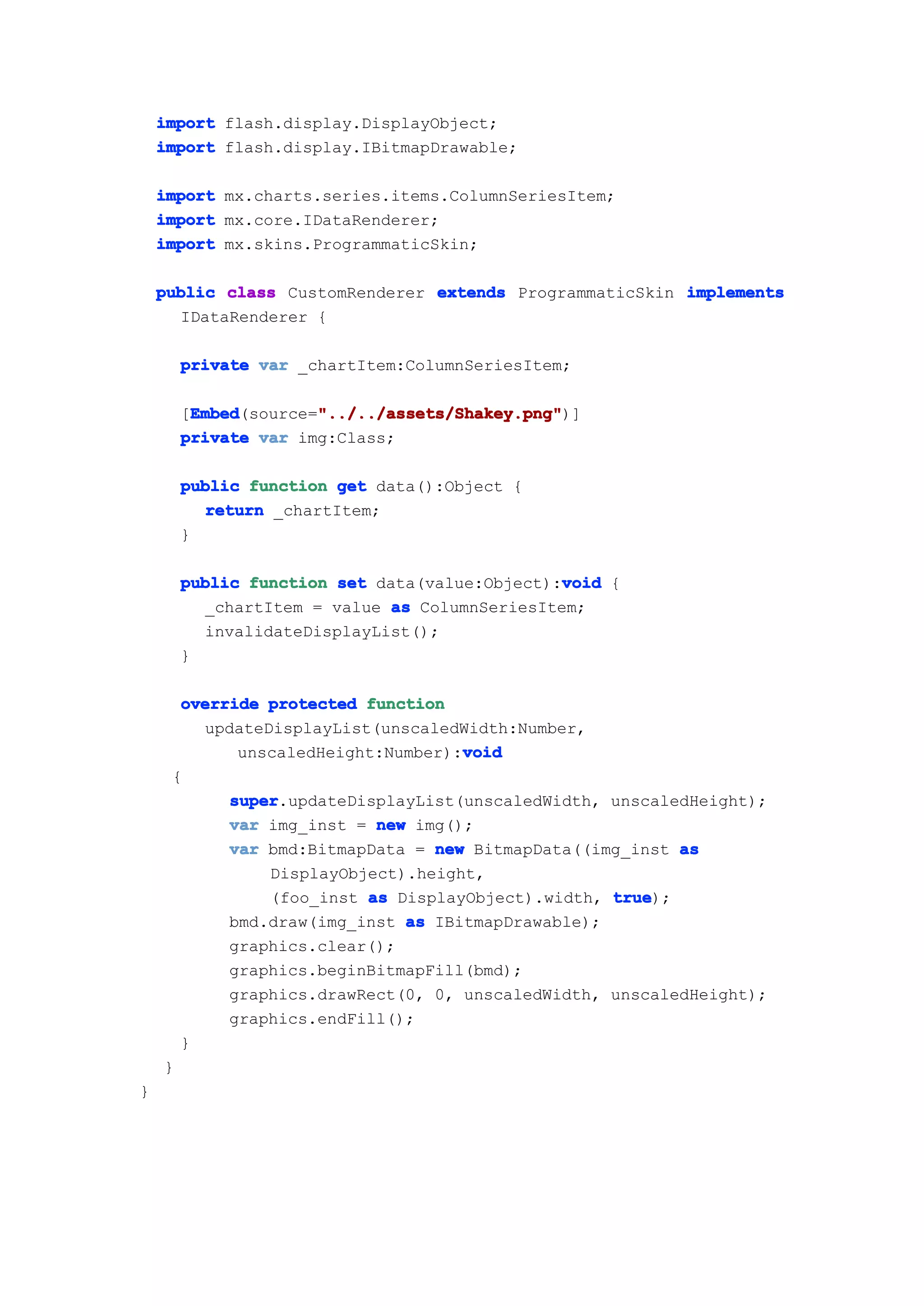 import flash.display.DisplayObject;
    import flash.display.IBitmapDrawable;

    import mx.charts.series.items.ColumnSeriesItem;
    import mx.core.IDataRenderer;
    import mx.skins.ProgrammaticSkin;

    public class CustomRenderer extends ProgrammaticSkin implements
      IDataRenderer {

      private var _chartItem:ColumnSeriesItem;

       Embed        "../../assets/Shakey.png"
       Embed(source="../../assets/Shakey.png"
      [Embed        "../../assets/Shakey.png")]
      private var img:Class;

      public function get data():Object {
        return _chartItem;
      }

                                             void
      public function set data(value:Object):void {
        _chartItem = value as ColumnSeriesItem;
        invalidateDisplayList();
      }

      override protected function
        updateDisplayList(unscaledWidth:Number,
                                   void
            unscaledHeight:Number):void
     {
           super
           super.updateDisplayList(unscaledWidth, unscaledHeight);
           var img_inst = new img();
           var bmd:BitmapData = new BitmapData((img_inst as
               DisplayObject).height,
               (foo_inst as DisplayObject).width, true
                                                  true);
           bmd.draw(img_inst as IBitmapDrawable);
           graphics.clear();
           graphics.beginBitmapFill(bmd);
           graphics.drawRect(0, 0, unscaledWidth, unscaledHeight);
           graphics.endFill();
      }
    }
}
 