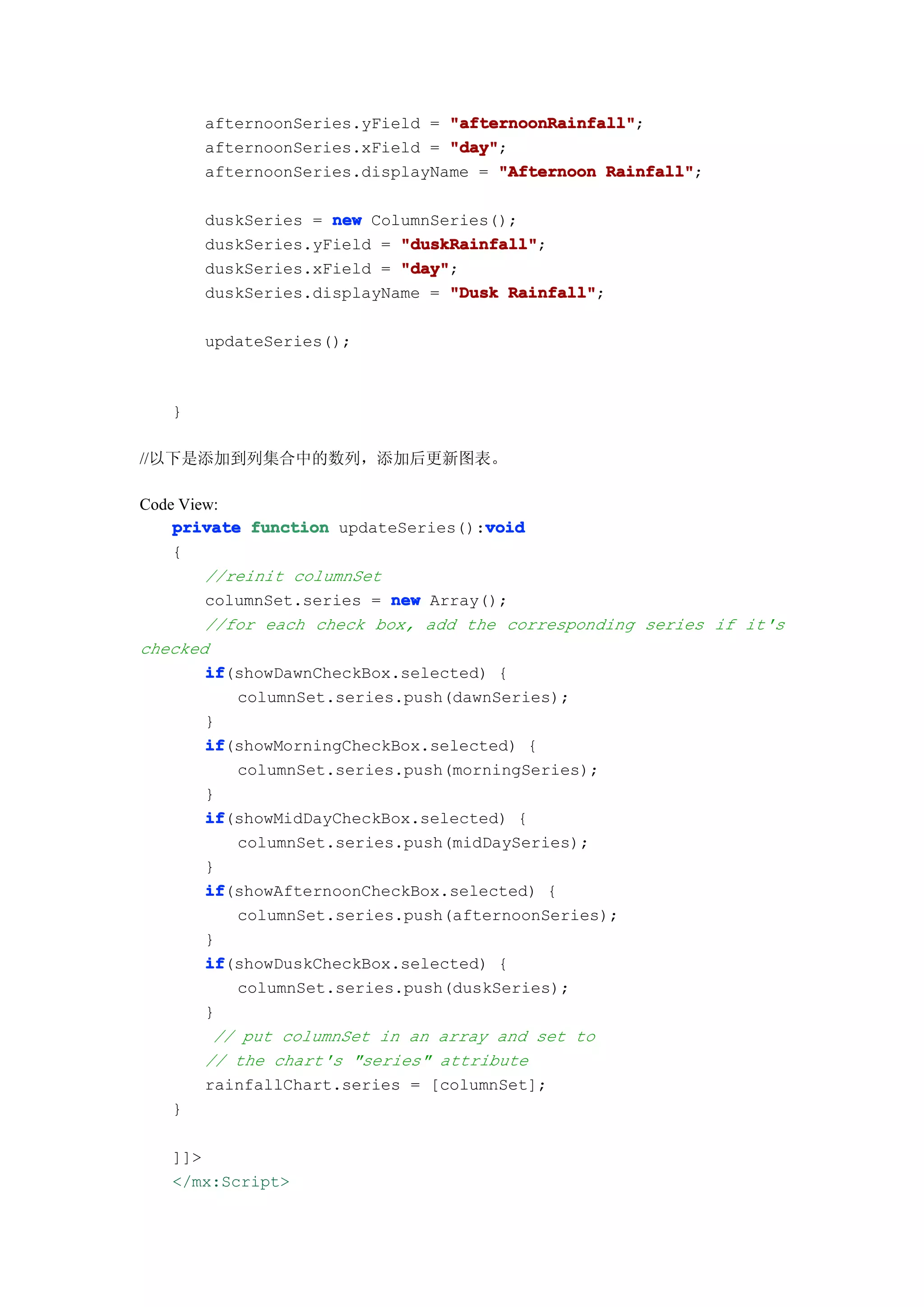 afternoonSeries.yField = "afternoonRainfall"
                                "afternoonRainfall";
       afternoonSeries.xField = "day"
                                "day";
       afternoonSeries.displayName = "Afternoon Rainfall"
                                                Rainfall";

       duskSeries = new ColumnSeries();
       duskSeries.yField = "duskRainfall"
                           "duskRainfall";
                           "day"
       duskSeries.xField = "day";
       duskSeries.displayName = "Dusk Rainfall"
                                      Rainfall";

       updateSeries();



   }

//以下是添加到列集合中的数列，添加后更新图表。

Code View:
                                     void
    private function updateSeries():void
    {
        //reinit columnSet
        columnSet.series = new Array();
        //for each check box, add the corresponding series if it's
checked
        if
        if(showDawnCheckBox.selected) {
           columnSet.series.push(dawnSeries);
        }
        if
        if(showMorningCheckBox.selected) {
           columnSet.series.push(morningSeries);
        }
        if
        if(showMidDayCheckBox.selected) {
           columnSet.series.push(midDaySeries);
        }
        if
        if(showAfternoonCheckBox.selected) {
           columnSet.series.push(afternoonSeries);
        }
        if
        if(showDuskCheckBox.selected) {
           columnSet.series.push(duskSeries);
        }
         // put columnSet in an array and set to
        // the chart's "series" attribute
        rainfallChart.series = [columnSet];
    }

   ]]>
   </mx:Script>
 