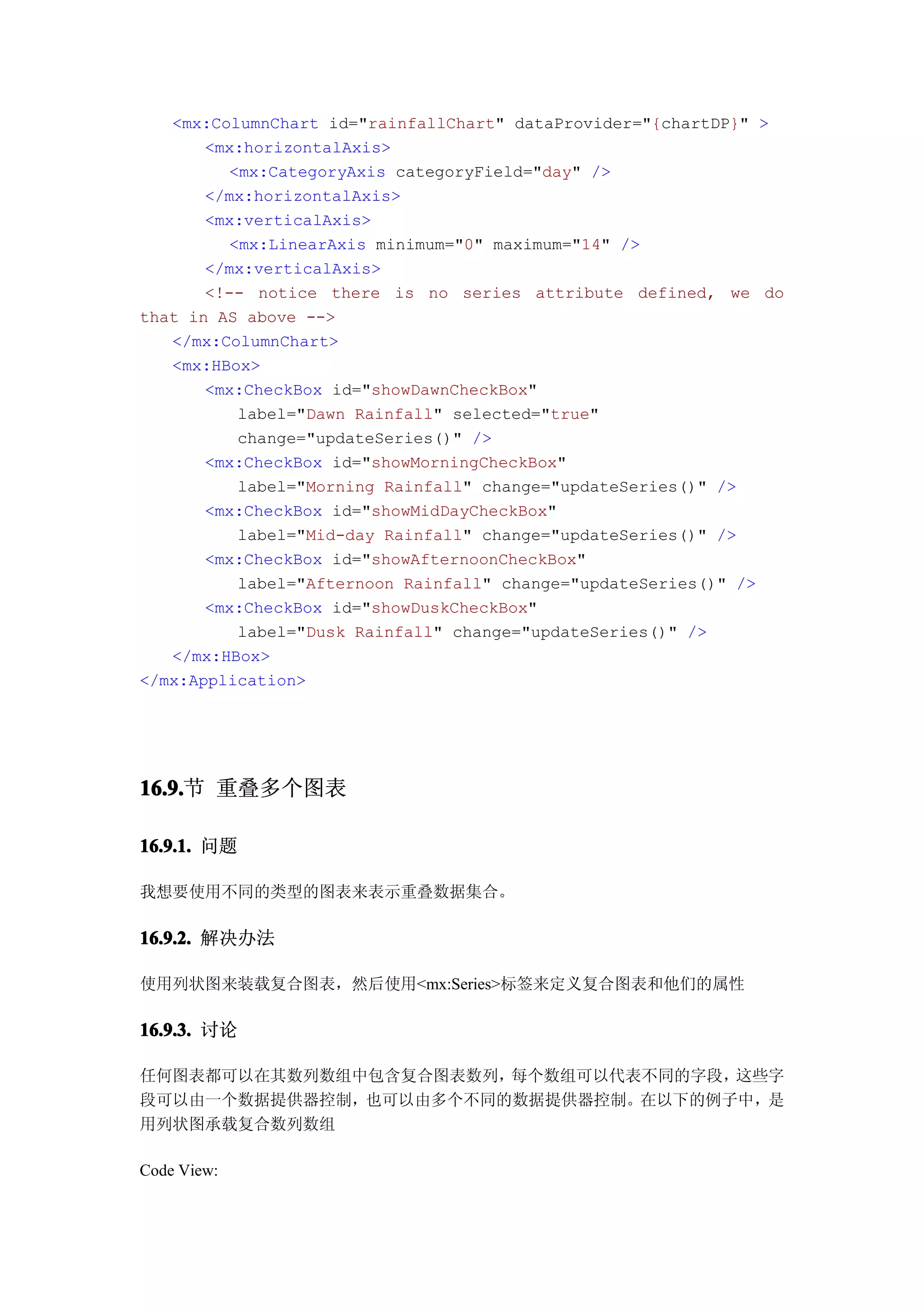 <mx:ColumnChart id="rainfallChart" dataProvider="{chartDP}" >
       <mx:horizontalAxis>
         <mx:CategoryAxis categoryField="day" />
       </mx:horizontalAxis>
       <mx:verticalAxis>
         <mx:LinearAxis minimum="0" maximum="14" />
       </mx:verticalAxis>
       <!-- notice there is no series attribute defined, we do
that in AS above -->
   </mx:ColumnChart>
   <mx:HBox>
       <mx:CheckBox id="showDawnCheckBox"
          label="Dawn Rainfall" selected="true"
          change="updateSeries()" />
       <mx:CheckBox id="showMorningCheckBox"
          label="Morning Rainfall" change="updateSeries()" />
       <mx:CheckBox id="showMidDayCheckBox"
          label="Mid-day Rainfall" change="updateSeries()" />
       <mx:CheckBox id="showAfternoonCheckBox"
          label="Afternoon Rainfall" change="updateSeries()" />
       <mx:CheckBox id="showDuskCheckBox"
          label="Dusk Rainfall" change="updateSeries()" />
   </mx:HBox>
</mx:Application>




16.9. 重叠多个图表
16.9.节

16.9.1. 问题

我想要使用不同的类型的图表来表示重叠数据集合。

16.9.2. 解决办法

使用列状图来装载复合图表，然后使用<mx:Series>标签来定义复合图表和他们的属性

16.9.3. 讨论

任何图表都可以在其数列数组中包含复合图表数列，每个数组可以代表不同的字段，这些字
段可以由一个数据提供器控制，也可以由多个不同的数据提供器控制。在以下的例子中，是
用列状图承载复合数列数组

Code View:
 