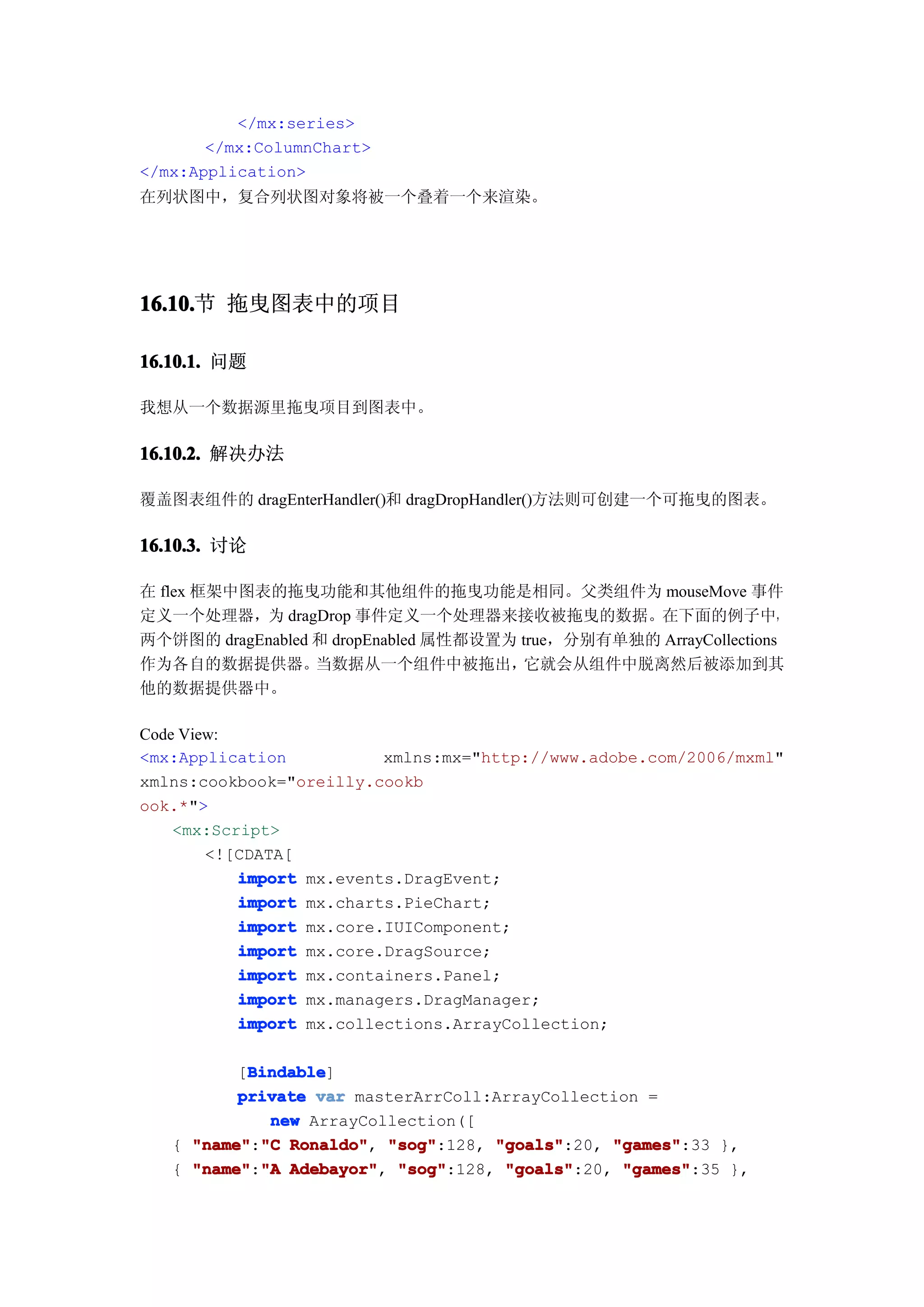 </mx:series>
       </mx:ColumnChart>
</mx:Application>
在列状图中，复合列状图对象将被一个叠着一个来渲染。




16.10. 拖曳图表中的项目
16.10.节

16.10.1. 问题

我想从一个数据源里拖曳项目到图表中。

16.10.2. 解决办法

覆盖图表组件的 dragEnterHandler()和 dragDropHandler()方法则可创建一个可拖曳的图表。

16.10.3. 讨论

在 flex 框架中图表的拖曳功能和其他组件的拖曳功能是相同。父类组件为 mouseMove 事件
定义一个处理器，为 dragDrop 事件定义一个处理器来接收被拖曳的数据。在下面的例子中，
两个饼图的 dragEnabled 和 dropEnabled 属性都设置为 true，分别有单独的 ArrayCollections
作为各自的数据提供器。       当数据从一个组件中被拖出，         它就会从组件中脱离然后被添加到其
他的数据提供器中。

Code View:
<mx:Application           xmlns:mx="http://www.adobe.com/2006/mxml"
xmlns:cookbook="oreilly.cookb
ook.*">
    <mx:Script>
        <![CDATA[
           import mx.events.DragEvent;
           import mx.charts.PieChart;
           import mx.core.IUIComponent;
           import mx.core.DragSource;
           import mx.containers.Panel;
           import mx.managers.DragManager;
           import mx.collections.ArrayCollection;

           Bindable
           Bindable]
          [Bindable
          private var masterArrColl:ArrayCollection =
             new ArrayCollection([
   { "name" "C Ronaldo" "sog"
     "name":"C Ronaldo", "sog":128, "goals"
                                    "goals":20, "games"
                                                "games":33 },
   { "name":"A Adebayor", "sog":128, "goals":20, "games"
     "name" "A Adebayor" "sog"       "goals"     "games":35 },
 