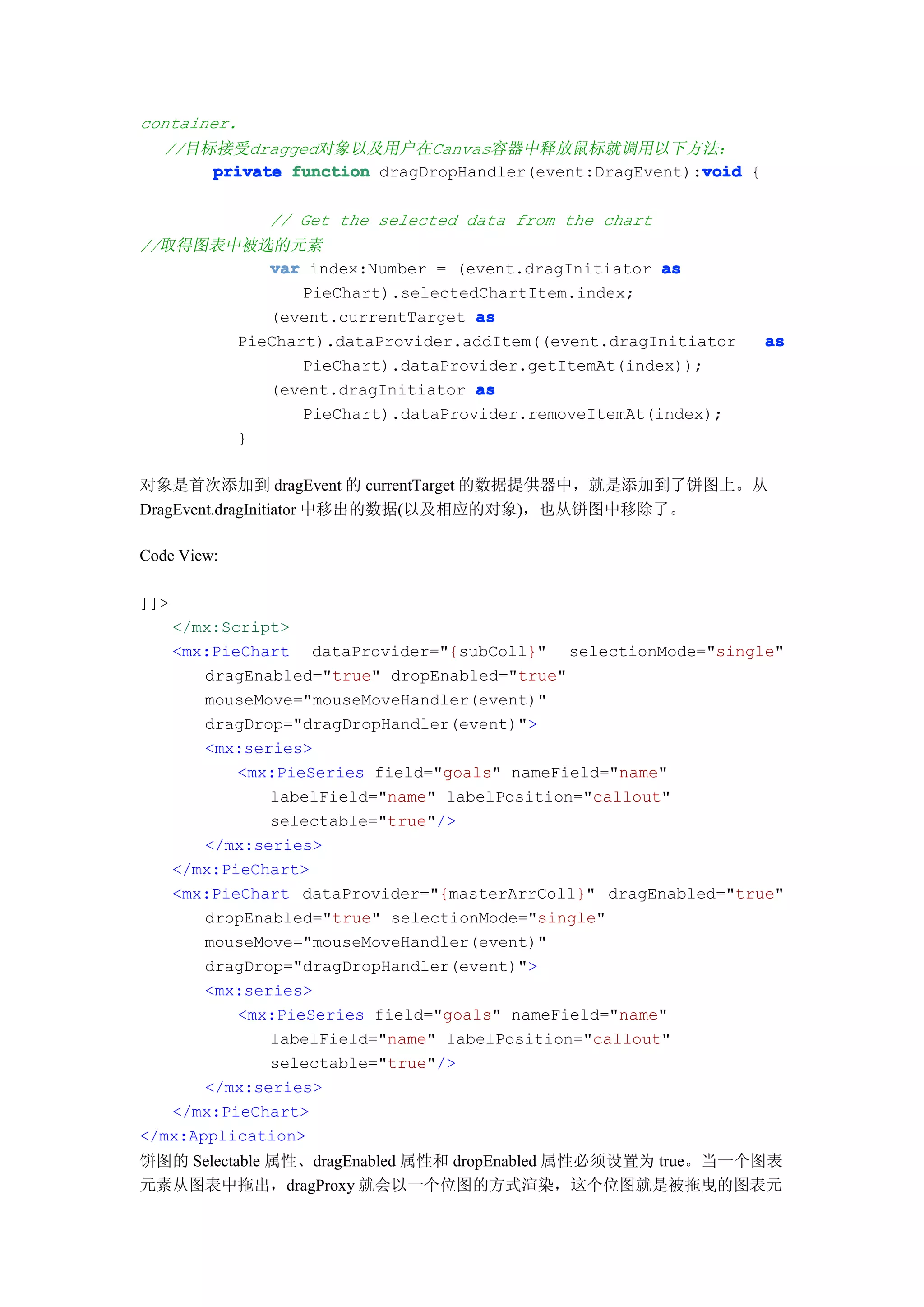 container.
   //目标接受dragged对象以及用户在Canvas容器中释放鼠标就调用以下方法：
                                                         void
       private function dragDropHandler(event:DragEvent):void {

             // Get the selected data from the chart
//取得图表中被选的元素
          var index:Number = (event.dragInitiator as
              PieChart).selectedChartItem.index;
          (event.currentTarget as
       PieChart).dataProvider.addItem((event.dragInitiator        as
              PieChart).dataProvider.getItemAt(index));
          (event.dragInitiator as
              PieChart).dataProvider.removeItemAt(index);
       }

对象是首次添加到 dragEvent 的 currentTarget 的数据提供器中，就是添加到了饼图上。从
DragEvent.dragInitiator 中移出的数据(以及相应的对象)，也从饼图中移除了。

Code View:

]]>
   </mx:Script>
   <mx:PieChart dataProvider="{subColl}" selectionMode="single"
       dragEnabled="true" dropEnabled="true"
       mouseMove="mouseMoveHandler(event)"
       dragDrop="dragDropHandler(event)">
       <mx:series>
          <mx:PieSeries field="goals" nameField="name"
              labelField="name" labelPosition="callout"
              selectable="true"/>
       </mx:series>
   </mx:PieChart>
   <mx:PieChart dataProvider="{masterArrColl}" dragEnabled="true"
       dropEnabled="true" selectionMode="single"
       mouseMove="mouseMoveHandler(event)"
       dragDrop="dragDropHandler(event)">
       <mx:series>
          <mx:PieSeries field="goals" nameField="name"
              labelField="name" labelPosition="callout"
              selectable="true"/>
       </mx:series>
   </mx:PieChart>
</mx:Application>
饼图的 Selectable 属性、dragEnabled 属性和 dropEnabled 属性必须设置为 true。当一个图表
元素从图表中拖出，dragProxy 就会以一个位图的方式渲染，这个位图就是被拖曳的图表元
 