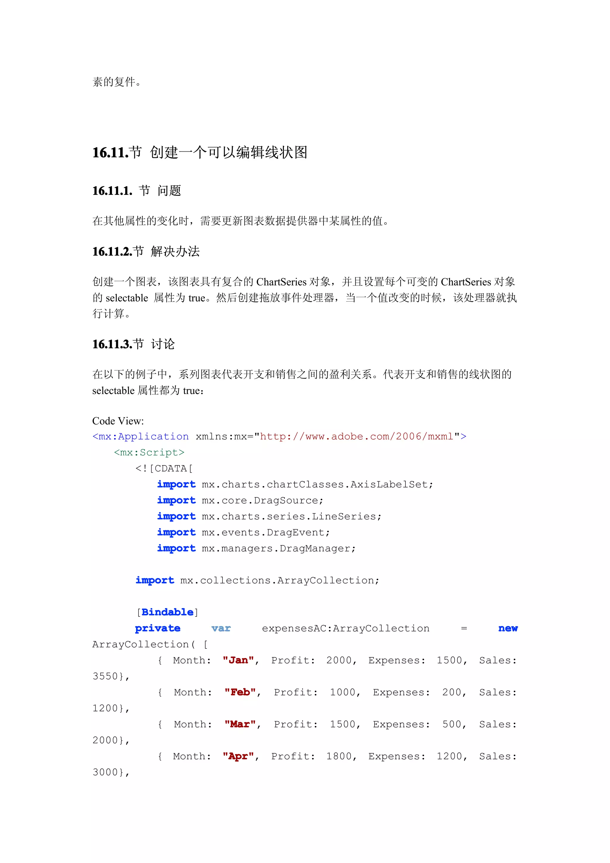 素的复件。




16.11. 创建一个可以编辑线状图
16.11.节

16.11.1. 节 问题

在其他属性的变化时，需要更新图表数据提供器中某属性的值。

16.11.2. 解决办法
16.11.2.节

创建一个图表，该图表具有复合的 ChartSeries 对象，并且设置每个可变的 ChartSeries 对象
的 selectable 属性为 true。然后创建拖放事件处理器，当一个值改变的时候，该处理器就执
行计算。

16.11.3. 讨论
16.11.3.节

在以下的例子中，系列图表代表开支和销售之间的盈利关系。代表开支和销售的线状图的
selectable 属性都为 true：

Code View:
<mx:Application xmlns:mx="http://www.adobe.com/2006/mxml">
    <mx:Script>
        <![CDATA[
           import mx.charts.chartClasses.AxisLabelSet;
           import mx.core.DragSource;
           import mx.charts.series.LineSeries;
           import mx.events.DragEvent;
           import mx.managers.DragManager;

      import mx.collections.ArrayCollection;

        Bindable
        Bindable]
       [Bindable
       private     var     expensesAC:ArrayCollection   =    new
ArrayCollection( [
          { Month: "Jan"
                     "Jan", Profit: 2000, Expenses: 1500, Sales:
3550},
          { Month: "Feb"
                     "Feb", Profit: 1000, Expenses: 200, Sales:
1200},
          { Month: "Mar"
                     "Mar", Profit: 1500, Expenses: 500, Sales:
2000},
          { Month: "Apr"
                     "Apr", Profit: 1800, Expenses: 1200, Sales:
3000},
 