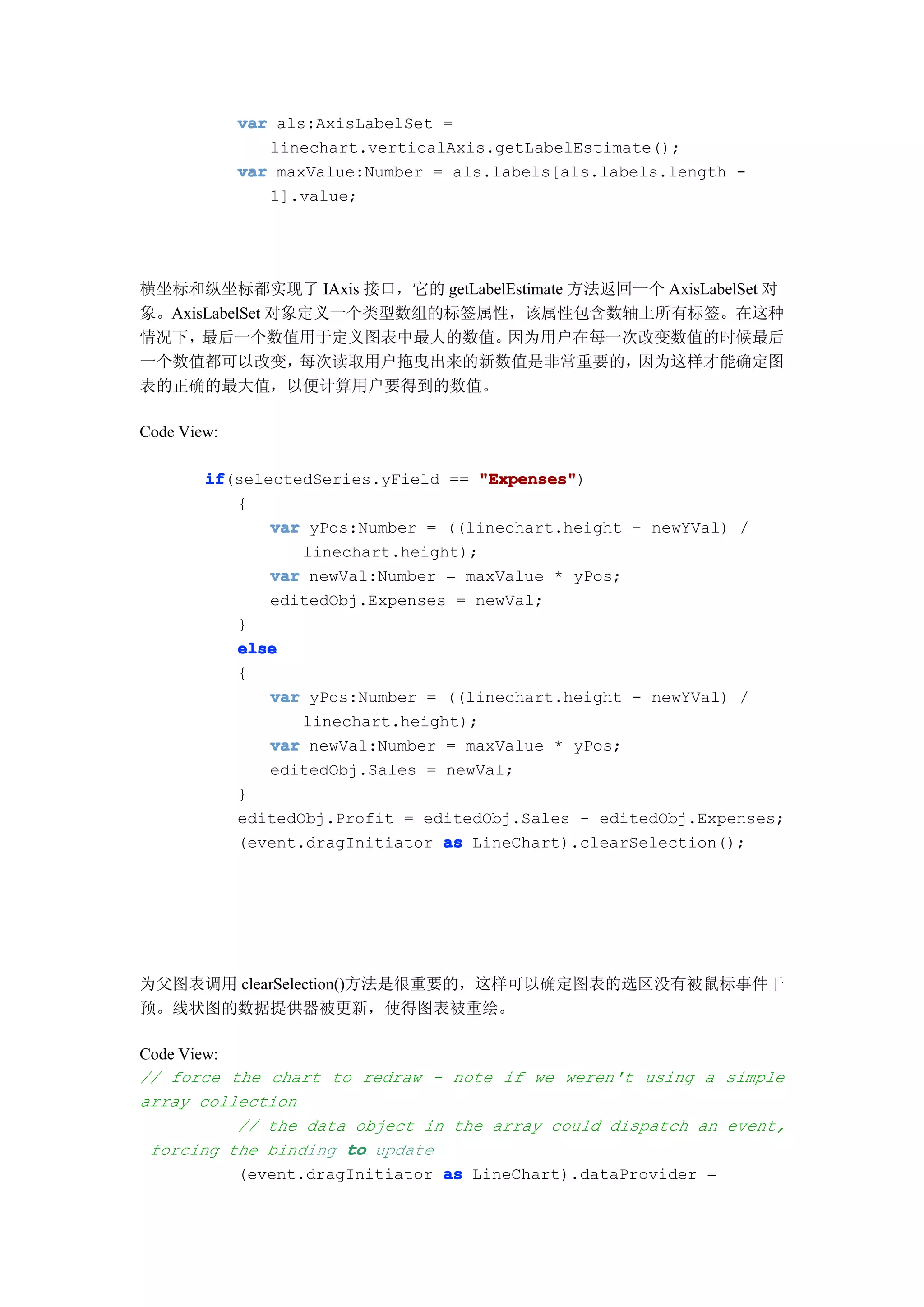 var als:AxisLabelSet =
                linechart.verticalAxis.getLabelEstimate();
             var maxValue:Number = als.labels[als.labels.length -
                1].value;




横坐标和纵坐标都实现了 IAxis 接口，它的 getLabelEstimate 方法返回一个 AxisLabelSet 对
象。AxisLabelSet 对象定义一个类型数组的标签属性，该属性包含数轴上所有标签。在这种
情况下，  最后一个数值用于定义图表中最大的数值。       因为用户在每一次改变数值的时候最后
一个数值都可以改变，       每次读取用户拖曳出来的新数值是非常重要的，       因为这样才能确定图
表的正确的最大值，以便计算用户要得到的数值。

Code View:

        if
        if(selectedSeries.yField == "Expenses"
                                     "Expenses")
           {
               var yPos:Number = ((linechart.height - newYVal) /
                  linechart.height);
               var newVal:Number = maxValue * yPos;
               editedObj.Expenses = newVal;
           }
           else
           {
               var yPos:Number = ((linechart.height - newYVal) /
                  linechart.height);
               var newVal:Number = maxValue * yPos;
               editedObj.Sales = newVal;
           }
           editedObj.Profit = editedObj.Sales - editedObj.Expenses;
           (event.dragInitiator as LineChart).clearSelection();




为父图表调用 clearSelection()方法是很重要的，这样可以确定图表的选区没有被鼠标事件干
预。线状图的数据提供器被更新，使得图表被重绘。

Code View:
// force the chart to redraw - note if we weren't using a simple
array collection
           // the data object in the array could dispatch an event,
 forcing the binding to update
           (event.dragInitiator as LineChart).dataProvider =
 