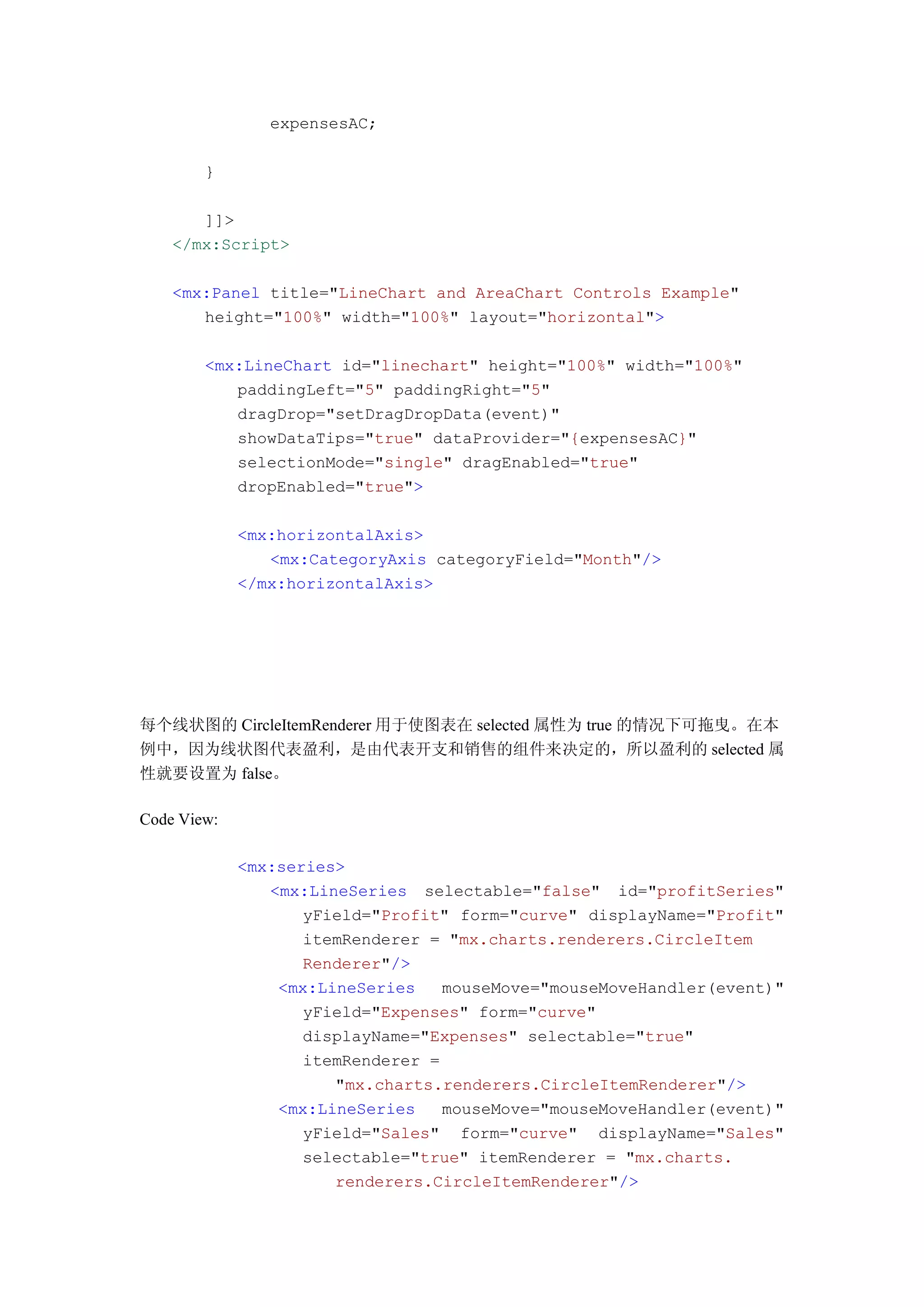 expensesAC;

        }

       ]]>
    </mx:Script>

    <mx:Panel title="LineChart and AreaChart Controls Example"
       height="100%" width="100%" layout="horizontal">

        <mx:LineChart id="linechart" height="100%" width="100%"
           paddingLeft="5" paddingRight="5"
           dragDrop="setDragDropData(event)"
           showDataTips="true" dataProvider="{expensesAC}"
           selectionMode="single" dragEnabled="true"
           dropEnabled="true">

             <mx:horizontalAxis>
                <mx:CategoryAxis categoryField="Month"/>
             </mx:horizontalAxis>




每个线状图的 CircleItemRenderer 用于使图表在 selected 属性为 true 的情况下可拖曳。在本
例中，因为线状图代表盈利，是由代表开支和销售的组件来决定的，所以盈利的 selected 属
性就要设置为 false。

Code View:

             <mx:series>
                <mx:LineSeries selectable="false" id="profitSeries"
                    yField="Profit" form="curve" displayName="Profit"
                    itemRenderer = "mx.charts.renderers.CircleItem
                    Renderer"/>
                 <mx:LineSeries    mouseMove="mouseMoveHandler(event)"
                    yField="Expenses" form="curve"
                    displayName="Expenses" selectable="true"
                    itemRenderer =
                       "mx.charts.renderers.CircleItemRenderer"/>
                 <mx:LineSeries    mouseMove="mouseMoveHandler(event)"
                    yField="Sales" form="curve" displayName="Sales"
                    selectable="true" itemRenderer = "mx.charts.
                       renderers.CircleItemRenderer"/>
 