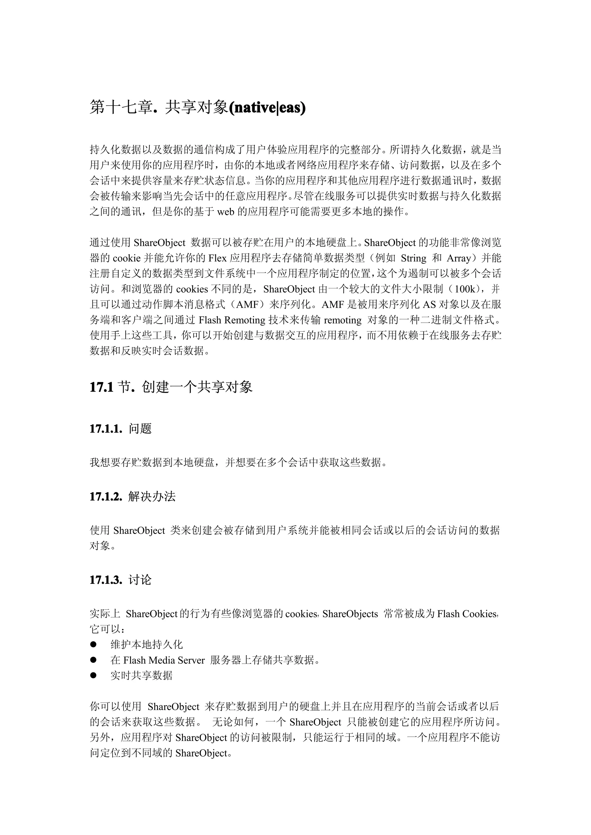 第十七章. 共享对象(native|eas)
    .     (native|eas)

持久化数据以及数据的通信构成了用户体验应用程序的完整部分。   所谓持久化数据，就是当
用户来使用你的应用程序时，由你的本地或者网络应用程序来存储、访问数据，以及在多个
会话中来提供容量来存贮状态信息。   当你的应用程序和其他应用程序进行数据通讯时，数据
会被传输来影响当先会话中的任意应用程序。   尽管在线服务可以提供实时数据与持久化数据
之间的通讯，但是你的基于 web 的应用程序可能需要更多本地的操作。

通过使用 ShareObject 数据可以被存贮在用户的本地硬盘上。      ShareObject 的功能非常像浏览
器的 cookie 并能允许你的 Flex 应用程序去存储简单数据类型（例如 String 和 Array）并能
注册自定义的数据类型到文件系统中一个应用程序制定的位置，              这个为遏制可以被多个会话
访问。和浏览器的 cookies 不同的是，ShareObject 由一个较大的文件大小限制（100k） 并    ，
且可以通过动作脚本消息格式（AMF）来序列化。AMF 是被用来序列化 AS 对象以及在服
务端和客户端之间通过 Flash Remoting 技术来传输 remoting 对象的一种二进制文件格式。
使用手上这些工具，      你可以开始创建与数据交互的应用程序，        而不用依赖于在线服务去存贮
数据和反映实时会话数据。


17.1 节. 创建一个共享对象
      .

17.1.1. 问题

我想要存贮数据到本地硬盘，并想要在多个会话中获取这些数据。


17.1.2. 解决办法

使用 ShareObject 类来创建会被存储到用户系统并能被相同会话或以后的会话访问的数据
对象。


17.1.3. 讨论

实际上 ShareObject 的行为有些像浏览器的 cookies，ShareObjects 常常被成为 Flash Cookies，
它可以：
� 维护本地持久化
� 在 Flash Media Server 服务器上存储共享数据。
� 实时共享数据

你可以使用 ShareObject 来存贮数据到用户的硬盘上并且在应用程序的当前会话或者以后
的会话来获取这些数据。 无论如何，一个 ShareObject 只能被创建它的应用程序所访问。
另外，应用程序对 ShareObject 的访问被限制，只能运行于相同的域。一个应用程序不能访
问定位到不同域的 ShareObject。
 